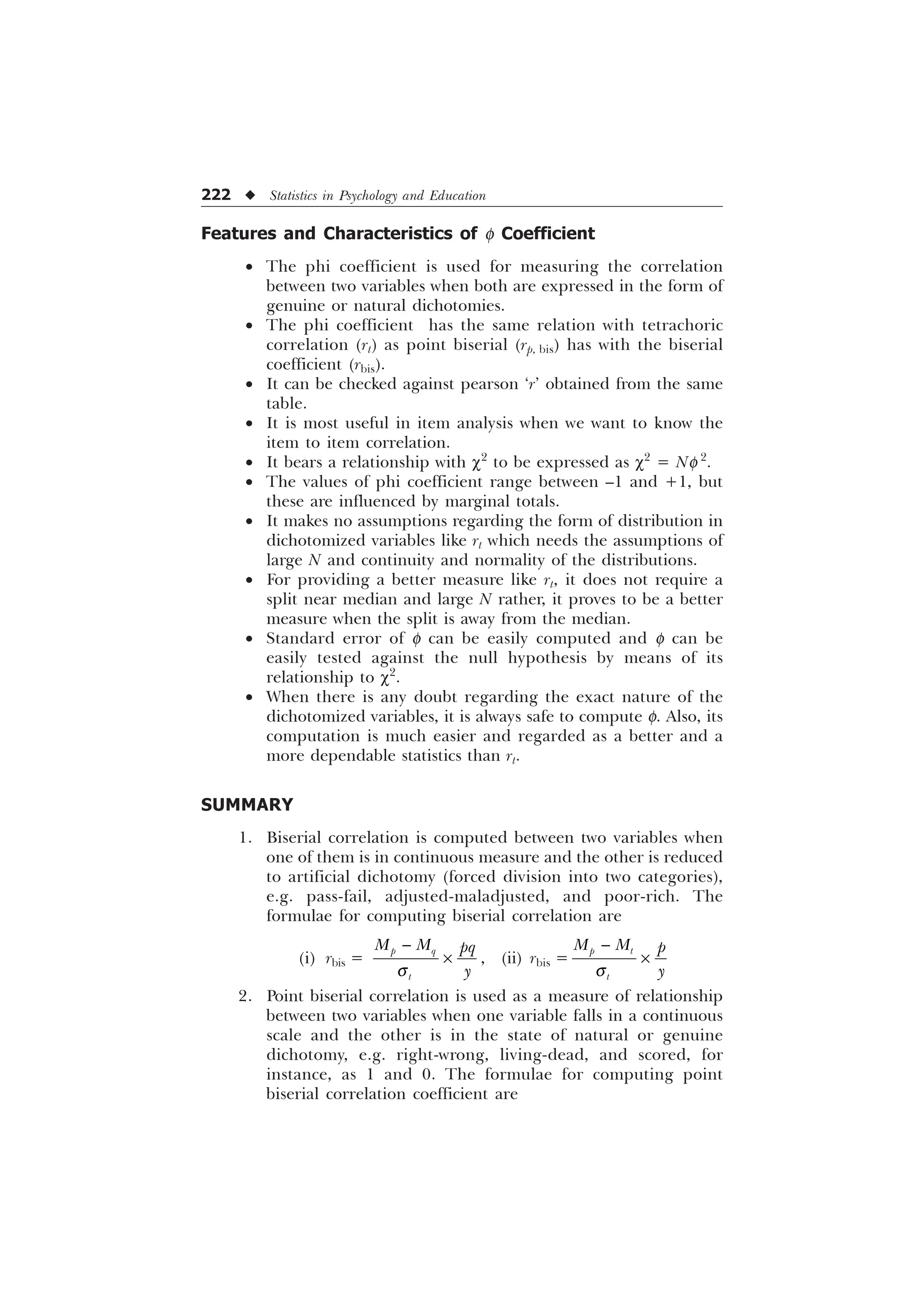 222 u Statistics in Psychology and Education
Features and Characteristics of f Coefficient
· The phi coefficient is used for measuring the correlation
between two variables when both are expressed in the form of
genuine or natural dichotomies.
· The phi coefficient has the same relation with tetrachoric
correlation (rt) as point biserial (rp, bis) has with the biserial
coefficient (rbis).
· It can be checked against pearson ‘r’ obtained from the same
table.
· It is most useful in item analysis when we want to know the
item to item correlation.
· It bears a relationship with c2
to be expressed as c2
= Nf 2
.
· The values of phi coefficient range between –1 and +1, but
these are influenced by marginal totals.
· It makes no assumptions regarding the form of distribution in
dichotomized variables like rt which needs the assumptions of
large N and continuity and normality of the distributions.
· For providing a better measure like rt, it does not require a
split near median and large N rather, it proves to be a better
measure when the split is away from the median.
· Standard error of f can be easily computed and f can be
easily tested against the null hypothesis by means of its
relationship to c2
.
· When there is any doubt regarding the exact nature of the
dichotomized variables, it is always safe to compute f. Also, its
computation is much easier and regarded as a better and a
more dependable statistics than rt.
SUMMARY
1. Biserial correlation is computed between two variables when
one of them is in continuous measure and the other is reduced
to artificial dichotomy (forced division into two categories),
e.g. pass-fail, adjusted-maladjusted, and poor-rich. The
formulae for computing biserial correlation are
(i) rbis =
S T
W
0 0 ST

T

– , (ii) rbis =
S W
W
0 0 S

T

–
2. Point biserial correlation is used as a measure of relationship
between two variables when one variable falls in a continuous
scale and the other is in the state of natural or genuine
dichotomy, e.g. right-wrong, living-dead, and scored, for
instance, as 1 and 0. The formulae for computing point
biserial correlation coefficient are
 