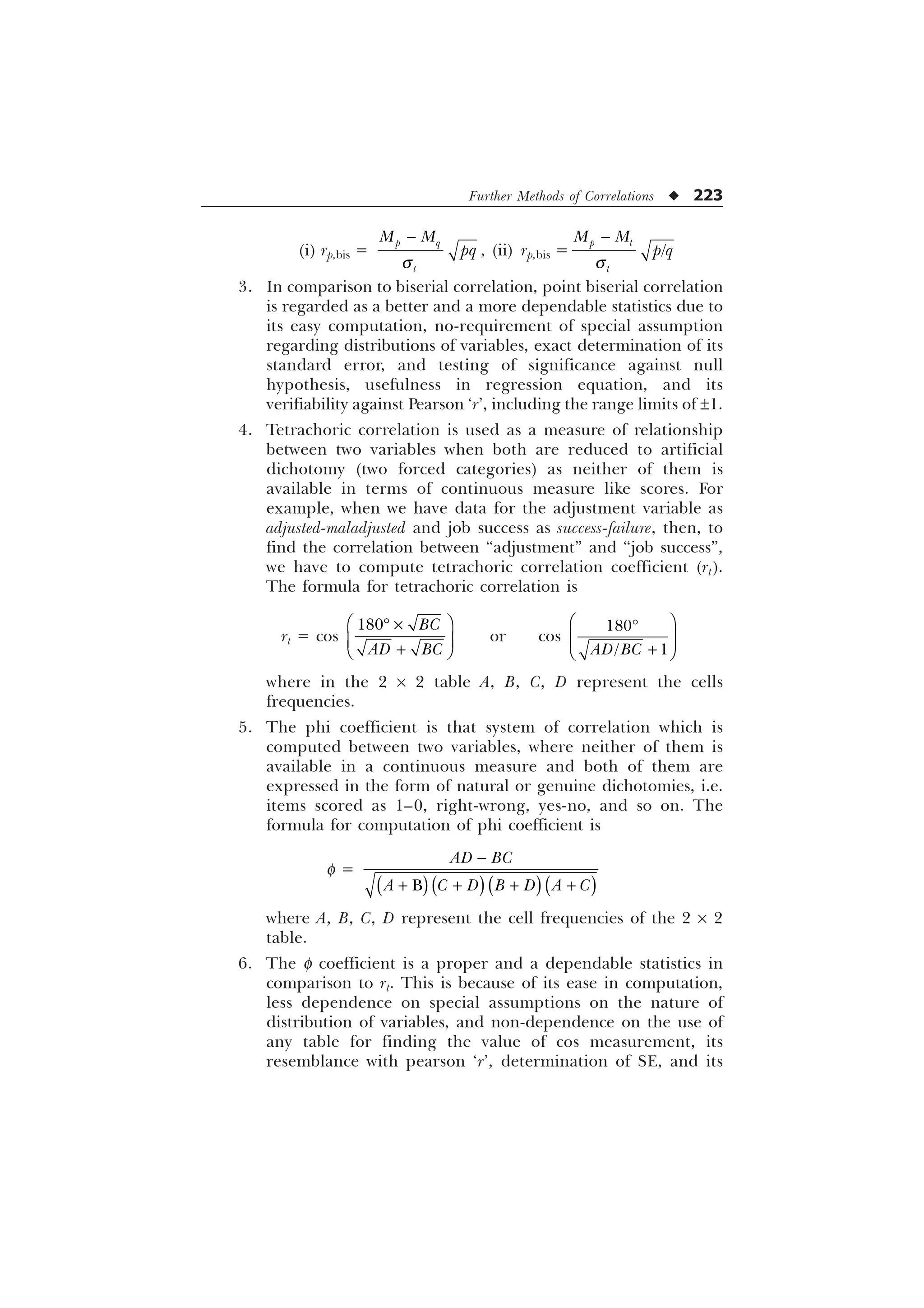 Further Methods of Correlations u 223
(i) rp,bis =
T

S T
W
0 0
ST , (ii) rp,bis =
T


S W
W
0 0
S T
3. In comparison to biserial correlation, point biserial correlation
is regarded as a better and a more dependable statistics due to
its easy computation, no-requirement of special assumption
regarding distributions of variables, exact determination of its
standard error, and testing of significance against null
hypothesis, usefulness in regression equation, and its
verifiability against Pearson ‘r’, including the range limits of ±1.
4. Tetrachoric correlation is used as a measure of relationship
between two variables when both are reduced to artificial
dichotomy (two forced categories) as neither of them is
available in terms of continuous measure like scores. For
example, when we have data for the adjustment variable as
adjusted-maladjusted and job success as success-failure, then, to
find the correlation between “adjustment” and “job success”,
we have to compute tetrachoric correlation coefficient (rt).
The formula for tetrachoric correlation is
rt = cos
 %
$' %
È Ø
’ –
É Ù

Ê Ú
or cos

 
$' %
È Ø
’
É Ù

Ê Ú
where in the 2 ´ 2 table A, B, C, D represent the cells
frequencies.
5. The phi coefficient is that system of correlation which is
computed between two variables, where neither of them is
available in a continuous measure and both of them are
expressed in the form of natural or genuine dichotomies, i.e.
items scored as 1–0, right-wrong, yes-no, and so on. The
formula for computation of phi coefficient is
f =
%
$' %
$  ' % ' $ 

   
where A, B, C, D represent the cell frequencies of the 2 ´ 2
table.
6. The f coefficient is a proper and a dependable statistics in
comparison to rt. This is because of its ease in computation,
less dependence on special assumptions on the nature of
distribution of variables, and non-dependence on the use of
any table for finding the value of cos measurement, its
resemblance with pearson ‘r’, determination of SE, and its
 