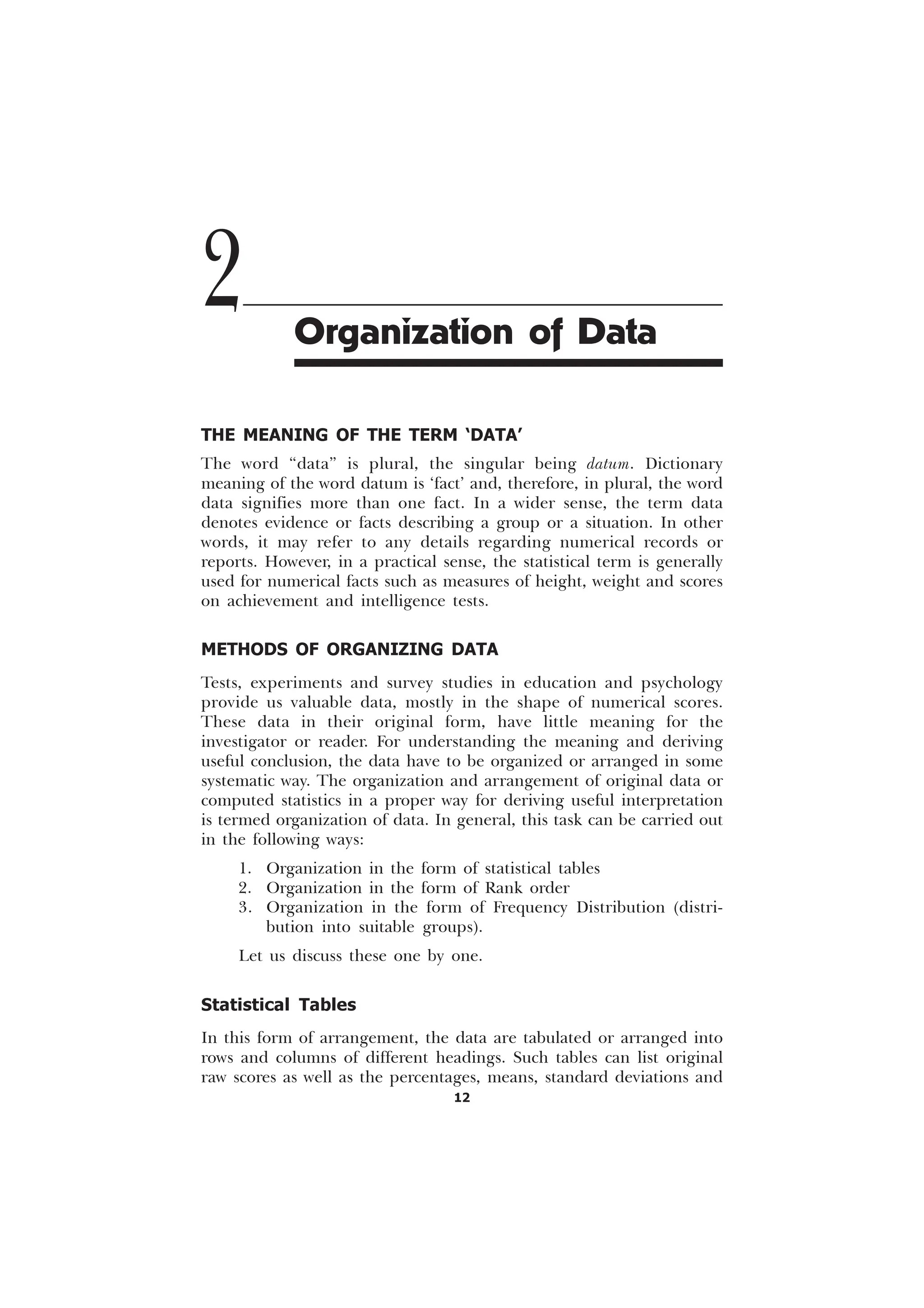 12
THE MEANING OF THE TERM ‘DATA’
The word “data” is plural, the singular being datum. Dictionary
meaning of the word datum is ‘fact’ and, therefore, in plural, the word
data signifies more than one fact. In a wider sense, the term data
denotes evidence or facts describing a group or a situation. In other
words, it may refer to any details regarding numerical records or
reports. However, in a practical sense, the statistical term is generally
used for numerical facts such as measures of height, weight and scores
on achievement and intelligence tests.
METHODS OF ORGANIZING DATA
Tests, experiments and survey studies in education and psychology
provide us valuable data, mostly in the shape of numerical scores.
These data in their original form, have little meaning for the
investigator or reader. For understanding the meaning and deriving
useful conclusion, the data have to be organized or arranged in some
systematic way. The organization and arrangement of original data or
computed statistics in a proper way for deriving useful interpretation
is termed organization of data. In general, this task can be carried out
in the following ways:
1. Organization in the form of statistical tables
2. Organization in the form of Rank order
3. Organization in the form of Frequency Distribution (distri-
bution into suitable groups).
Let us discuss these one by one.
Statistical Tables
In this form of arrangement, the data are tabulated or arranged into
rows and columns of different headings. Such tables can list original
raw scores as well as the percentages, means, standard deviations and
2 Organization of Data
 