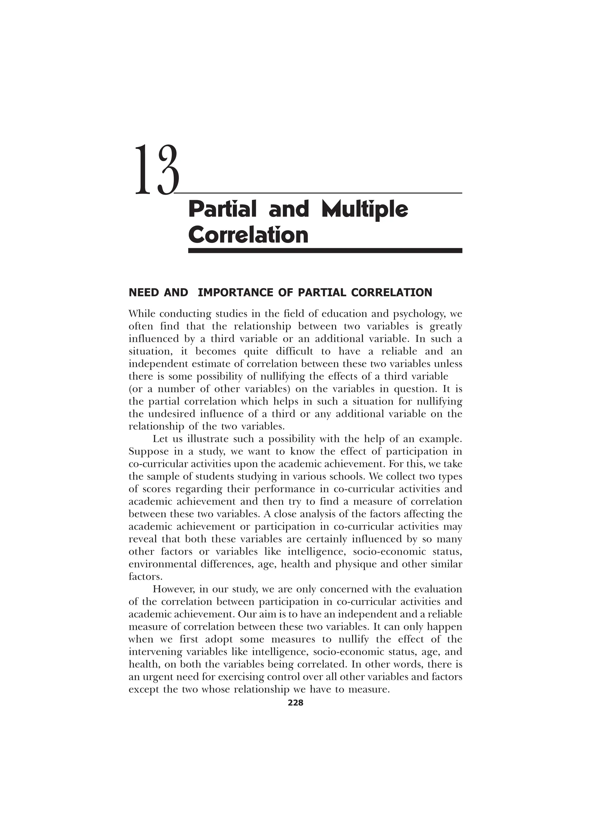 228
NEED AND IMPORTANCE OF PARTIAL CORRELATION
While conducting studies in the field of education and psychology, we
often find that the relationship between two variables is greatly
influenced by a third variable or an additional variable. In such a
situation, it becomes quite difficult to have a reliable and an
independent estimate of correlation between these two variables unless
there is some possibility of nullifying the effects of a third variable
(or a number of other variables) on the variables in question. It is
the partial correlation which helps in such a situation for nullifying
the undesired influence of a third or any additional variable on the
relationship of the two variables.
Let us illustrate such a possibility with the help of an example.
Suppose in a study, we want to know the effect of participation in
co-curricular activities upon the academic achievement. For this, we take
the sample of students studying in various schools. We collect two types
of scores regarding their performance in co-curricular activities and
academic achievement and then try to find a measure of correlation
between these two variables. A close analysis of the factors affecting the
academic achievement or participation in co-curricular activities may
reveal that both these variables are certainly influenced by so many
other factors or variables like intelligence, socio-economic status,
environmental differences, age, health and physique and other similar
factors.
However, in our study, we are only concerned with the evaluation
of the correlation between participation in co-curricular activities and
academic achievement. Our aim is to have an independent and a reliable
measure of correlation between these two variables. It can only happen
when we first adopt some measures to nullify the effect of the
intervening variables like intelligence, socio-economic status, age, and
health, on both the variables being correlated. In other words, there is
an urgent need for exercising control over all other variables and factors
except the two whose relationship we have to measure.
13Partial and Multiple
Correlation
 