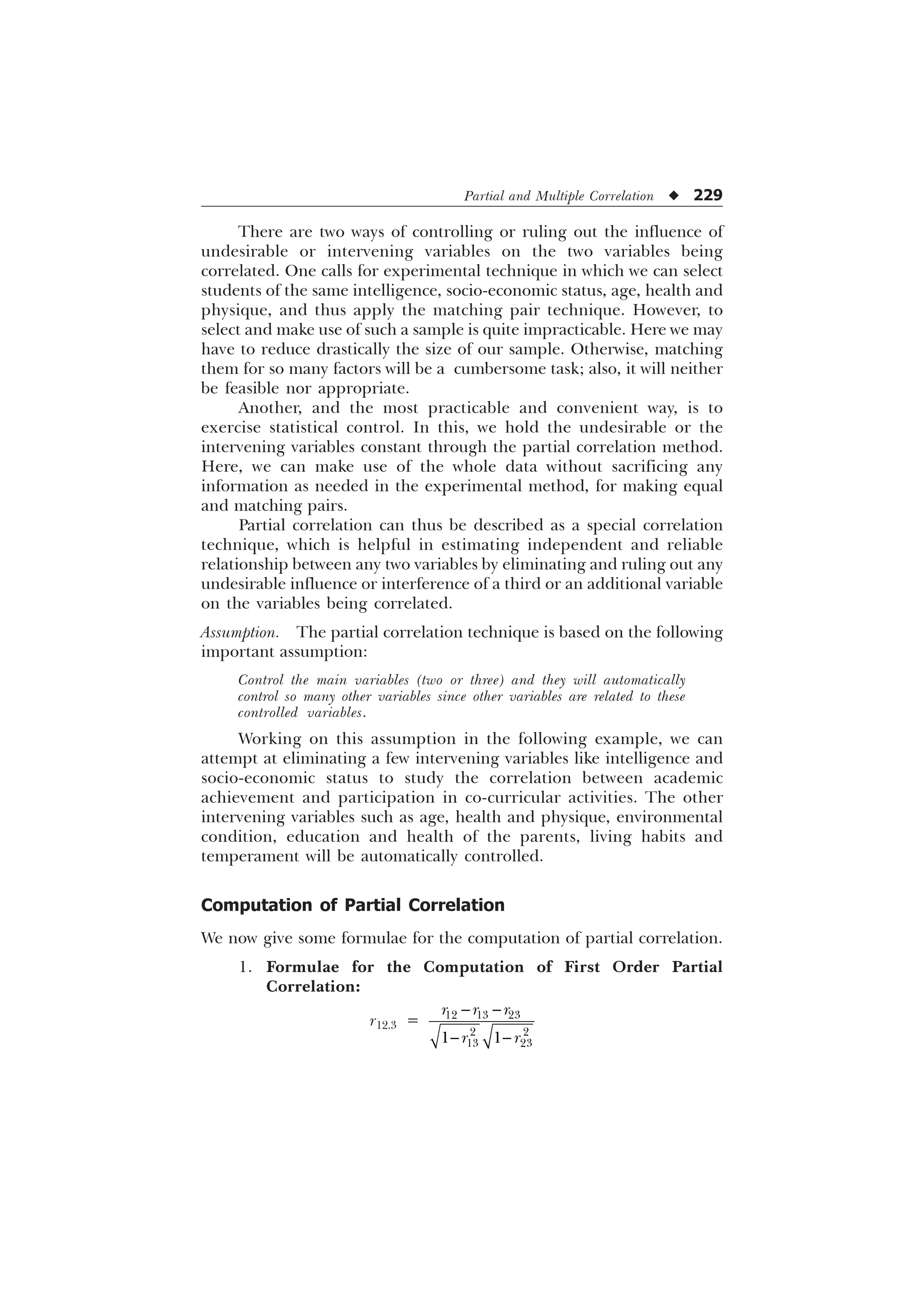 Partial and Multiple Correlation u 229
There are two ways of controlling or ruling out the influence of
undesirable or intervening variables on the two variables being
correlated. One calls for experimental technique in which we can select
students of the same intelligence, socio-economic status, age, health and
physique, and thus apply the matching pair technique. However, to
select and make use of such a sample is quite impracticable. Here we may
have to reduce drastically the size of our sample. Otherwise, matching
them for so many factors will be a cumbersome task; also, it will neither
be feasible nor appropriate.
Another, and the most practicable and convenient way, is to
exercise statistical control. In this, we hold the undesirable or the
intervening variables constant through the partial correlation method.
Here, we can make use of the whole data without sacrificing any
information as needed in the experimental method, for making equal
and matching pairs.
Partial correlation can thus be described as a special correlation
technique, which is helpful in estimating independent and reliable
relationship between any two variables by eliminating and ruling out any
undesirable influence or interference of a third or an additional variable
on the variables being correlated.
Assumption. The partial correlation technique is based on the following
important assumption:
Control the main variables (two or three) and they will automatically
control so many other variables since other variables are related to these
controlled variables.
Working on this assumption in the following example, we can
attempt at eliminating a few intervening variables like intelligence and
socio-economic status to study the correlation between academic
achievement and participation in co-curricular activities. The other
intervening variables such as age, health and physique, environmental
condition, education and health of the parents, living habits and
temperament will be automatically controlled.
Computation of Partial Correlation
We now give some formulae for the computation of partial correlation.
1. Formulae for the Computation of First Order Partial
Correlation:
r12.3 =   
 
 
 
U U U
U U
 
 
 