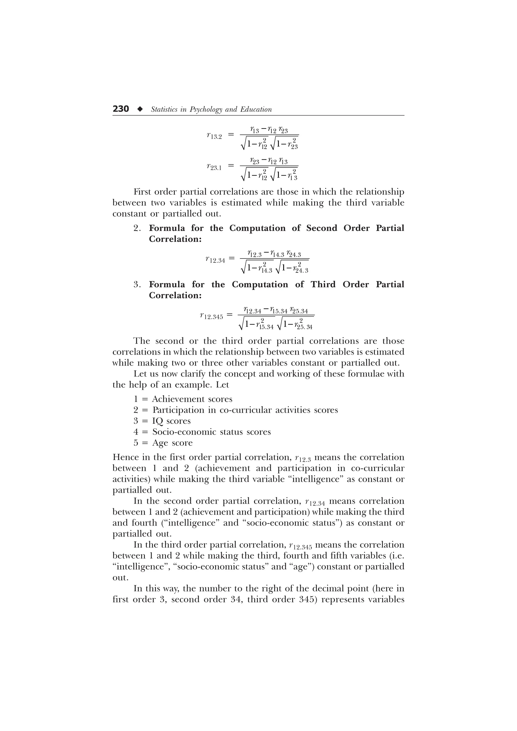 230 u Statistics in Psychology and Education
r13.2 =   
 
 
 
U U U
U U

 
r23.1 =   
 
 
 
U U U
U U

 
First order partial correlations are those in which the relationship
between two variables is estimated while making the third variable
constant or partialled out.
2. Formula for the Computation of Second Order Partial
Correlation:
r12.34 =   
 
 
 
U U U
U U

 
3. Formula for the Computation of Third Order Partial
Correlation:
r12.345 =   
 
 
 
U U U
U U

 
The second or the third order partial correlations are those
correlations in which the relationship between two variables is estimated
while making two or three other variables constant or partialled out.
Let us now clarify the concept and working of these formulae with
the help of an example. Let
1 = Achievement scores
2 = Participation in co-curricular activities scores
3 = IQ scores
4 = Socio-economic status scores
5 = Age score
Hence in the first order partial correlation, r12.3 means the correlation
between 1 and 2 (achievement and participation in co-curricular
activities) while making the third variable “intelligence” as constant or
partialled out.
In the second order partial correlation, r12.34 means correlation
between 1 and 2 (achievement and participation) while making the third
and fourth (“intelligence” and “socio-economic status”) as constant or
partialled out.
In the third order partial correlation, r12.345 means the correlation
between 1 and 2 while making the third, fourth and fifth variables (i.e.
“intelligence”, “socio-economic status” and “age”) constant or partialled
out.
In this way, the number to the right of the decimal point (here in
first order 3, second order 34, third order 345) represents variables
 