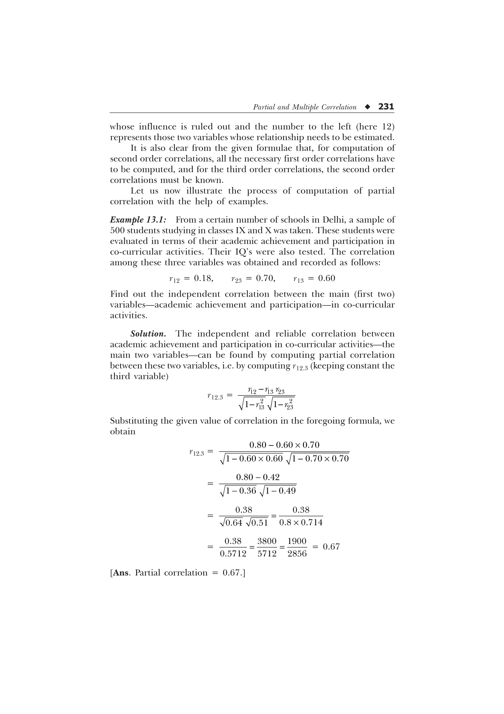 Partial and Multiple Correlation u 231
whose influence is ruled out and the number to the left (here 12)
represents those two variables whose relationship needs to be estimated.
It is also clear from the given formulae that, for computation of
second order correlations, all the necessary first order correlations have
to be computed, and for the third order correlations, the second order
correlations must be known.
Let us now illustrate the process of computation of partial
correlation with the help of examples.
Example 13.1: From a certain number of schools in Delhi, a sample of
500 students studying in classes IX and X was taken. These students were
evaluated in terms of their academic achievement and participation in
co-curricular activities. Their IQ’s were also tested. The correlation
among these three variables was obtained and recorded as follows:
r12 = 0.18, r23 = 0.70, r13 = 0.60
Find out the independent correlation between the main (first two)
variables—academic achievement and participation—in co-curricular
activities.
Solution. The independent and reliable correlation between
academic achievement and participation in co-curricular activities—the
main two variables—can be found by computing partial correlation
between these two variables, i.e. by computing r12.3 (keeping constant the
third variable)
r12.3 =   
 
 
 
U U U
U U

 
Substituting the given value of correlation in the foregoing formula, we
obtain
r12.3 =
 –
 –  –
  
     
=

 
 
   
=
–
 
 
 
=
  
  
= 0.67
[Ans. Partial correlation = 0.67.]
 