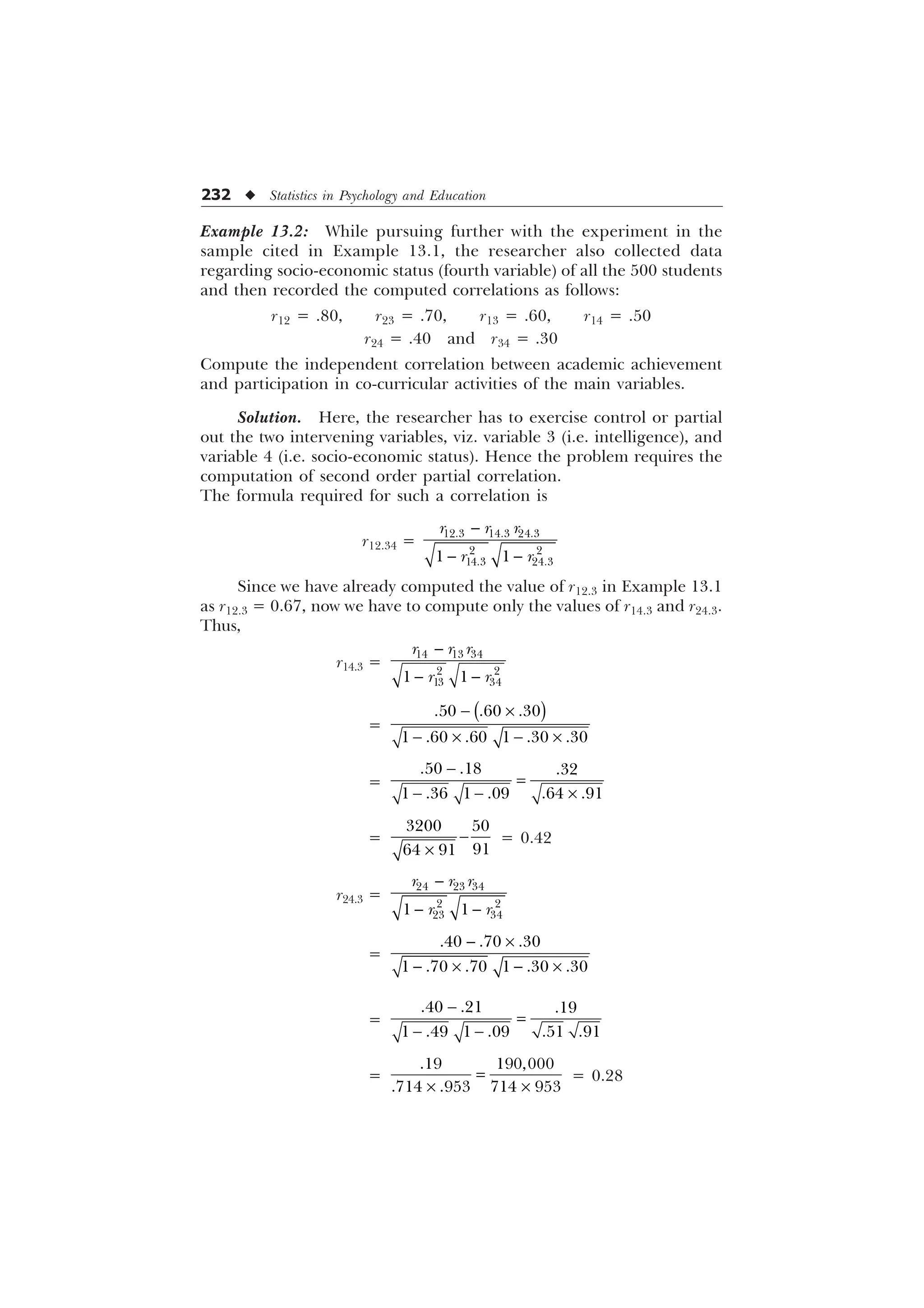 232 u Statistics in Psychology and Education
Example 13.2: While pursuing further with the experiment in the
sample cited in Example 13.1, the researcher also collected data
regarding socio-economic status (fourth variable) of all the 500 students
and then recorded the computed correlations as follows:
r12 = .80, r23 = .70, r13 = .60, r14 = .50
r24 = .40 and r34 = .30
Compute the independent correlation between academic achievement
and participation in co-curricular activities of the main variables.
Solution. Here, the researcher has to exercise control or partial
out the two intervening variables, viz. variable 3 (i.e. intelligence), and
variable 4 (i.e. socio-economic status). Hence the problem requires the
computation of second order partial correlation.
The formula required for such a correlation is
r12.34 =

 
  
 
 
 
U U U
U U
Since we have already computed the value of r12.3 in Example 13.1
as r12.3 = 0.67, now we have to compute only the values of r14.3 and r24.3.
Thus,
r14.3 =

 
  
 
 
 
U U U
U U
=
 –
 –  –
  
     
=

  –
  
     
= 
–
 

 
= 0.42
r24.3 =

 
  
 
 
 
U U U
U U
=
 –
 –  –
  
     
=

 
  
     
=
– –
 
   
= 0.28
 