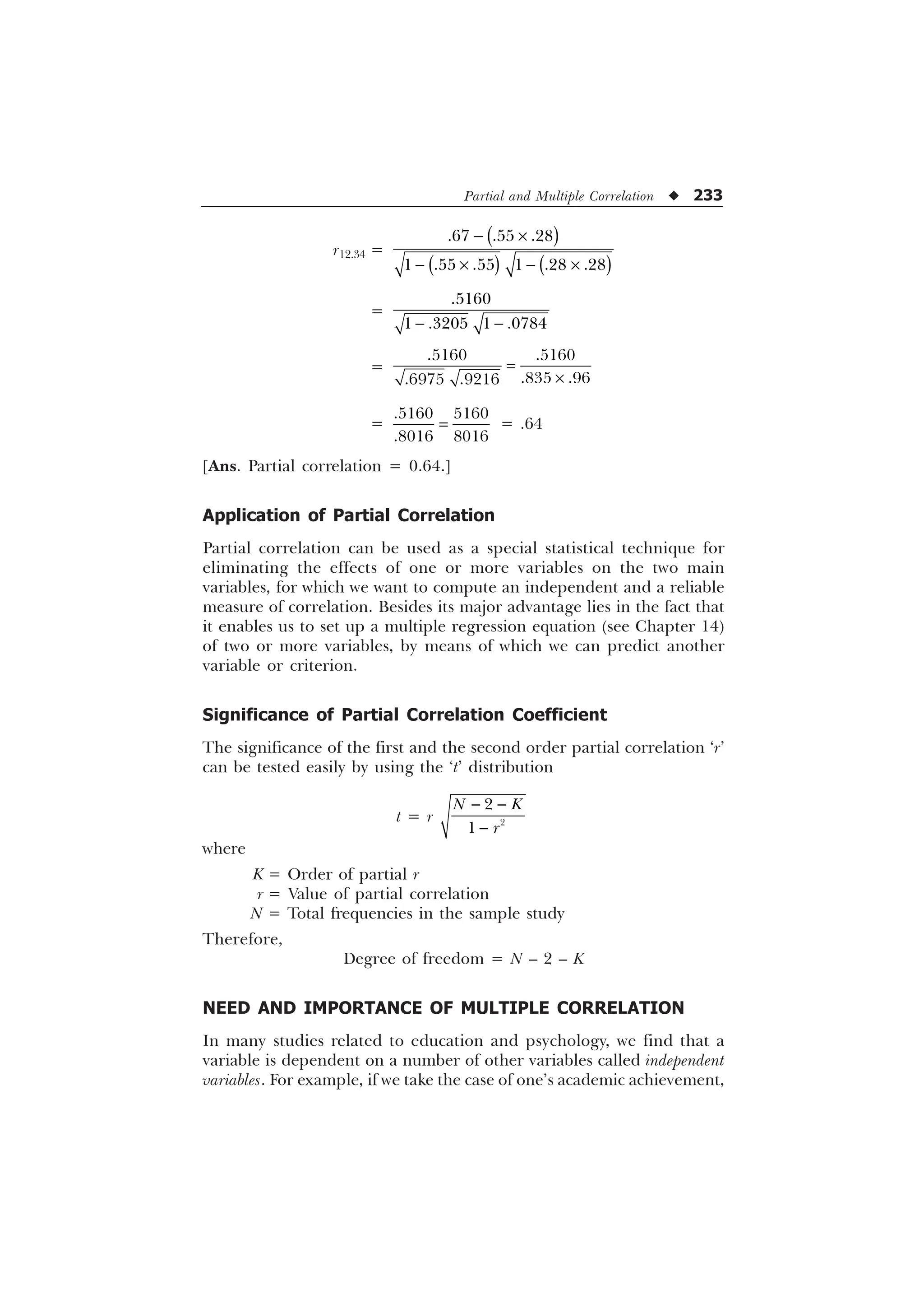 Partial and Multiple Correlation u 233
r12.34 =
 –
 –  –
  
     
=
 

   
=
–
 
 
 
=
 
 
= .64
[Ans. Partial correlation = 0.64.]
Application of Partial Correlation
Partial correlation can be used as a special statistical technique for
eliminating the effects of one or more variables on the two main
variables, for which we want to compute an independent and a reliable
measure of correlation. Besides its major advantage lies in the fact that
it enables us to set up a multiple regression equation (see Chapter 14)
of two or more variables, by means of which we can predict another
variable or criterion.
Significance of Partial Correlation Coefficient
The significance of the first and the second order partial correlation ‘r’
can be tested easily by using the ‘t’ distribution
t = r
 
 


1 .
U
where
K = Order of partial r
r = Value of partial correlation
N = Total frequencies in the sample study
Therefore,
Degree of freedom = N – 2 – K
NEED AND IMPORTANCE OF MULTIPLE CORRELATION
In many studies related to education and psychology, we find that a
variable is dependent on a number of other variables called independent
variables. For example, if we take the case of one’s academic achievement,
 