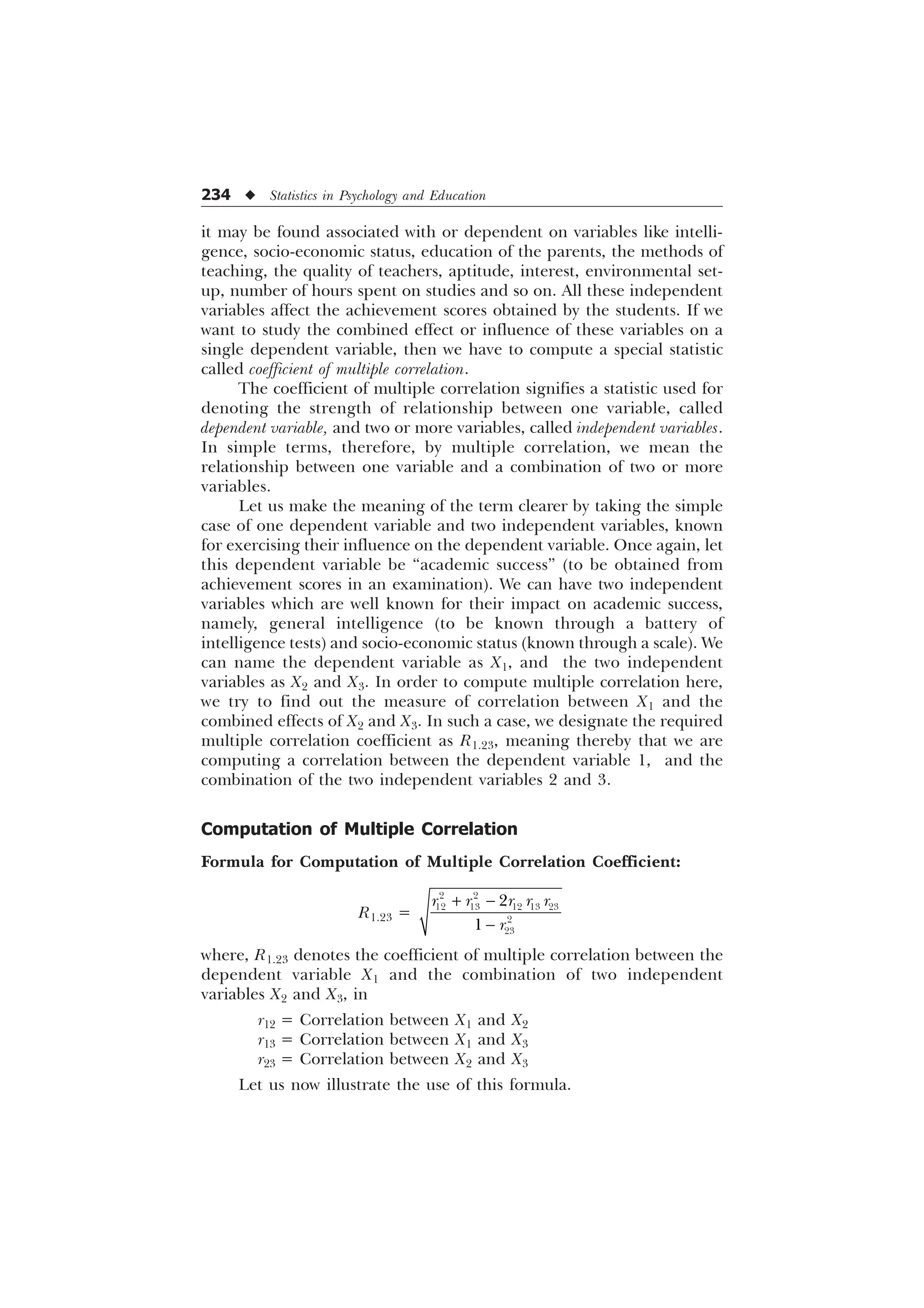 234 u Statistics in Psychology and Education
it may be found associated with or dependent on variables like intelli-
gence, socio-economic status, education of the parents, the methods of
teaching, the quality of teachers, aptitude, interest, environmental set-
up, number of hours spent on studies and so on. All these independent
variables affect the achievement scores obtained by the students. If we
want to study the combined effect or influence of these variables on a
single dependent variable, then we have to compute a special statistic
called coefficient of multiple correlation.
The coefficient of multiple correlation signifies a statistic used for
denoting the strength of relationship between one variable, called
dependent variable, and two or more variables, called independent variables.
In simple terms, therefore, by multiple correlation, we mean the
relationship between one variable and a combination of two or more
variables.
Let us make the meaning of the term clearer by taking the simple
case of one dependent variable and two independent variables, known
for exercising their influence on the dependent variable. Once again, let
this dependent variable be “academic success” (to be obtained from
achievement scores in an examination). We can have two independent
variables which are well known for their impact on academic success,
namely, general intelligence (to be known through a battery of
intelligence tests) and socio-economic status (known through a scale). We
can name the dependent variable as X1, and the two independent
variables as X2 and X3. In order to compute multiple correlation here,
we try to find out the measure of correlation between X1 and the
combined effects of X2 and X3. In such a case, we designate the required
multiple correlation coefficient as R1.23, meaning thereby that we are
computing a correlation between the dependent variable 1, and the
combination of the two independent variables 2 and 3.
Computation of Multiple Correlation
Formula for Computation of Multiple Correlation Coefficient:
R1.23 =
 

 
    




U U U U U
U
where, R1.23 denotes the coefficient of multiple correlation between the
dependent variable X1 and the combination of two independent
variables X2 and X3, in
r12 = Correlation between X1 and X2
r13 = Correlation between X1 and X3
r23 = Correlation between X2 and X3
Let us now illustrate the use of this formula.
 