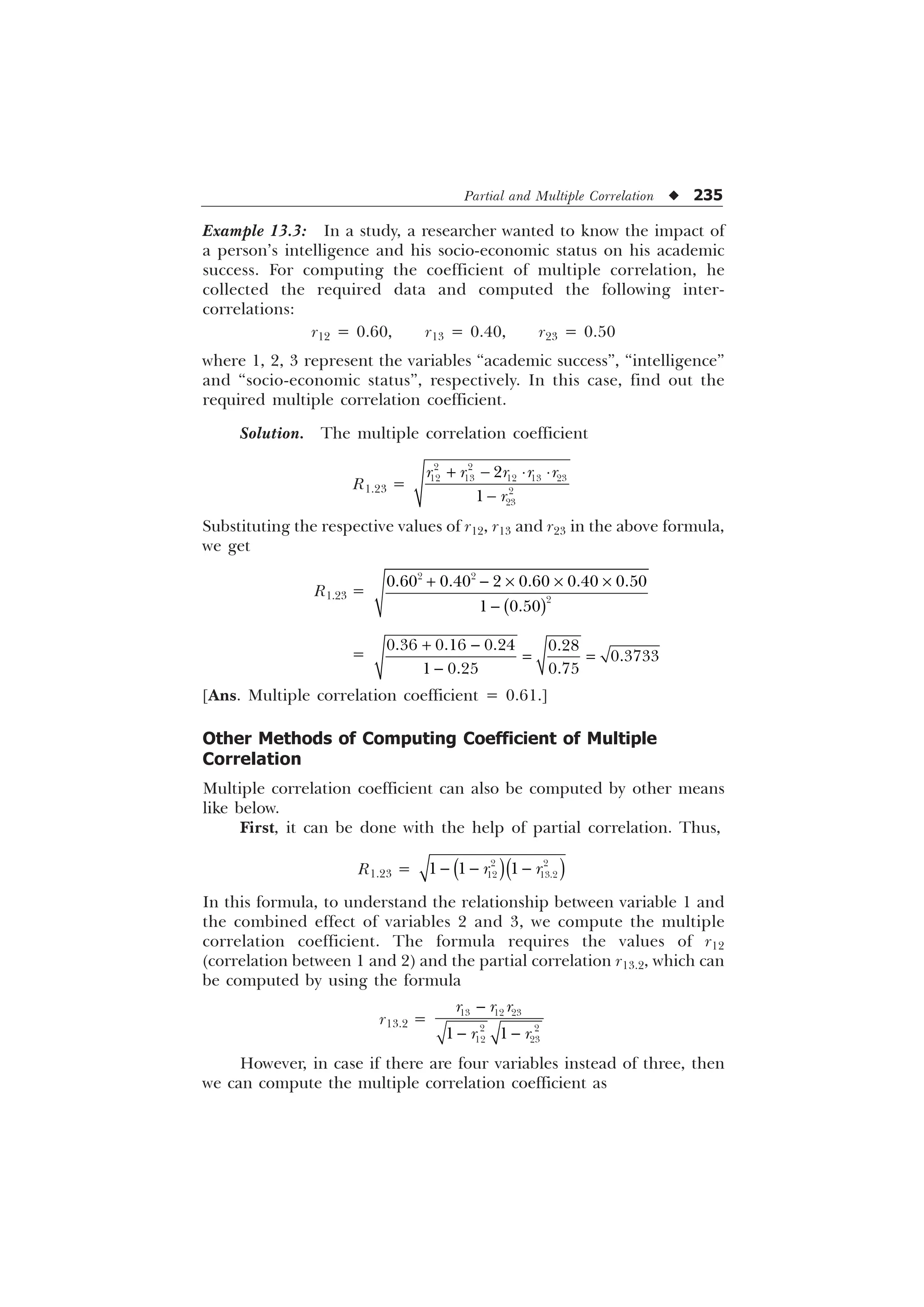 Partial and Multiple Correlation u 235
Example 13.3: In a study, a researcher wanted to know the impact of
a person’s intelligence and his socio-economic status on his academic
success. For computing the coefficient of multiple correlation, he
collected the required data and computed the following inter-
correlations:
r12 = 0.60, r13 = 0.40, r23 = 0.50
where 1, 2, 3 represent the variables “academic success”, “intelligence”
and “socio-economic status”, respectively. In this case, find out the
required multiple correlation coefficient.
Solution. The multiple correlation coefficient
R1.23 =
  ¹ ¹

 
    




U U U U U
U
Substituting the respective values of r12, r13 and r23 in the above formula,
we get
R1.23 =
  – – –

 

     
 
=
 

   

  
[Ans. Multiple correlation coefficient = 0.61.]
Other Methods of Computing Coefficient of Multiple
Correlation
Multiple correlation coefficient can also be computed by other means
like below.
First, it can be done with the help of partial correlation. Thus,
R1.23 =   
 
 
  
U U
In this formula, to understand the relationship between variable 1 and
the combined effect of variables 2 and 3, we compute the multiple
correlation coefficient. The formula requires the values of r12
(correlation between 1 and 2) and the partial correlation r13.2, which can
be computed by using the formula
r13.2 =

 
  
 
 
 
U U U
U U
However, in case if there are four variables instead of three, then
we can compute the multiple correlation coefficient as
 