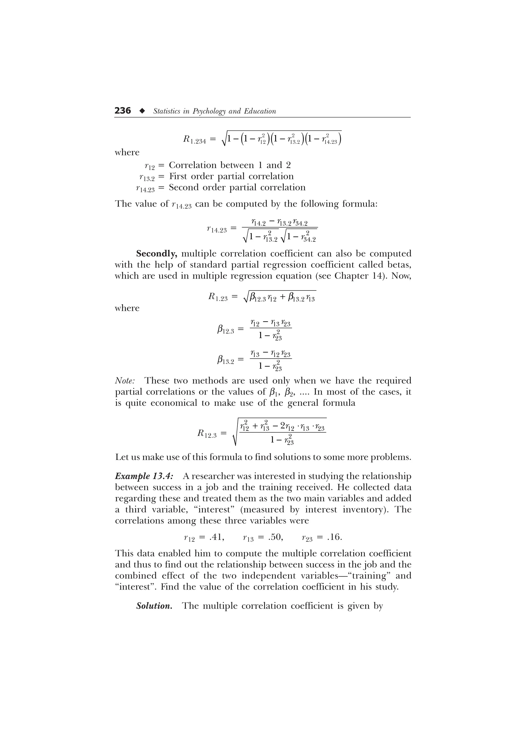236 u Statistics in Psychology and Education
R1.234 =    
  
  
   
U U U
where
r12 = Correlation between 1 and 2
r13.2 = First order partial correlation
r14.23 = Second order partial correlation
The value of r14.23 can be computed by the following formula:
r14.23 =

 
  
 
 
 
U U U
U U
Secondly, multiple correlation coefficient can also be computed
with the help of standard partial regression coefficient called betas,
which are used in multiple regression equation (see Chapter 14). Now,
R1.23 = C C

   
U U
where
b12.3 =


  



U U U
U
b13.2 =


  



U U U
U
Note: These two methods are used only when we have the required
partial correlations or the values of b1, b2, .... In most of the cases, it
is quite economical to make use of the general formula
R12.3 =
  ¹ ¹

 
    




U U U U U
U
Let us make use of this formula to find solutions to some more problems.
Example 13.4: A researcher was interested in studying the relationship
between success in a job and the training received. He collected data
regarding these and treated them as the two main variables and added
a third variable, “interest” (measured by interest inventory). The
correlations among these three variables were
r12 = .41, r13 = .50, r23 = .16.
This data enabled him to compute the multiple correlation coefficient
and thus to find out the relationship between success in the job and the
combined effect of the two independent variables—“training” and
“interest”. Find the value of the correlation coefficient in his study.
Solution. The multiple correlation coefficient is given by
 