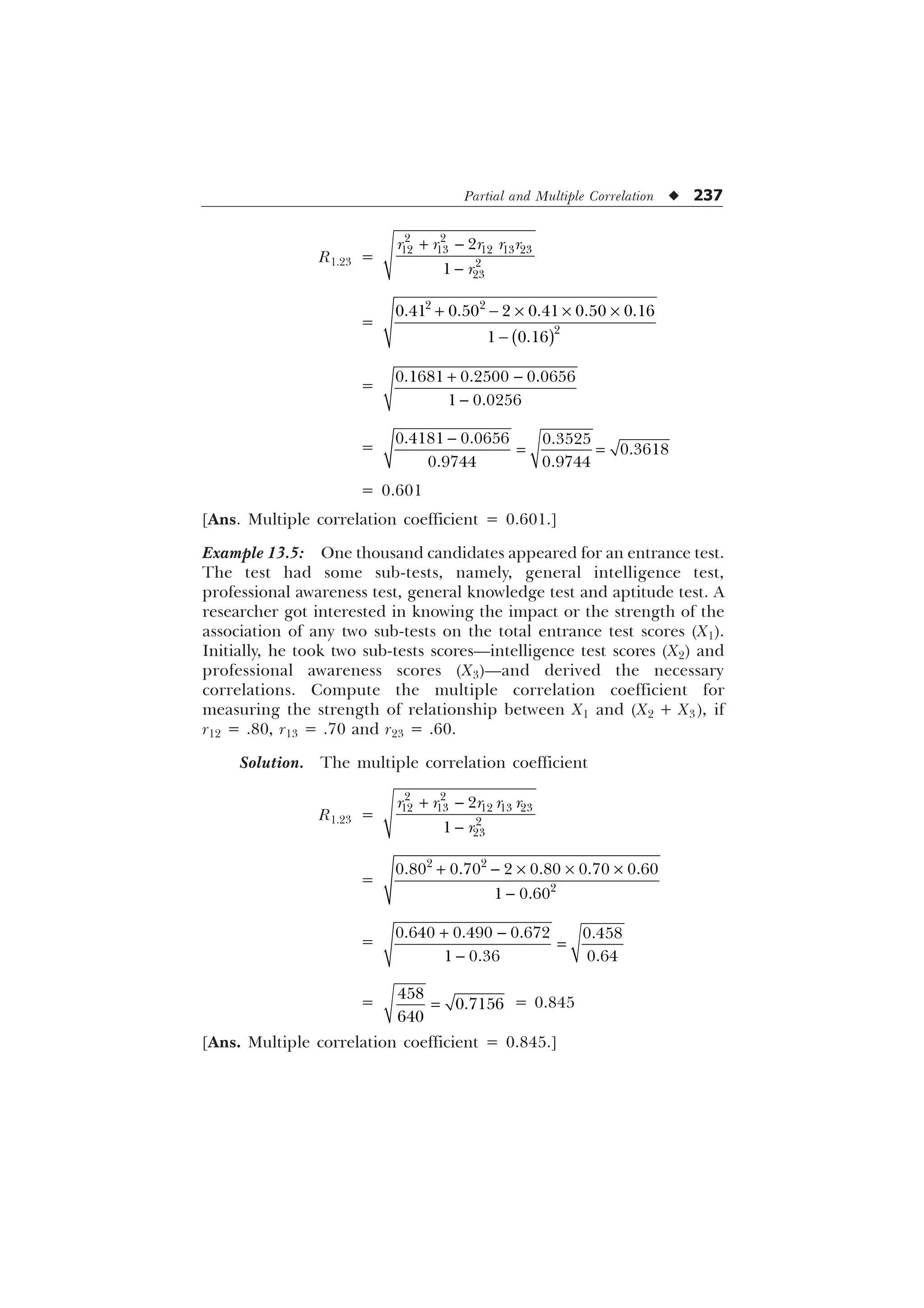 Partial and Multiple Correlation u 237
R1.23 =
 

 
    




U U U U U
U
=
  – – –

 

     
 
=
 

  
 
=
  

 

= 0.601
[Ans. Multiple correlation coefficient = 0.601.]
Example 13.5: One thousand candidates appeared for an entrance test.
The test had some sub-tests, namely, general intelligence test,
professional awareness test, general knowledge test and aptitude test. A
researcher got interested in knowing the impact or the strength of the
association of any two sub-tests on the total entrance test scores (X1).
Initially, he took two sub-tests scores—intelligence test scores (X2) and
professional awareness scores (X3)—and derived the necessary
correlations. Compute the multiple correlation coefficient for
measuring the strength of relationship between X1 and (X2 + X3), if
r12 = .80, r13 = .70 and r23 = .60.
Solution. The multiple correlation coefficient
R1.23 =
 

 
    




U U U U U
U
=
  – – –

 

     
 
=
 

   
  
=



= 0.845
[Ans. Multiple correlation coefficient = 0.845.]
 