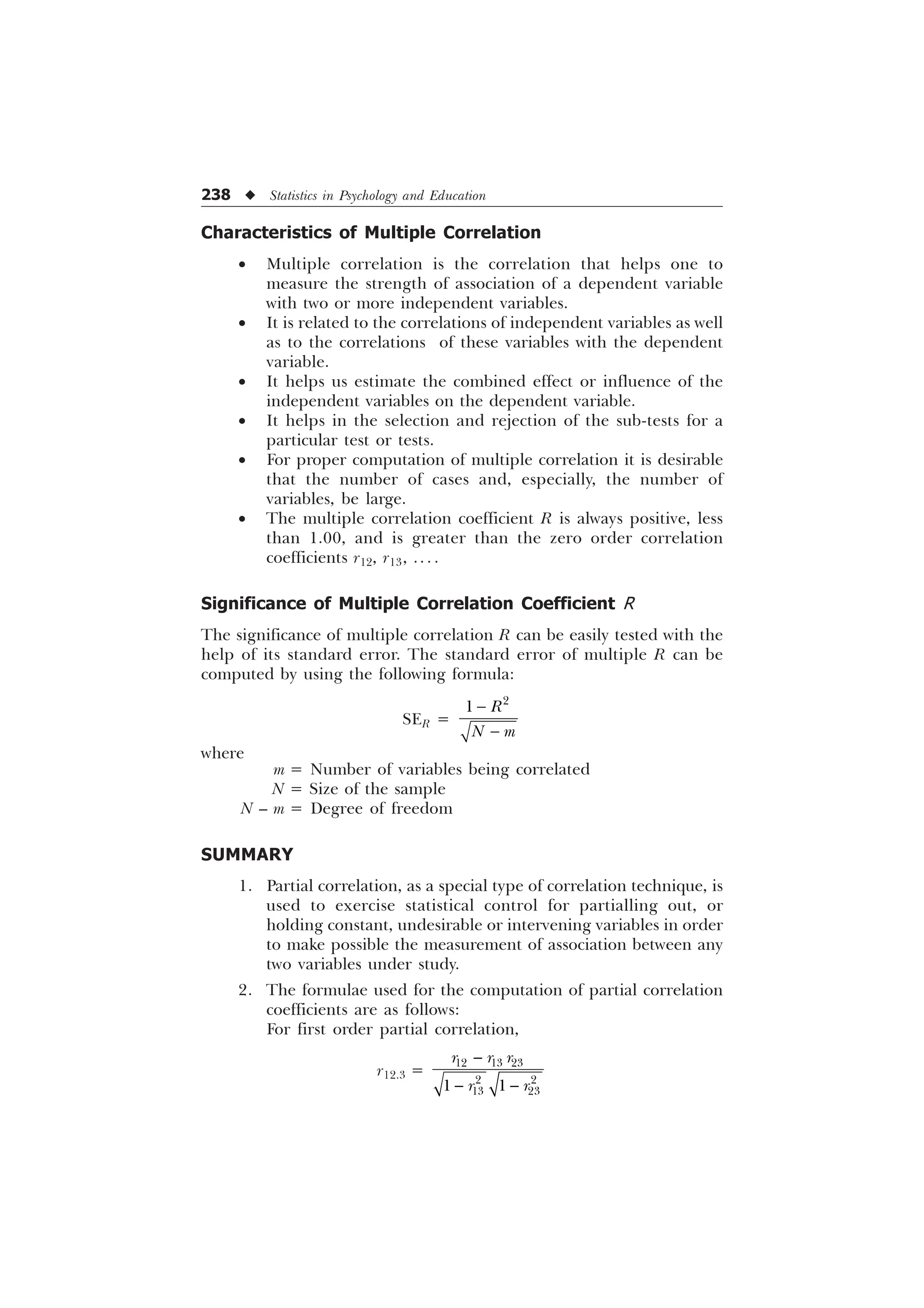 238 u Statistics in Psychology and Education
Characteristics of Multiple Correlation
· Multiple correlation is the correlation that helps one to
measure the strength of association of a dependent variable
with two or more independent variables.
· It is related to the correlations of independent variables as well
as to the correlations of these variables with the dependent
variable.
· It helps us estimate the combined effect or influence of the
independent variables on the dependent variable.
· It helps in the selection and rejection of the sub-tests for a
particular test or tests.
· For proper computation of multiple correlation it is desirable
that the number of cases and, especially, the number of
variables, be large.
· The multiple correlation coefficient R is always positive, less
than 1.00, and is greater than the zero order correlation
coefficients r12, r13, .. . .
Significance of Multiple Correlation Coefficient R
The significance of multiple correlation R can be easily tested with the
help of its standard error. The standard error of multiple R can be
computed by using the following formula:
SER =



 5
1 P
where
m = Number of variables being correlated
N = Size of the sample
N – m = Degree of freedom
SUMMARY
1. Partial correlation, as a special type of correlation technique, is
used to exercise statistical control for partialling out, or
holding constant, undesirable or intervening variables in order
to make possible the measurement of association between any
two variables under study.
2. The formulae used for the computation of partial correlation
coefficients are as follows:
For first order partial correlation,
r12.3 =

 
  
 
 
 
U U U
U U
 