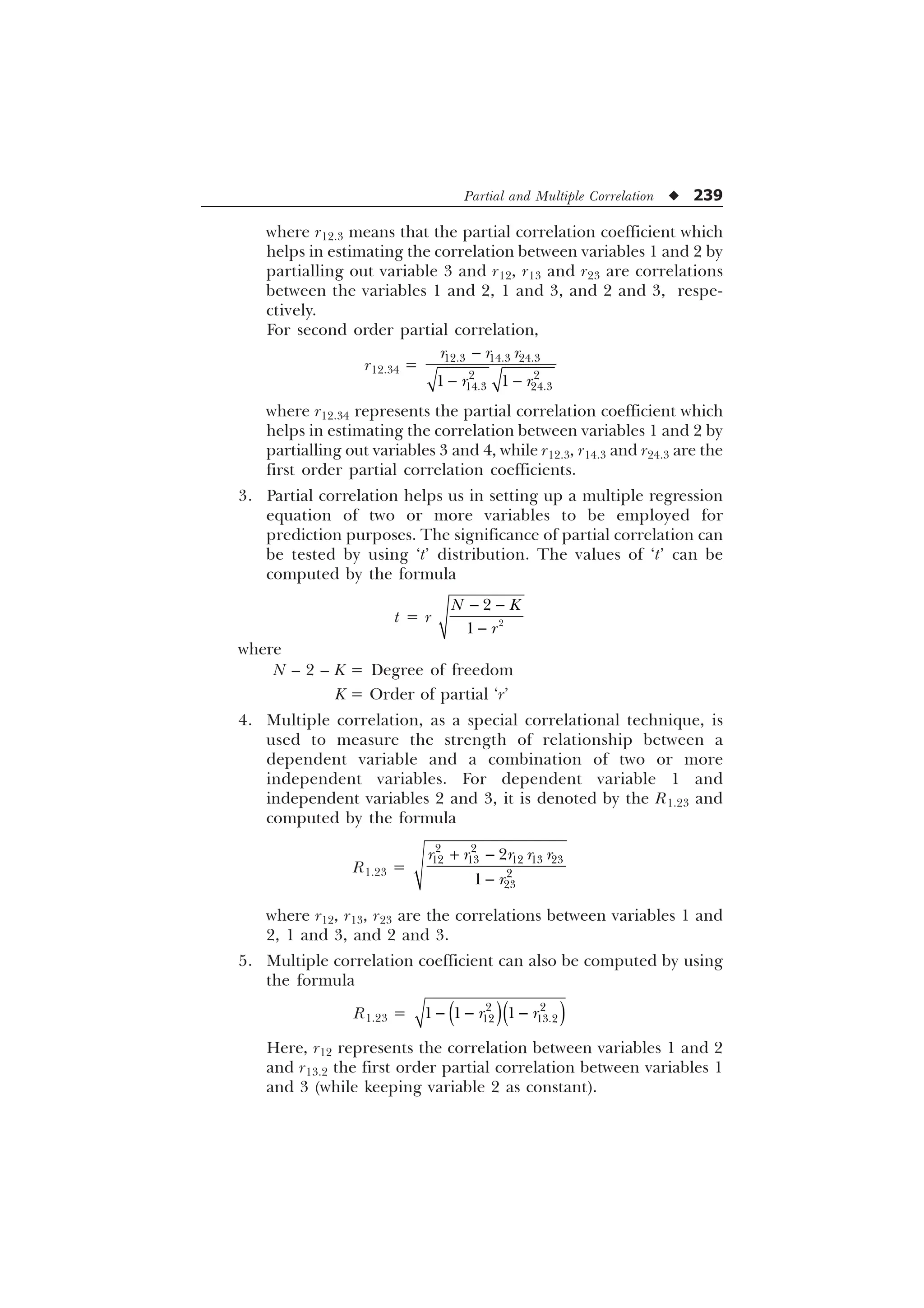 Partial and Multiple Correlation u 239
where r12.3 means that the partial correlation coefficient which
helps in estimating the correlation between variables 1 and 2 by
partialling out variable 3 and r12, r13 and r23 are correlations
between the variables 1 and 2, 1 and 3, and 2 and 3, respe-
ctively.
For second order partial correlation,
r12.34 =

 
  
 
 
 
U U U
U U
where r12.34 represents the partial correlation coefficient which
helps in estimating the correlation between variables 1 and 2 by
partialling out variables 3 and 4, while r12.3, r14.3 and r24.3 are the
first order partial correlation coefficients.
3. Partial correlation helps us in setting up a multiple regression
equation of two or more variables to be employed for
prediction purposes. The significance of partial correlation can
be tested by using ‘t’ distribution. The values of ‘t’ can be
computed by the formula
t = r
 
 


1 .
U
where
N – 2 – K = Degree of freedom
K = Order of partial ‘r’
4. Multiple correlation, as a special correlational technique, is
used to measure the strength of relationship between a
dependent variable and a combination of two or more
independent variables. For dependent variable 1 and
independent variables 2 and 3, it is denoted by the R1.23 and
computed by the formula
R1.23 =
 

 
    




U U U U U
U
where r12, r13, r23 are the correlations between variables 1 and
2, 1 and 3, and 2 and 3.
5. Multiple correlation coefficient can also be computed by using
the formula
R1.23 =   
 
 
  
U U
Here, r12 represents the correlation between variables 1 and 2
and r13.2 the first order partial correlation between variables 1
and 3 (while keeping variable 2 as constant).
 
