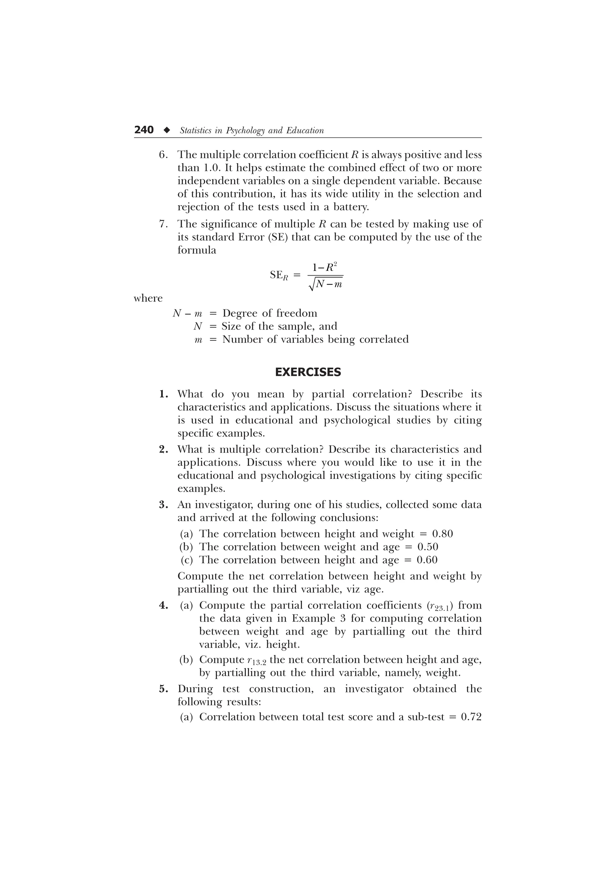 240 u Statistics in Psychology and Education
6. The multiple correlation coefficient R is always positive and less
than 1.0. It helps estimate the combined effect of two or more
independent variables on a single dependent variable. Because
of this contribution, it has its wide utility in the selection and
rejection of the tests used in a battery.
7. The significance of multiple R can be tested by making use of
its standard Error (SE) that can be computed by the use of the
formula
SER =

 5
1 P


where
N – m = Degree of freedom
N = Size of the sample, and
m = Number of variables being correlated
EXERCISES
1. What do you mean by partial correlation? Describe its
characteristics and applications. Discuss the situations where it
is used in educational and psychological studies by citing
specific examples.
2. What is multiple correlation? Describe its characteristics and
applications. Discuss where you would like to use it in the
educational and psychological investigations by citing specific
examples.
3. An investigator, during one of his studies, collected some data
and arrived at the following conclusions:
(a) The correlation between height and weight = 0.80
(b) The correlation between weight and age = 0.50
(c) The correlation between height and age = 0.60
Compute the net correlation between height and weight by
partialling out the third variable, viz age.
4. (a) Compute the partial correlation coefficients (r23.1) from
the data given in Example 3 for computing correlation
between weight and age by partialling out the third
variable, viz. height.
(b) Compute r13.2 the net correlation between height and age,
by partialling out the third variable, namely, weight.
5. During test construction, an investigator obtained the
following results:
(a) Correlation between total test score and a sub-test = 0.72
 