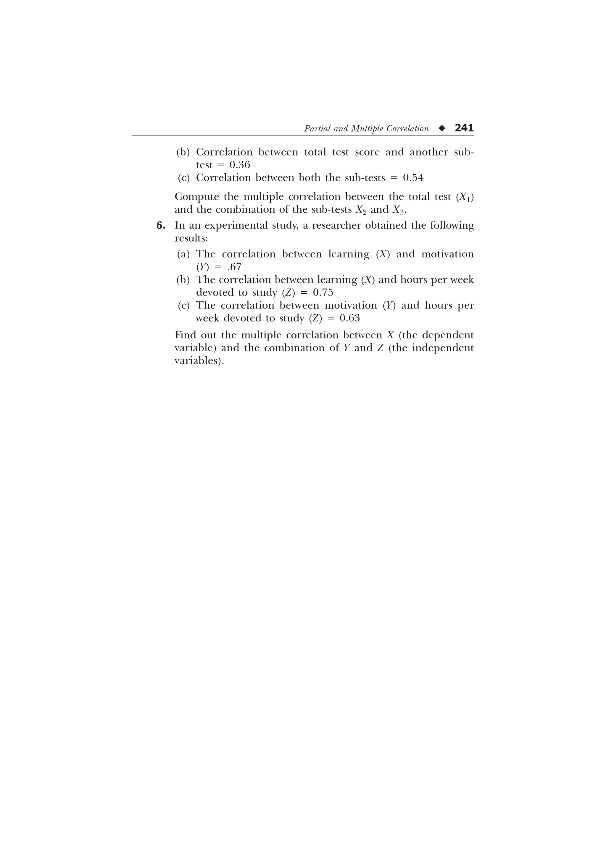 Partial and Multiple Correlation u 241
(b) Correlation between total test score and another sub-
test = 0.36
(c) Correlation between both the sub-tests = 0.54
Compute the multiple correlation between the total test (X1)
and the combination of the sub-tests X2 and X3.
6. In an experimental study, a researcher obtained the following
results:
(a) The correlation between learning (X) and motivation
(Y) = .67
(b) The correlation between learning (X) and hours per week
devoted to study (Z) = 0.75
(c) The correlation between motivation (Y) and hours per
week devoted to study (Z) = 0.63
Find out the multiple correlation between X (the dependent
variable) and the combination of Y and Z (the independent
variables).
 