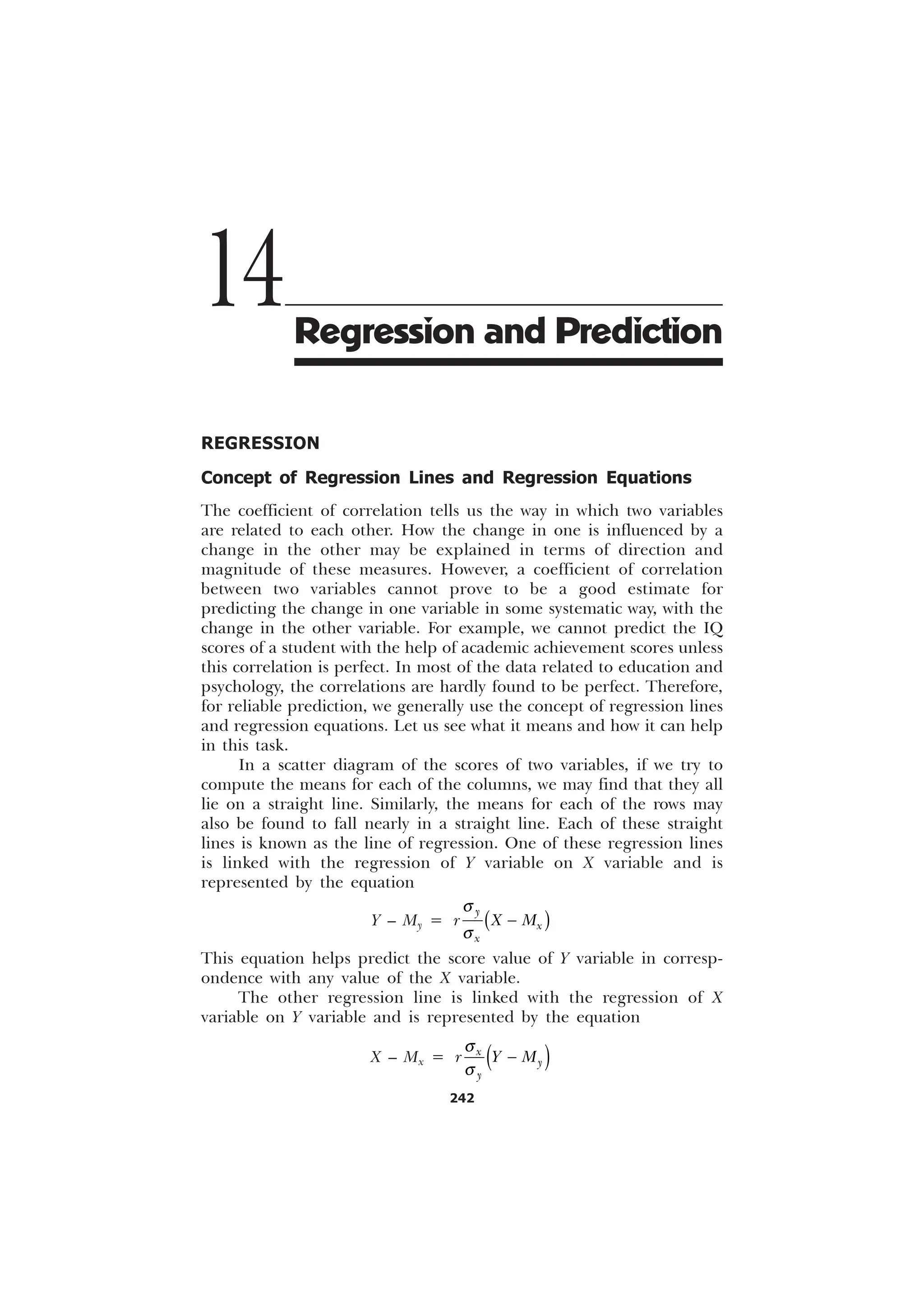 242
REGRESSION
Concept of Regression Lines and Regression Equations
The coefficient of correlation tells us the way in which two variables
are related to each other. How the change in one is influenced by a
change in the other may be explained in terms of direction and
magnitude of these measures. However, a coefficient of correlation
between two variables cannot prove to be a good estimate for
predicting the change in one variable in some systematic way, with the
change in the other variable. For example, we cannot predict the IQ
scores of a student with the help of academic achievement scores unless
this correlation is perfect. In most of the data related to education and
psychology, the correlations are hardly found to be perfect. Therefore,
for reliable prediction, we generally use the concept of regression lines
and regression equations. Let us see what it means and how it can help
in this task.
In a scatter diagram of the scores of two variables, if we try to
compute the means for each of the columns, we may find that they all
lie on a straight line. Similarly, the means for each of the rows may
also be found to fall nearly in a straight line. Each of these straight
lines is known as the line of regression. One of these regression lines
is linked with the regression of Y variable on X variable and is
represented by the equation
Y – My =

[
[
U ; 0
T
T

This equation helps predict the score value of Y variable in corresp-
ondence with any value of the X variable.
The other regression line is linked with the regression of X
variable on Y variable and is represented by the equation
X – Mx =
T
T

[


U  0
14Regression and Prediction
 