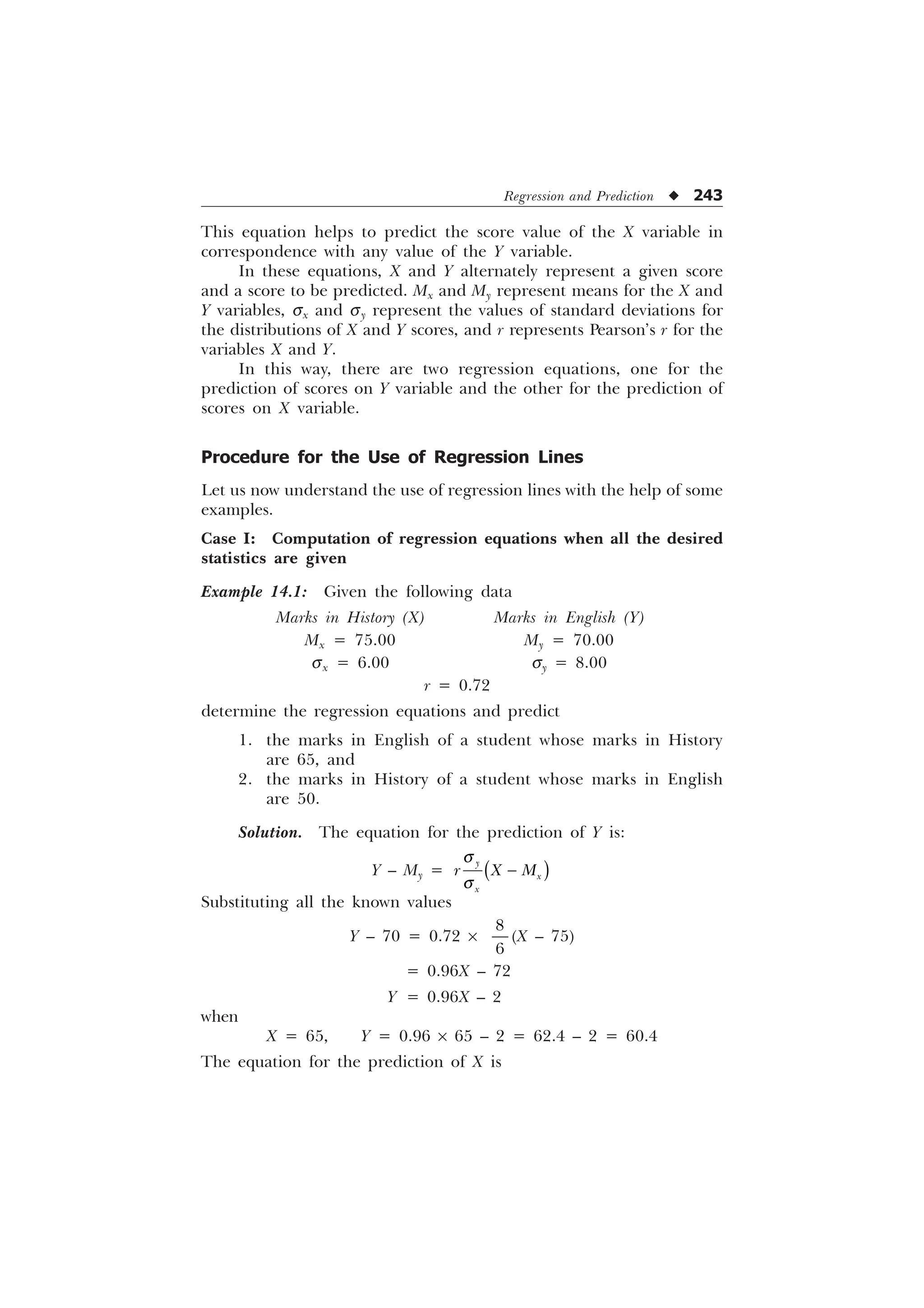 Regression and Prediction u 243
This equation helps to predict the score value of the X variable in
correspondence with any value of the Y variable.
In these equations, X and Y alternately represent a given score
and a score to be predicted. Mx and My represent means for the X and
Y variables, sx and sy represent the values of standard deviations for
the distributions of X and Y scores, and r represents Pearson’s r for the
variables X and Y.
In this way, there are two regression equations, one for the
prediction of scores on Y variable and the other for the prediction of
scores on X variable.
Procedure for the Use of Regression Lines
Let us now understand the use of regression lines with the help of some
examples.
Case I: Computation of regression equations when all the desired
statistics are given
Example 14.1: Given the following data
Marks in History (X) Marks in English (Y)
Mx = 75.00 My = 70.00
sx = 6.00 sy = 8.00
r = 0.72
determine the regression equations and predict
1. the marks in English of a student whose marks in History
are 65, and
2. the marks in History of a student whose marks in English
are 50.
Solution. The equation for the prediction of Y is:
Y – My =

[
[
U ; 0
T
T

Substituting all the known values
Y – 70 = 0.72 ´


(X – 75)
= 0.96X – 72
Y = 0.96X – 2
when
X = 65, Y = 0.96 ´ 65 – 2 = 62.4 – 2 = 60.4
The equation for the prediction of X is
 