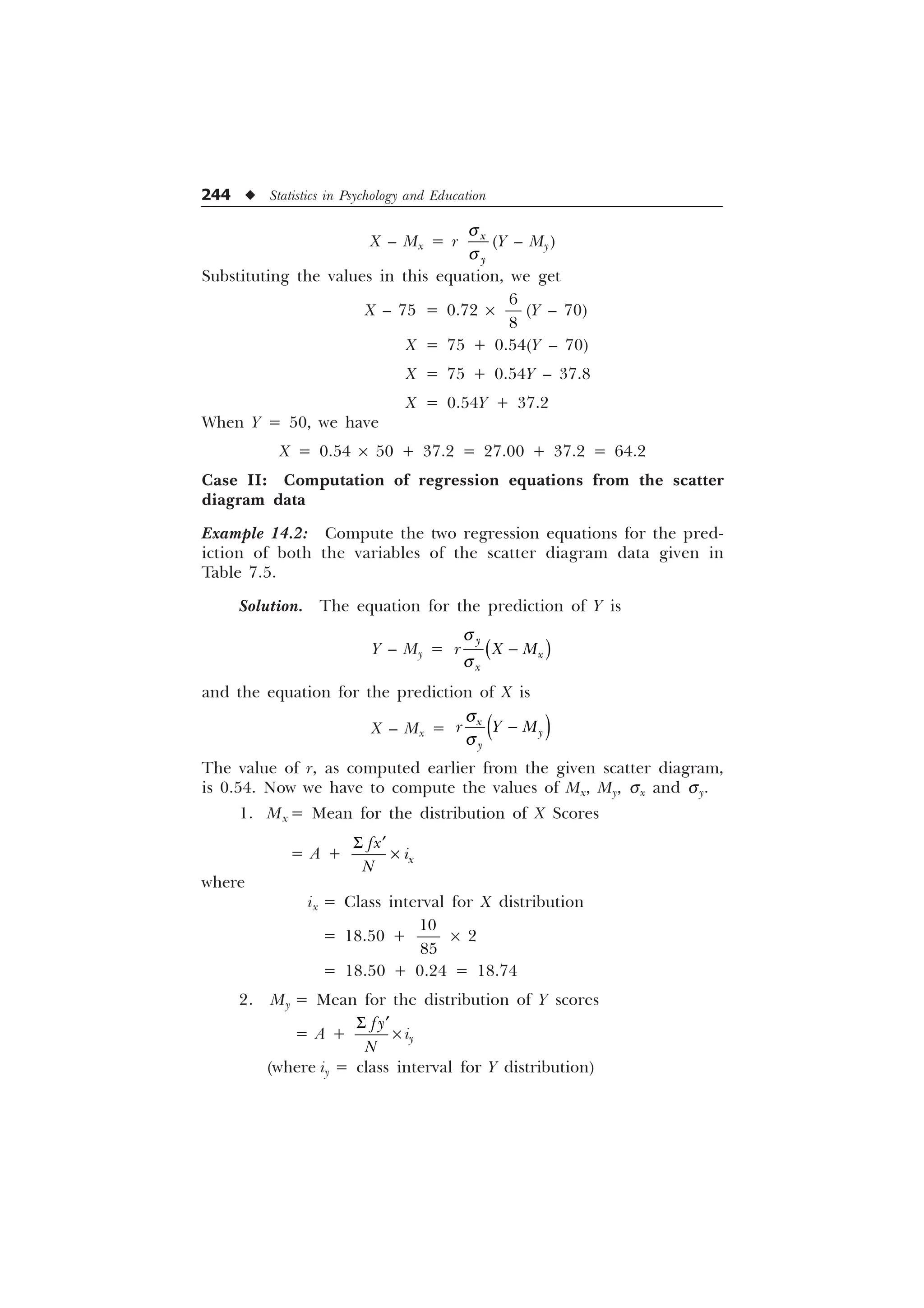244 u Statistics in Psychology and Education
X – Mx = r [

T
T
(Y – My)
Substituting the values in this equation, we get
X – 75 = 0.72 ´


(Y – 70)
X = 75 + 0.54(Y – 70)
X = 75 + 0.54Y – 37.8
X = 0.54Y + 37.2
When Y = 50, we have
X = 0.54 ´ 50 + 37.2 = 27.00 + 37.2 = 64.2
Case II: Computation of regression equations from the scatter
diagram data
Example 14.2: Compute the two regression equations for the pred-
iction of both the variables of the scatter diagram data given in
Table 7.5.
Solution. The equation for the prediction of Y is
Y – My =

[
[
U ; 0
T
T

and the equation for the prediction of X is
X – Mx =
T
T

[


U  0
The value of r, as computed earlier from the given scatter diagram,
is 0.54. Now we have to compute the values of Mx, My, sx and sy.
1. Mx = Mean for the distribution of X Scores
= A + [
I[
L
1
6 „
–
where
ix = Class interval for X distribution
= 18.50 +


´ 2
= 18.50 + 0.24 = 18.74
2. My = Mean for the distribution of Y scores
= A +
I
1
6 „
´ iy
(where iy = class interval for Y distribution)
 