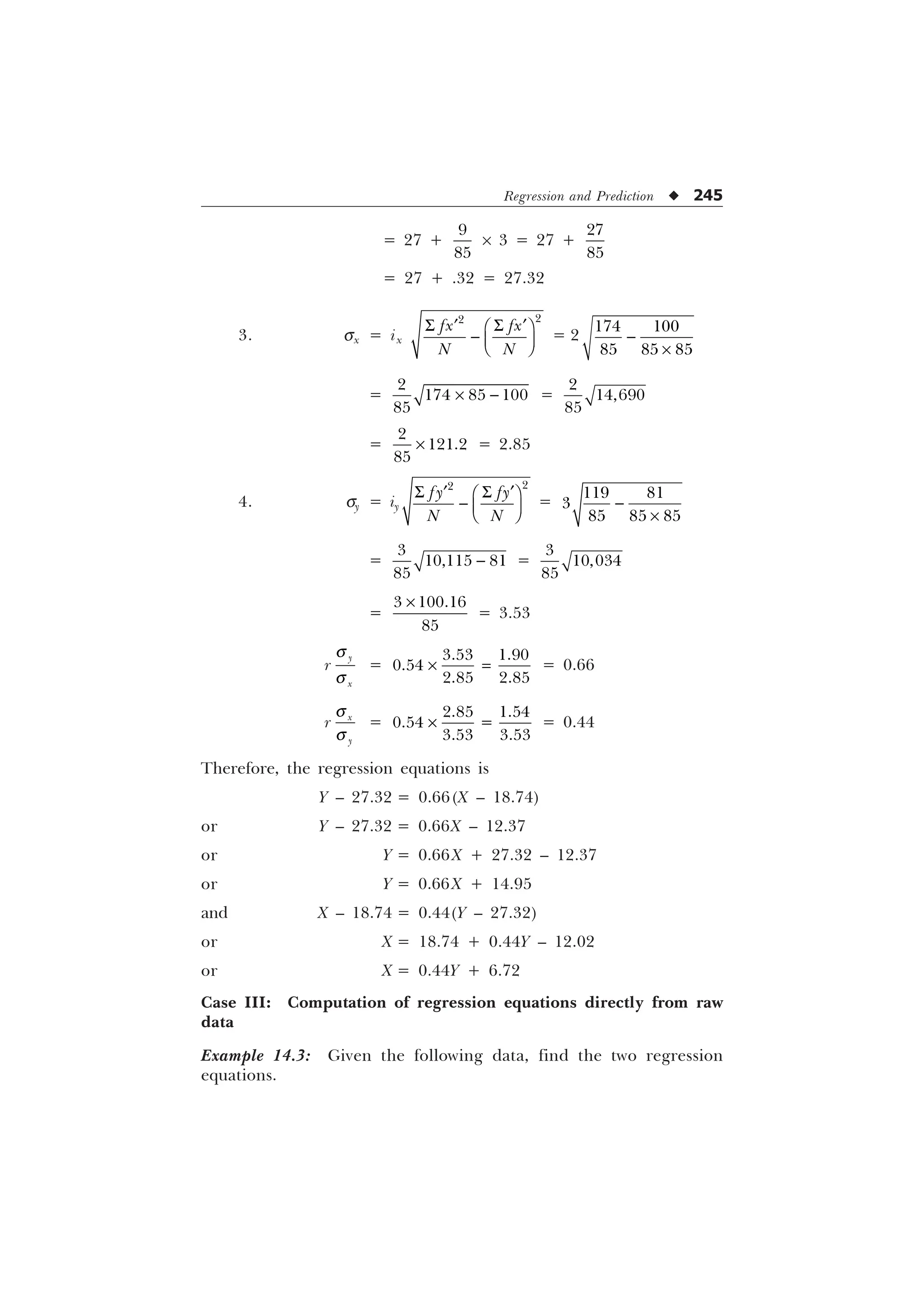 Regression and Prediction u 245
= 27 +


´ 3 = 27 +


= 27 + .32 = 27.32
3. sx = ix
6 6
„ „
È Ø
 É Ù
Ê Ú


I[ I[
1 1
= 2 
–
 
  
=

  

–  =



=



– = 2.85
4. sy = iy


I I
1 1
6 6
„ „
È Ø
 É Ù
Ê Ú
=
 

  

–
=

 

 =



=
 

–
= 3.53
r

[
T
T
= –
 

 
= 0.66
r [

T
T
= –
 

 
= 0.44
Therefore, the regression equations is
Y – 27.32 = 0.66(X – 18.74)
or Y – 27.32 = 0.66X – 12.37
or Y = 0.66X + 27.32 – 12.37
or Y = 0.66X + 14.95
and X – 18.74 = 0.44(Y – 27.32)
or X = 18.74 + 0.44Y – 12.02
or X = 0.44Y + 6.72
Case III: Computation of regression equations directly from raw
data
Example 14.3: Given the following data, find the two regression
equations.
 