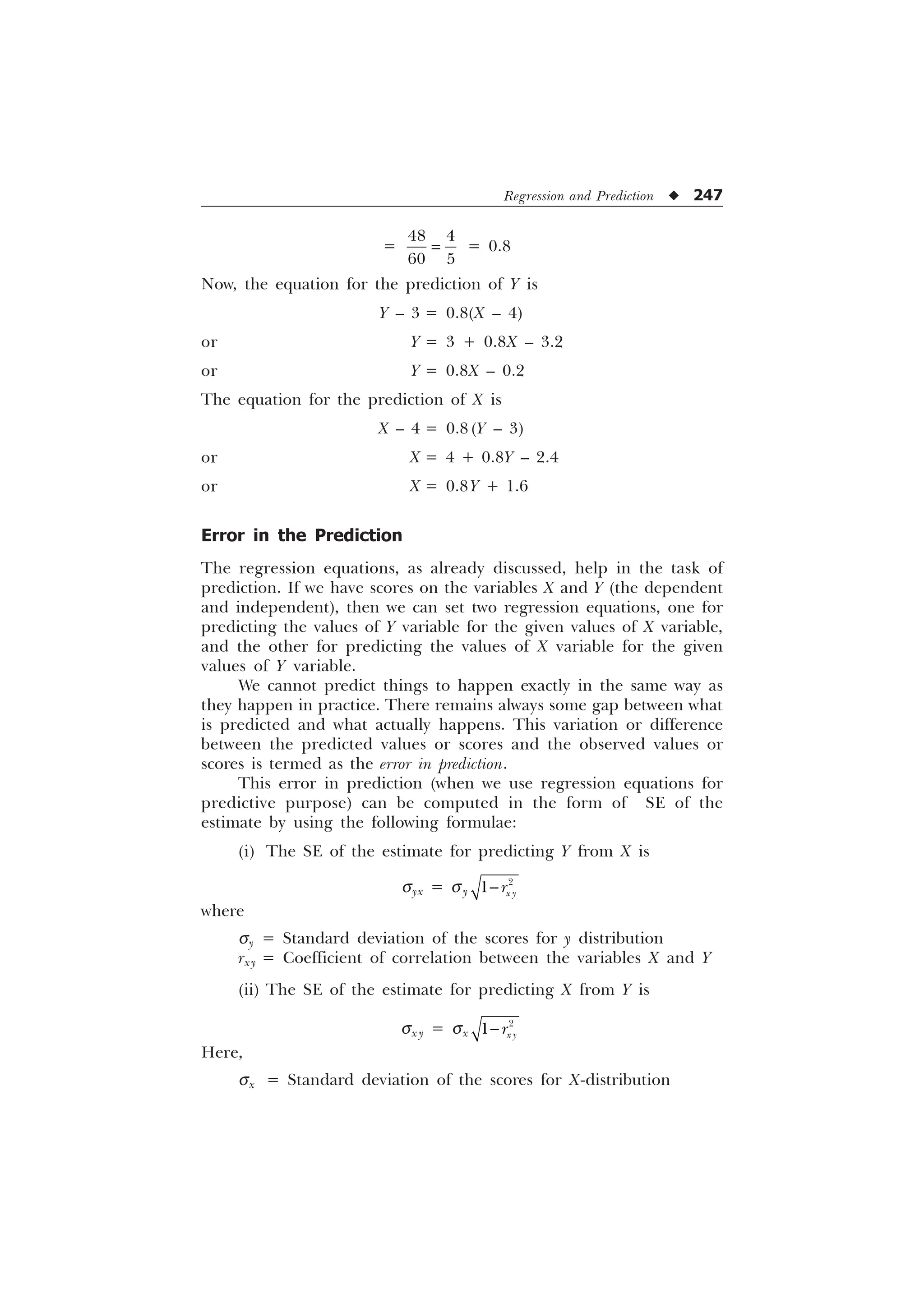 Regression and Prediction u 247
=
 
 
= 0.8
Now, the equation for the prediction of Y is
Y – 3 = 0.8(X – 4)
or Y = 3 + 0.8X – 3.2
or Y = 0.8X – 0.2
The equation for the prediction of X is
X – 4 = 0.8 (Y – 3)
or X = 4 + 0.8Y – 2.4
or X = 0.8Y + 1.6
Error in the Prediction
The regression equations, as already discussed, help in the task of
prediction. If we have scores on the variables X and Y (the dependent
and independent), then we can set two regression equations, one for
predicting the values of Y variable for the given values of X variable,
and the other for predicting the values of X variable for the given
values of Y variable.
We cannot predict things to happen exactly in the same way as
they happen in practice. There remains always some gap between what
is predicted and what actually happens. This variation or difference
between the predicted values or scores and the observed values or
scores is termed as the error in prediction.
This error in prediction (when we use regression equations for
predictive purpose) can be computed in the form of SE of the
estimate by using the following formulae:
(i) The SE of the estimate for predicting Y from X is
syx = sy

 [ 
U

where
sy = Standard deviation of the scores for y distribution
rxy = Coefficient of correlation between the variables X and Y
(ii) The SE of the estimate for predicting X from Y is
sx y = sx

 [ 
U

Here,
sx = Standard deviation of the scores for X-distribution
 