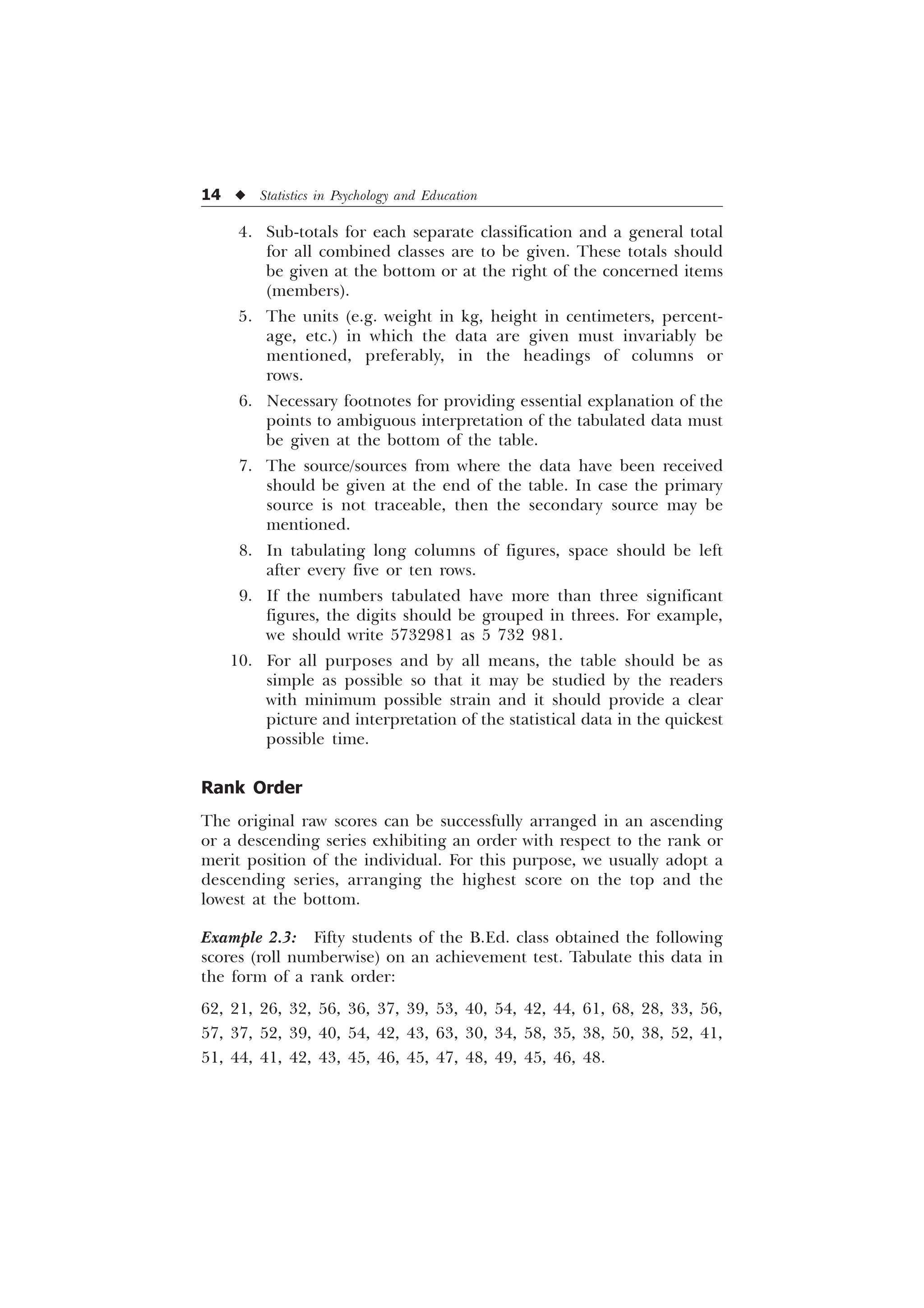 14 u Statistics in Psychology and Education
4. Sub-totals for each separate classification and a general total
for all combined classes are to be given. These totals should
be given at the bottom or at the right of the concerned items
(members).
5. The units (e.g. weight in kg, height in centimeters, percent-
age, etc.) in which the data are given must invariably be
mentioned, preferably, in the headings of columns or
rows.
6. Necessary footnotes for providing essential explanation of the
points to ambiguous interpretation of the tabulated data must
be given at the bottom of the table.
7. The source/sources from where the data have been received
should be given at the end of the table. In case the primary
source is not traceable, then the secondary source may be
mentioned.
8. In tabulating long columns of figures, space should be left
after every five or ten rows.
9. If the numbers tabulated have more than three significant
figures, the digits should be grouped in threes. For example,
we should write 5732981 as 5 732 981.
10. For all purposes and by all means, the table should be as
simple as possible so that it may be studied by the readers
with minimum possible strain and it should provide a clear
picture and interpretation of the statistical data in the quickest
possible time.
Rank Order
The original raw scores can be successfully arranged in an ascending
or a descending series exhibiting an order with respect to the rank or
merit position of the individual. For this purpose, we usually adopt a
descending series, arranging the highest score on the top and the
lowest at the bottom.
Example 2.3: Fifty students of the B.Ed. class obtained the following
scores (roll numberwise) on an achievement test. Tabulate this data in
the form of a rank order:
62, 21, 26, 32, 56, 36, 37, 39, 53, 40, 54, 42, 44, 61, 68, 28, 33, 56,
57, 37, 52, 39, 40, 54, 42, 43, 63, 30, 34, 58, 35, 38, 50, 38, 52, 41,
51, 44, 41, 42, 43, 45, 46, 45, 47, 48, 49, 45, 46, 48.
 