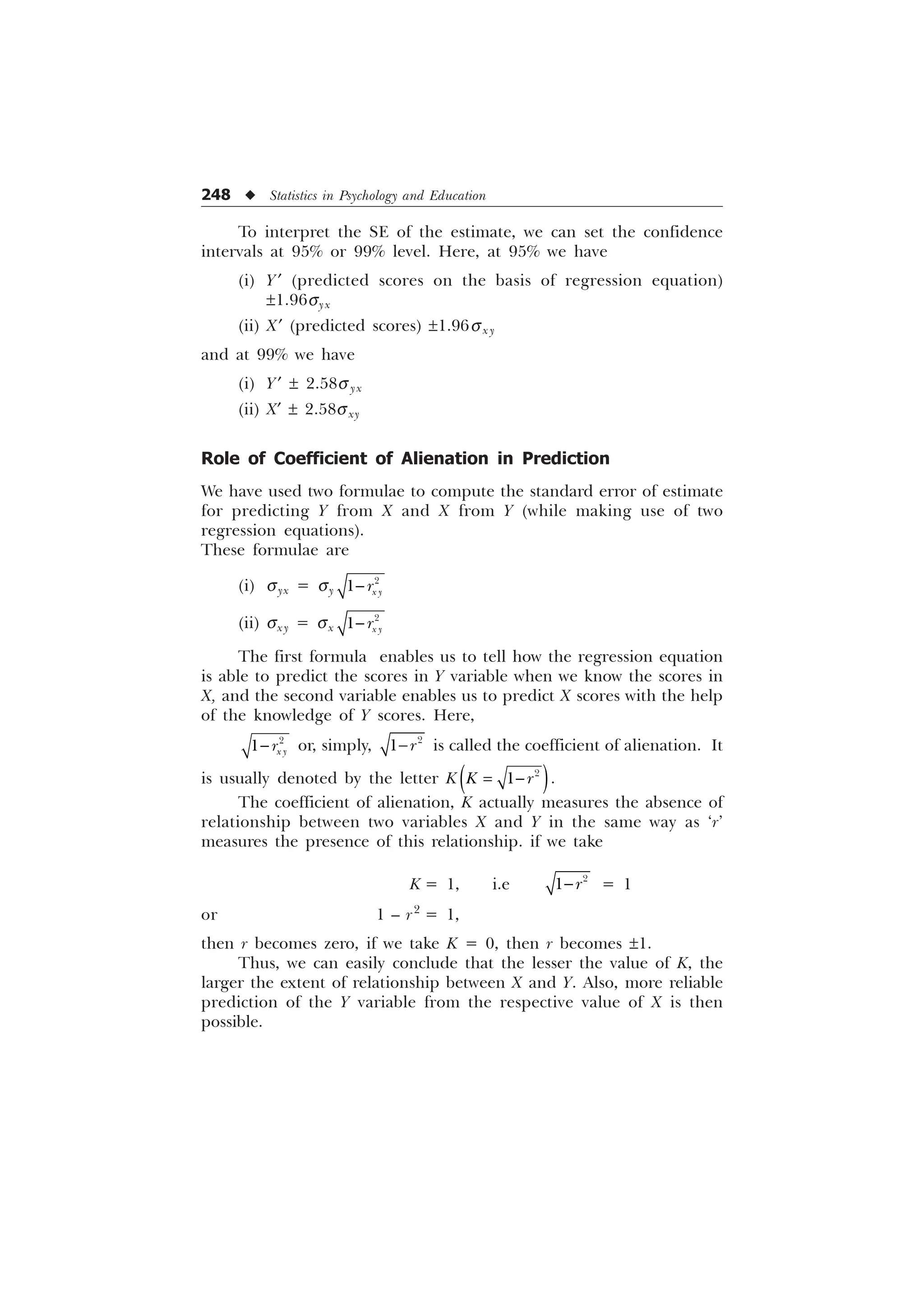 248 u Statistics in Psychology and Education
To interpret the SE of the estimate, we can set the confidence
intervals at 95% or 99% level. Here, at 95% we have
(i) Y¢ (predicted scores on the basis of regression equation)
±1.96syx
(ii) X¢ (predicted scores) ±1.96sx y
and at 99% we have
(i) Y¢ ± 2.58s yx
(ii) X¢ ± 2.58sxy
Role of Coefficient of Alienation in Prediction
We have used two formulae to compute the standard error of estimate
for predicting Y from X and X from Y (while making use of two
regression equations).
These formulae are
(i) syx = sy

 [ 
U

(ii) sxy = sx

 [ 
U

The first formula enables us to tell how the regression equation
is able to predict the scores in Y variable when we know the scores in
X, and the second variable enables us to predict X scores with the help
of the knowledge of Y scores. Here,

 [ 
U
 or, simply, 
 U
 is called the coefficient of alienation. It
is usually denoted by the letter K 

. U
 .
The coefficient of alienation, K actually measures the absence of
relationship between two variables X and Y in the same way as ‘r’
measures the presence of this relationship. if we take
K = 1, i.e 
 U
 = 1
or 1 – r2
= 1,
then r becomes zero, if we take K = 0, then r becomes ±1.
Thus, we can easily conclude that the lesser the value of K, the
larger the extent of relationship between X and Y. Also, more reliable
prediction of the Y variable from the respective value of X is then
possible.
 