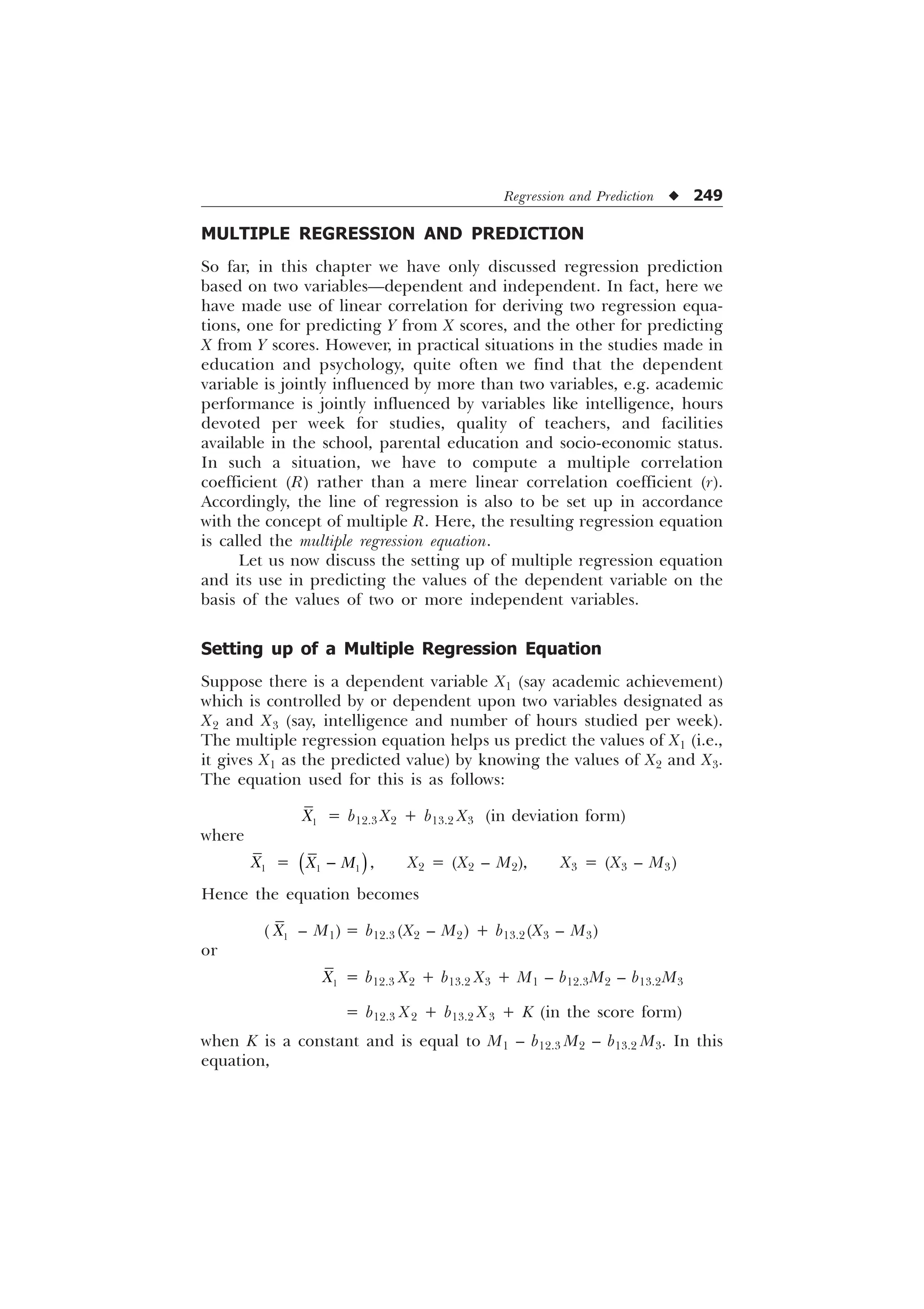 Regression and Prediction u 249
MULTIPLE REGRESSION AND PREDICTION
So far, in this chapter we have only discussed regression prediction
based on two variables—dependent and independent. In fact, here we
have made use of linear correlation for deriving two regression equa-
tions, one for predicting Y from X scores, and the other for predicting
X from Y scores. However, in practical situations in the studies made in
education and psychology, quite often we find that the dependent
variable is jointly influenced by more than two variables, e.g. academic
performance is jointly influenced by variables like intelligence, hours
devoted per week for studies, quality of teachers, and facilities
available in the school, parental education and socio-economic status.
In such a situation, we have to compute a multiple correlation
coefficient (R) rather than a mere linear correlation coefficient (r).
Accordingly, the line of regression is also to be set up in accordance
with the concept of multiple R. Here, the resulting regression equation
is called the multiple regression equation.
Let us now discuss the setting up of multiple regression equation
and its use in predicting the values of the dependent variable on the
basis of the values of two or more independent variables.
Setting up of a Multiple Regression Equation
Suppose there is a dependent variable X1 (say academic achievement)
which is controlled by or dependent upon two variables designated as
X2 and X3 (say, intelligence and number of hours studied per week).
The multiple regression equation helps us predict the values of X1 (i.e.,
it gives X1 as the predicted value) by knowing the values of X2 and X3.
The equation used for this is as follows:

; = b12.3 X2 + b13.2 X3 (in deviation form)
where

; =  
; 0
 , X2 = (X2 – M2), X3 = (X3 – M3)
Hence the equation becomes
( 
; – M1) = b12.3 (X2 – M2) + b13.2(X3 – M3)
or

; = b12.3 X2 + b13.2 X3 + M1 – b12.3M2 – b13.2M3
= b12.3 X2 + b13.2 X3 + K (in the score form)
when K is a constant and is equal to M1 – b12.3 M2 – b13.2 M3. In this
equation,
 
