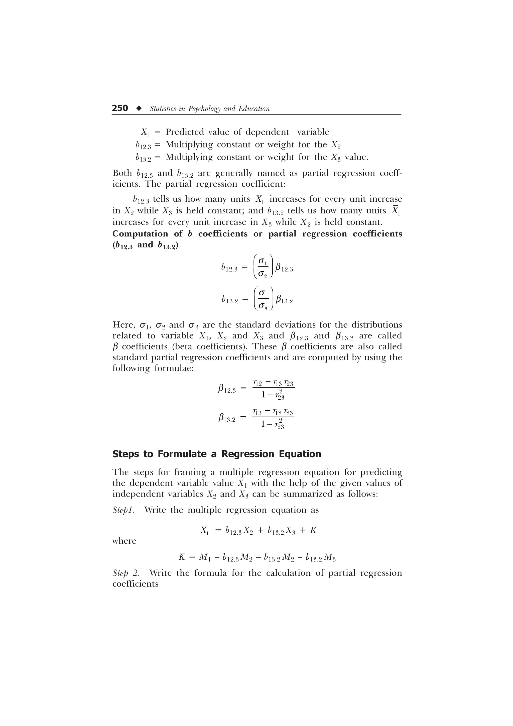 250 u Statistics in Psychology and Education

; = Predicted value of dependent variable
b12.3 = Multiplying constant or weight for the X2
b13.2 = Multiplying constant or weight for the X3 value.
Both b12.3 and b13.2 are generally named as partial regression coeff-
icients. The partial regression coefficient:
b12.3 tells us how many units 
; increases for every unit increase
in X2 while X3 is held constant; and b13.2 tells us how many units 
;
increases for every unit increase in X3 while X2 is held constant.
Computation of b coefficients or partial regression coefficients
(b12.3 and b13.2)
b12.3 = 

T
T
È Ø
É Ù
Ê Ú
b12.3
b13.2 = 

T
T
È Ø
É Ù
Ê Ú
b13.2
Here, s1, s2 and s3 are the standard deviations for the distributions
related to variable X1, X2 and X3 and b12.3 and b13.2 are called
b coefficients (beta coefficients). These b coefficients are also called
standard partial regression coefficients and are computed by using the
following formulae:
b12.3 =


  



U U U
U
b13.2 =


  



U U U
U
Steps to Formulate a Regression Equation
The steps for framing a multiple regression equation for predicting
the dependent variable value X1 with the help of the given values of
independent variables X2 and X3 can be summarized as follows:
Step1. Write the multiple regression equation as

; = b12.3 X2 + b13.2 X3 + K
where
K = M1 – b12.3 M2 – b13.2 M2 – b13.2 M3
Step 2. Write the formula for the calculation of partial regression
coefficients
 
