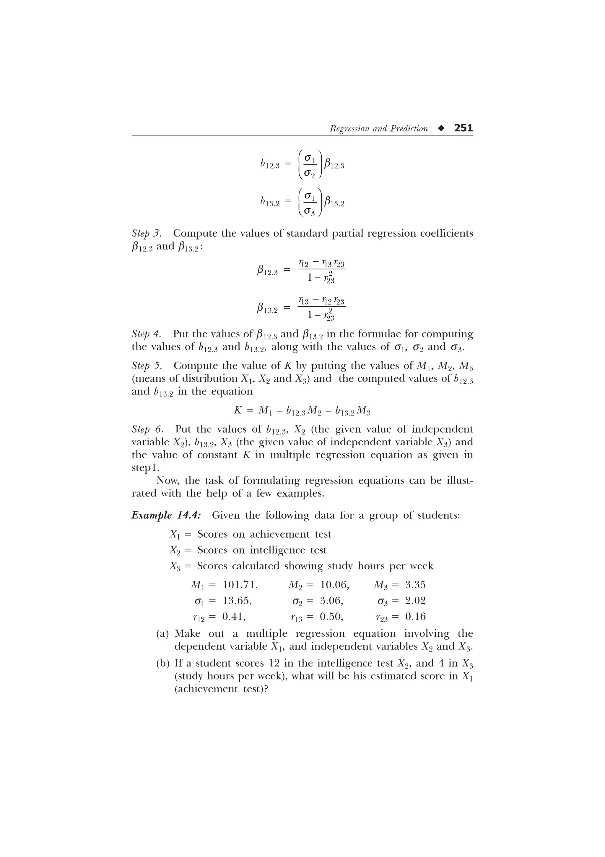 Regression and Prediction u 251
b12.3 = 

T
T
È Ø
É Ù
Ê Ú
b12.3
b13.2 = 

T
T
È Ø
É Ù
Ê Ú
b13.2
Step 3. Compute the values of standard partial regression coefficients
b12.3 and b13.2 :
b12.3 =


  



U U U
U
b13.2 =


  



U U U
U
Step 4. Put the values of b12.3 and b13.2 in the formulae for computing
the values of b12.3 and b13.2, along with the values of s1, s2 and s3.
Step 5. Compute the value of K by putting the values of M1, M2, M3
(means of distribution X1, X2 and X3) and the computed values of b12.3
and b13.2 in the equation
K = M1 – b12.3 M2 – b13.2 M3
Step 6. Put the values of b12.3, X2 (the given value of independent
variable X2), b13.2, X3 (the given value of independent variable X3) and
the value of constant K in multiple regression equation as given in
step1.
Now, the task of formulating regression equations can be illust-
rated with the help of a few examples.
Example 14.4: Given the following data for a group of students:
X1 = Scores on achievement test
X2 = Scores on intelligence test
X3 = Scores calculated showing study hours per week
M1 = 101.71, M2 = 10.06, M3 = 3.35
s1 = 13.65, s2 = 3.06, s3 = 2.02
r12 = 0.41, r13 = 0.50, r23 = 0.16
(a) Make out a multiple regression equation involving the
dependent variable X1, and independent variables X2 and X3.
(b) If a student scores 12 in the intelligence test X2, and 4 in X3
(study hours per week), what will be his estimated score in X1
(achievement test)?
 
