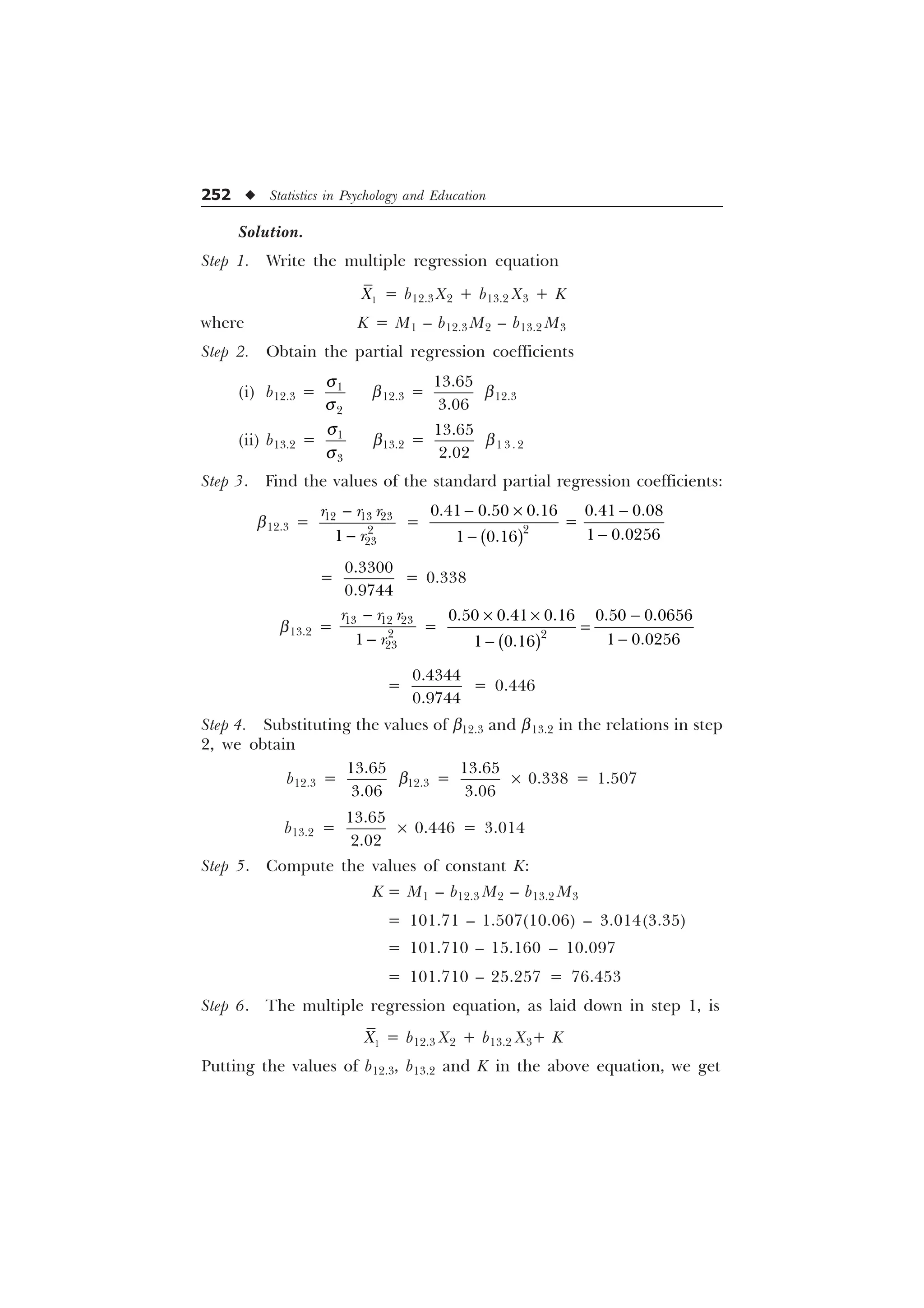 252 u Statistics in Psychology and Education
Solution.
Step 1. Write the multiple regression equation

; = b12.3 X2 + b13.2 X3 + K
where K = M1 – b12.3 M2 – b13.2 M3
Step 2. Obtain the partial regression coefficients
(i) b12.3 = 

T
T
b12.3 =


b12.3
(ii) b13.2 = 

T
T
b13.2 =


b1 3 . 2
Step 3. Find the values of the standard partial regression coefficients:
b12.3 =


  



U U U
U
=
 – 



    
 
 
=


= 0.338
b13.2 =
  



U U U
U


=
– – 



    
 
 
=


= 0.446
Step 4. Substituting the values of b12.3 and b13.2 in the relations in step
2, we obtain
b12.3 =


b12.3 =


´ 0.338 = 1.507
b13.2 =


´ 0.446 = 3.014
Step 5. Compute the values of constant K:
K = M1 – b12.3 M2 – b13.2 M3
= 101.71 – 1.507(10.06) – 3.014(3.35)
= 101.710 – 15.160 – 10.097
= 101.710 – 25.257 = 76.453
Step 6. The multiple regression equation, as laid down in step 1, is

; = b12.3 X2 + b13.2 X3+ K
Putting the values of b12.3, b13.2 and K in the above equation, we get
 