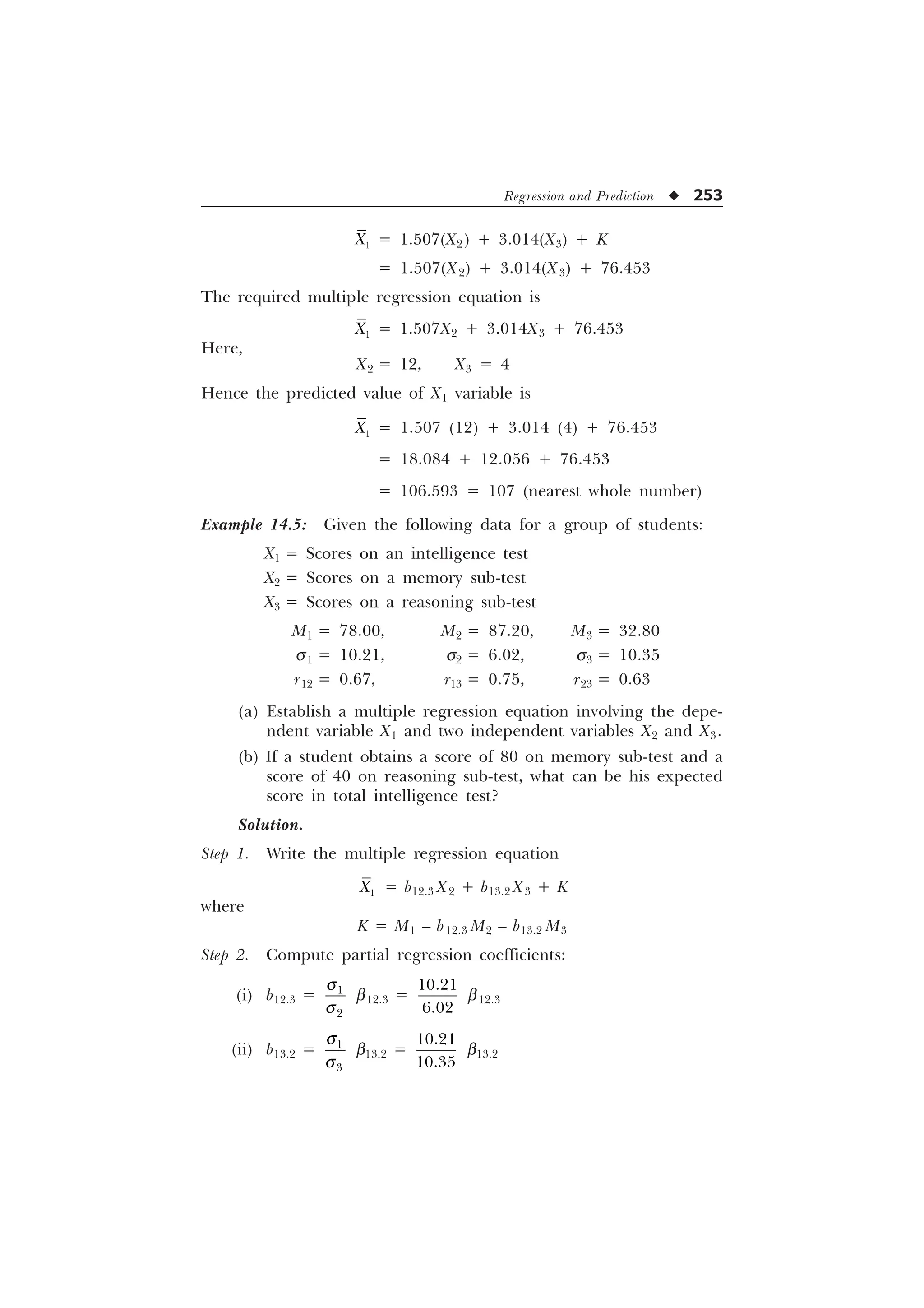 Regression and Prediction u 253

; = 1.507(X2) + 3.014(X3) + K
= 1.507(X2) + 3.014(X3) + 76.453
The required multiple regression equation is

; = 1.507X2 + 3.014X3 + 76.453
Here,
X2 = 12, X3 = 4
Hence the predicted value of X1 variable is

; = 1.507 (12) + 3.014 (4) + 76.453
= 18.084 + 12.056 + 76.453
= 106.593 = 107 (nearest whole number)
Example 14.5: Given the following data for a group of students:
X1 = Scores on an intelligence test
X2 = Scores on a memory sub-test
X3 = Scores on a reasoning sub-test
M1 = 78.00, M2 = 87.20, M3 = 32.80
s1 = 10.21, s2 = 6.02, s3 = 10.35
r12 = 0.67, r13 = 0.75, r23 = 0.63
(a) Establish a multiple regression equation involving the depe-
ndent variable X1 and two independent variables X2 and X3.
(b) If a student obtains a score of 80 on memory sub-test and a
score of 40 on reasoning sub-test, what can be his expected
score in total intelligence test?
Solution.
Step 1. Write the multiple regression equation

; = b12.3 X2 + b13.2 X3 + K
where
K = M1 – b12.3 M2 – b13.2 M3
Step 2. Compute partial regression coefficients:
(i) b12.3 = 

T
T
b12.3 =


b12.3
(ii) b13.2 = 

T
T
b13.2 =


b13.2
 