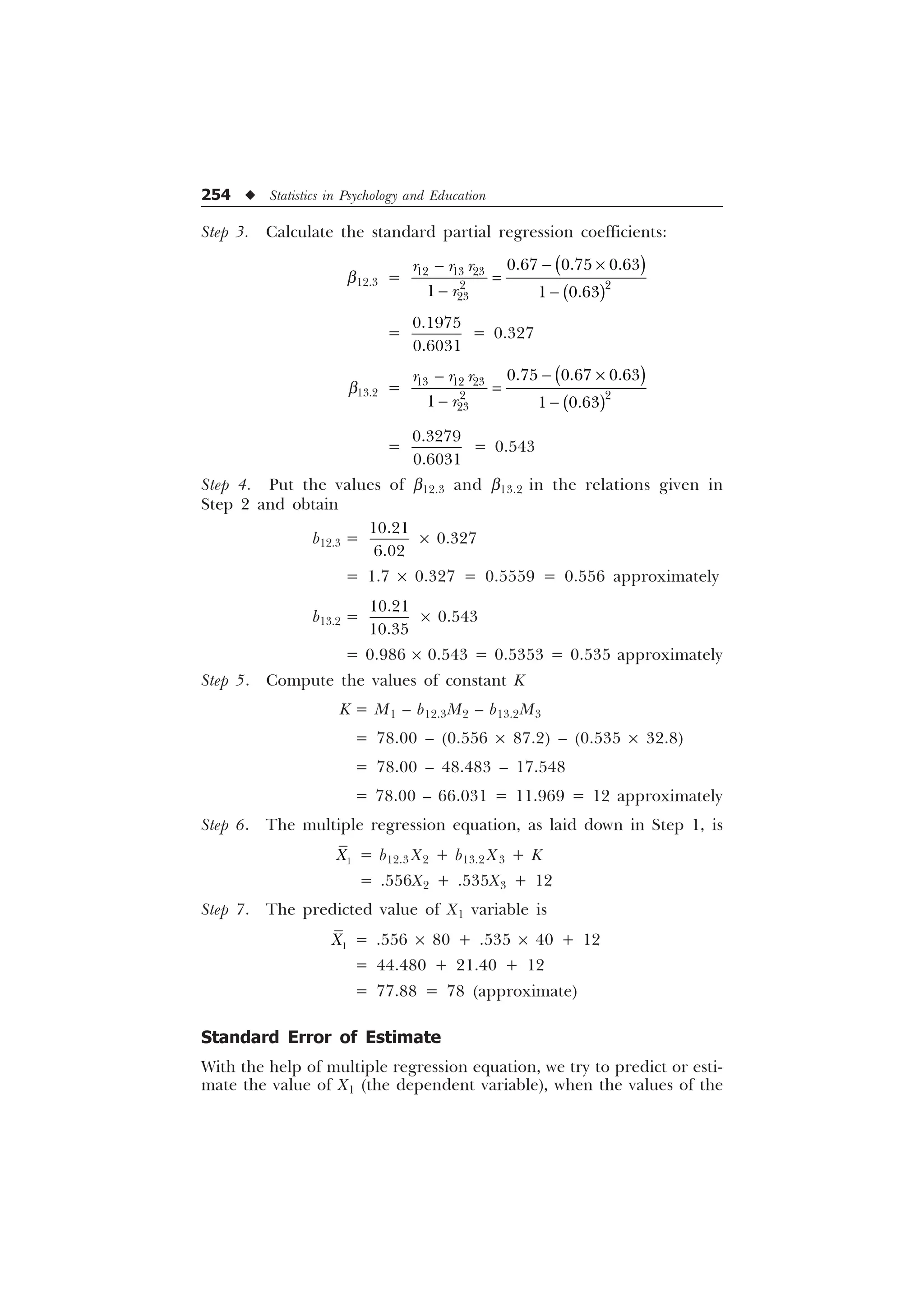 254 u Statistics in Psychology and Education
Step 3. Calculate the standard partial regression coefficients:
b12.3 =
 –

 
  
 

  
  
U U U
U
=


= 0.327
b13.2 =
 –

 
  
 

  
  
U U U
U
=


= 0.543
Step 4. Put the values of b12.3 and b13.2 in the relations given in
Step 2 and obtain
b12.3 =


´ 0.327
= 1.7 ´ 0.327 = 0.5559 = 0.556 approximately
b13.2 =


´ 0.543
= 0.986 ´ 0.543 = 0.5353 = 0.535 approximately
Step 5. Compute the values of constant K
K = M1 – b12.3M2 – b13.2M3
= 78.00 – (0.556 ´ 87.2) – (0.535 ´ 32.8)
= 78.00 – 48.483 – 17.548
= 78.00 – 66.031 = 11.969 = 12 approximately
Step 6. The multiple regression equation, as laid down in Step 1, is

; = b12.3 X2 + b13.2 X3 + K
= .556X2 + .535X3 + 12
Step 7. The predicted value of X1 variable is

; = .556 ´ 80 + .535 ´ 40 + 12
= 44.480 + 21.40 + 12
= 77.88 = 78 (approximate)
Standard Error of Estimate
With the help of multiple regression equation, we try to predict or esti-
mate the value of X1 (the dependent variable), when the values of the
 