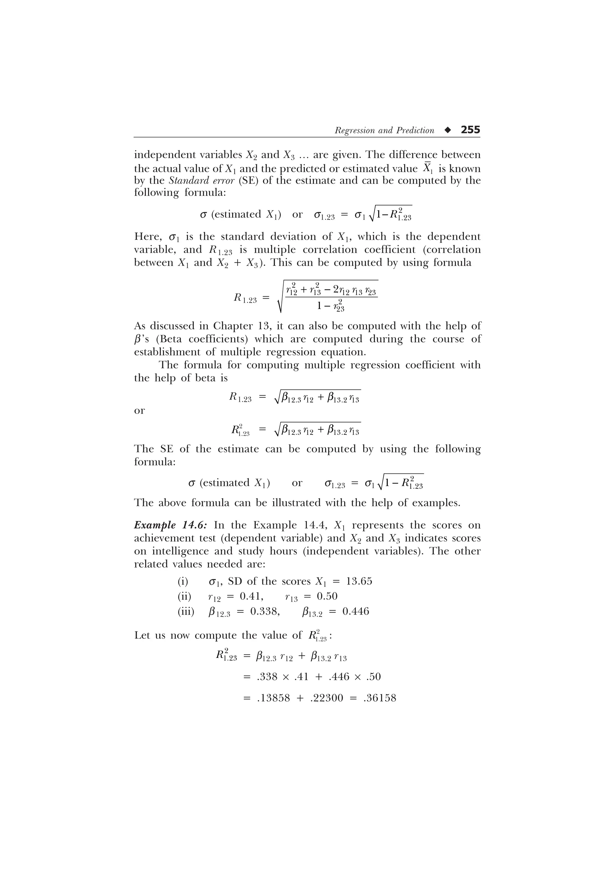 Regression and Prediction u 255
independent variables X2 and X3 ¼ are given. The difference between
the actual value of X1 and the predicted or estimated value 
; is known
by the Standard error (SE) of the estimate and can be computed by the
following formula:
s (estimated X1) or s1.23 = s1


 5

Here, s1 is the standard deviation of X1, which is the dependent
variable, and R1.23 is multiple correlation coefficient (correlation
between X1 and X2 + X3 ). This can be computed by using formula
R1.23 =
 

 
    




U U U U U
U
As discussed in Chapter 13, it can also be computed with the help of
b’s (Beta coefficients) which are computed during the course of
establishment of multiple regression equation.
The formula for computing multiple regression coefficient with
the help of beta is
R1.23 =    
U U
C C

or


5 =    
U U
C C

The SE of the estimate can be computed by using the following
formula:
s (estimated X1) or s1.23 = s1


 5

The above formula can be illustrated with the help of examples.
Example 14.6: In the Example 14.4, X1 represents the scores on
achievement test (dependent variable) and X2 and X3 indicates scores
on intelligence and study hours (independent variables). The other
related values needed are:
(i) s1, SD of the scores X1 = 13.65
(ii) r12 = 0.41, r13 = 0.50
(iii) b12.3 = 0.338, b13.2 = 0.446
Let us now compute the value of 

5 :


5 = b12.3 r12 + b13.2 r13
= .338 ´ .41 + .446 ´ .50
= .13858 + .22300 = .36158
 