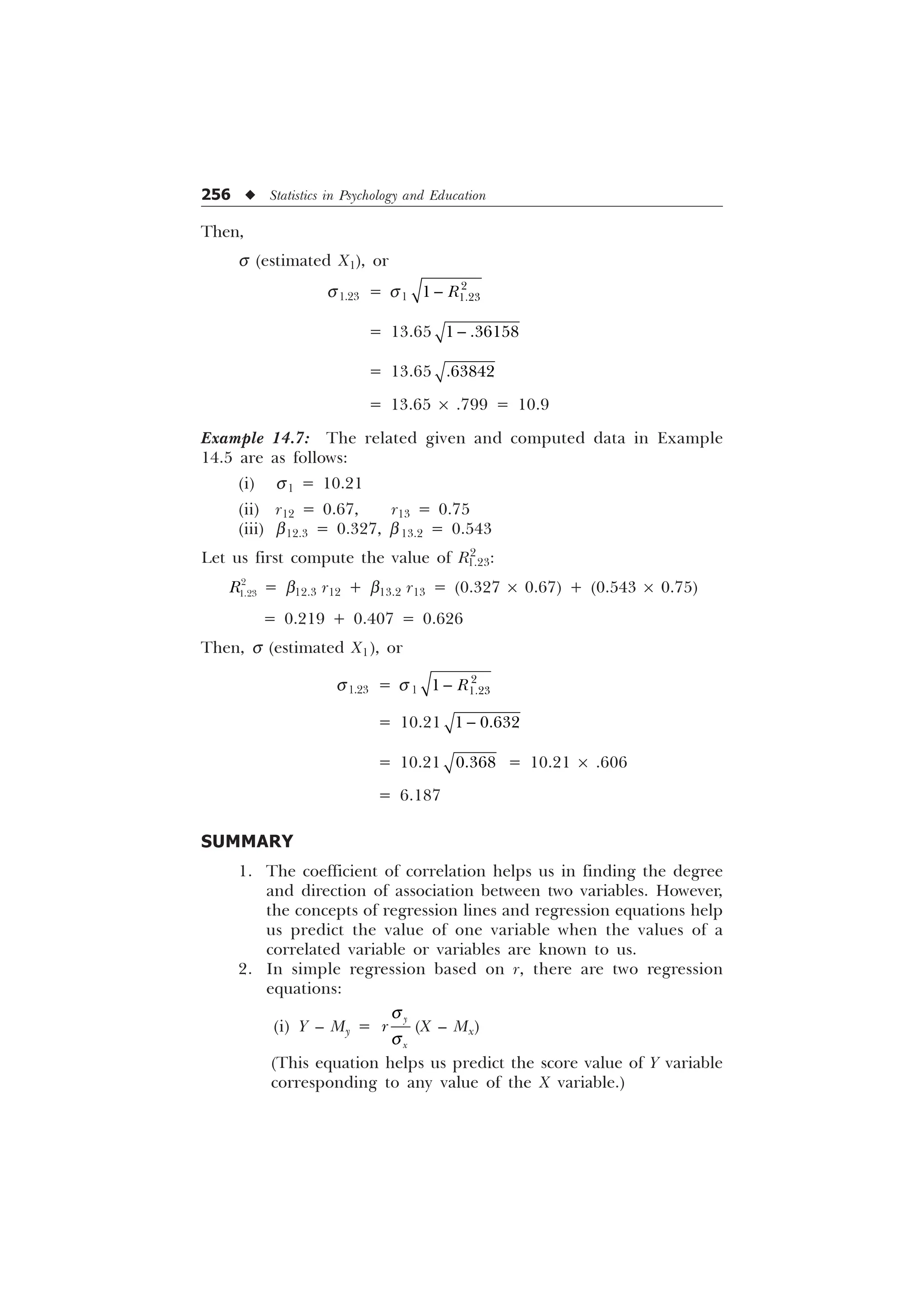 256 u Statistics in Psychology and Education
Then,
s (estimated X1), or
s1.23 = s1


 5

= 13.65  

= 13.65 
= 13.65 ´ .799 = 10.9
Example 14.7: The related given and computed data in Example
14.5 are as follows:
(i) s1 = 10.21
(ii) r12 = 0.67, r13 = 0.75
(iii) b12.3 = 0.327, b13.2 = 0.543
Let us first compute the value of R2
1.23:


5 = b12.3 r12 + b13.2 r13 = (0.327 ´ 0.67) + (0.543 ´ 0.75)
= 0.219 + 0.407 = 0.626
Then, s (estimated X1), or
s1.23 = s 1


 5

= 10.21  

= 10.21  = 10.21 ´ .606
= 6.187
SUMMARY
1. The coefficient of correlation helps us in finding the degree
and direction of association between two variables. However,
the concepts of regression lines and regression equations help
us predict the value of one variable when the values of a
correlated variable or variables are known to us.
2. In simple regression based on r, there are two regression
equations:
(i) Y – My =

[
U
T
T
(X – Mx)
(This equation helps us predict the score value of Y variable
corresponding to any value of the X variable.)
 