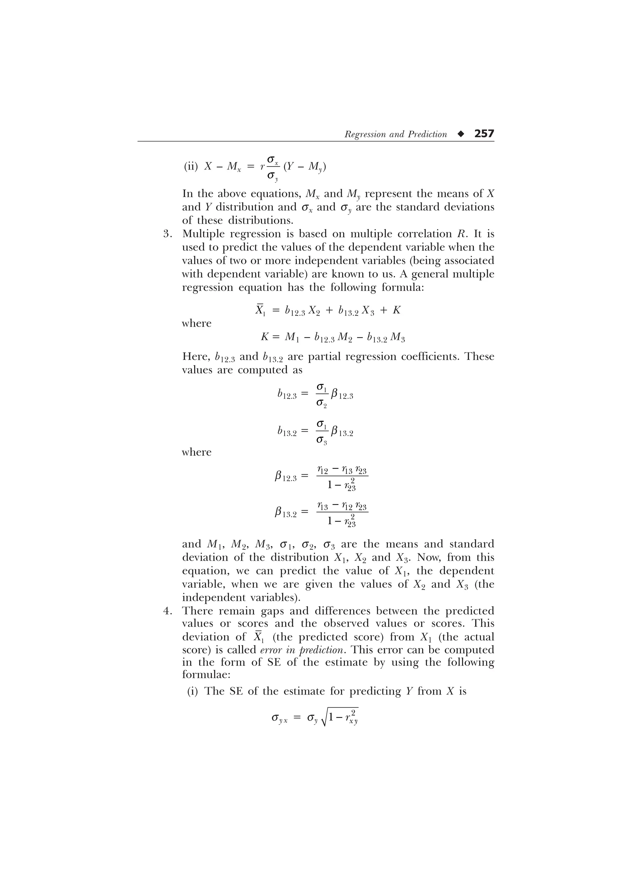 Regression and Prediction u 257
(ii) X – Mx = r [

T
T
(Y – My)
In the above equations, Mx and My represent the means of X
and Y distribution and sx and sy are the standard deviations
of these distributions.
3. Multiple regression is based on multiple correlation R. It is
used to predict the values of the dependent variable when the
values of two or more independent variables (being associated
with dependent variable) are known to us. A general multiple
regression equation has the following formula:

; = b12.3 X2 + b13.2 X3 + K
where
K = M1 – b12.3 M2 – b13.2 M3
Here, b12.3 and b13.2 are partial regression coefficients. These
values are computed as
b12.3 = 

T
T
b12.3
b13.2 = 

T
T
b13.2
where
b12.3 =   



U U U
U


b13.2 =   



U U U
U


and M1, M2, M3, s1, s2, s3 are the means and standard
deviation of the distribution X1, X2 and X3. Now, from this
equation, we can predict the value of X1, the dependent
variable, when we are given the values of X2 and X3 (the
independent variables).
4. There remain gaps and differences between the predicted
values or scores and the observed values or scores. This
deviation of 
; (the predicted score) from X1 (the actual
score) is called error in prediction. This error can be computed
in the form of SE of the estimate by using the following
formulae:
(i) The SE of the estimate for predicting Y from X is
sy x = sy

 [ 
U

 