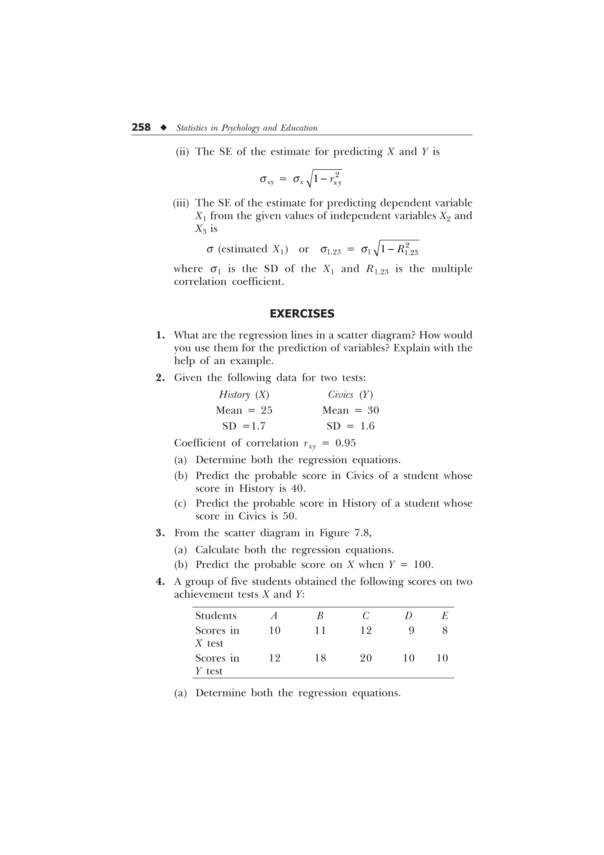 258 u Statistics in Psychology and Education
(ii) The SE of the estimate for predicting X and Y is
sxy = sx

 [ 
U

(iii) The SE of the estimate for predicting dependent variable
X1 from the given values of independent variables X2 and
X3 is
s (estimated X1) or s1.23 = s1


 5

where s1 is the SD of the X1 and R1.23 is the multiple
correlation coefficient.
EXERCISES
1. What are the regression lines in a scatter diagram? How would
you use them for the prediction of variables? Explain with the
help of an example.
2. Given the following data for two tests:
History (X) Civics (Y)
Mean = 25 Mean = 30
SD =1.7 SD = 1.6
Coefficient of correlation rxy = 0.95
(a) Determine both the regression equations.
(b) Predict the probable score in Civics of a student whose
score in History is 40.
(c) Predict the probable score in History of a student whose
score in Civics is 50.
3. From the scatter diagram in Figure 7.8,
(a) Calculate both the regression equations.
(b) Predict the probable score on X when Y = 100.
4. A group of five students obtained the following scores on two
achievement tests X and Y:
Students A B C D E
Scores in 10 11 12 9 8
X test
Scores in 12 18 20 10 10
Y test
(a) Determine both the regression equations.
 