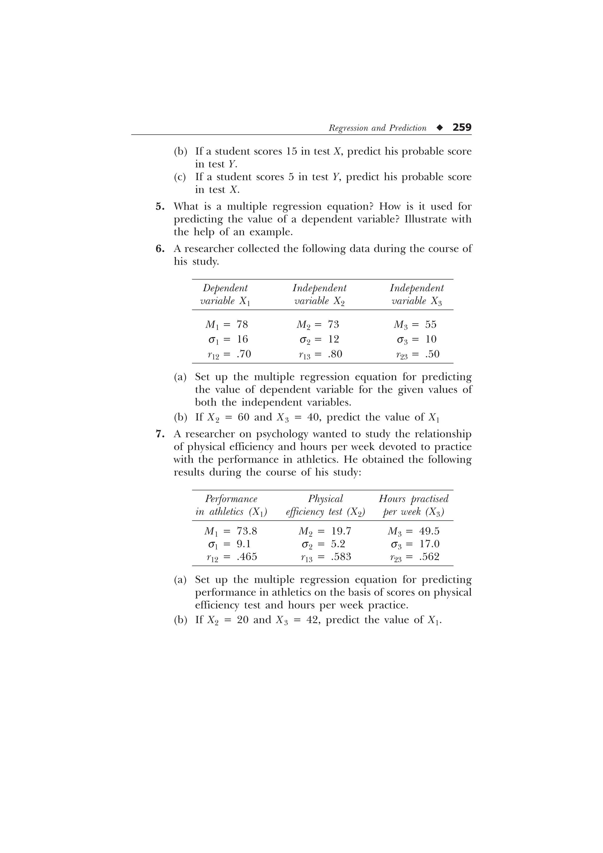 Regression and Prediction u 259
(b) If a student scores 15 in test X, predict his probable score
in test Y.
(c) If a student scores 5 in test Y, predict his probable score
in test X.
5. What is a multiple regression equation? How is it used for
predicting the value of a dependent variable? Illustrate with
the help of an example.
6. A researcher collected the following data during the course of
his study.
Dependent Independent Independent
variable X1 variable X2 variable X3
M1 = 78 M2 = 73 M3 = 55
s1 = 16 s2 = 12 s3 = 10
r12 = .70 r13 = .80 r23 = .50
(a) Set up the multiple regression equation for predicting
the value of dependent variable for the given values of
both the independent variables.
(b) If X2 = 60 and X3 = 40, predict the value of X1
7. A researcher on psychology wanted to study the relationship
of physical efficiency and hours per week devoted to practice
with the performance in athletics. He obtained the following
results during the course of his study:
Performance Physical Hours practised
in athletics (X1) efficiency test (X2) per week (X3)
M1 = 73.8 M2 = 19.7 M3 = 49.5
s1 = 9.1 s2 = 5.2 s3 = 17.0
r12 = .465 r13 = .583 r23 = .562
(a) Set up the multiple regression equation for predicting
performance in athletics on the basis of scores on physical
efficiency test and hours per week practice.
(b) If X2 = 20 and X3 = 42, predict the value of X1.
 