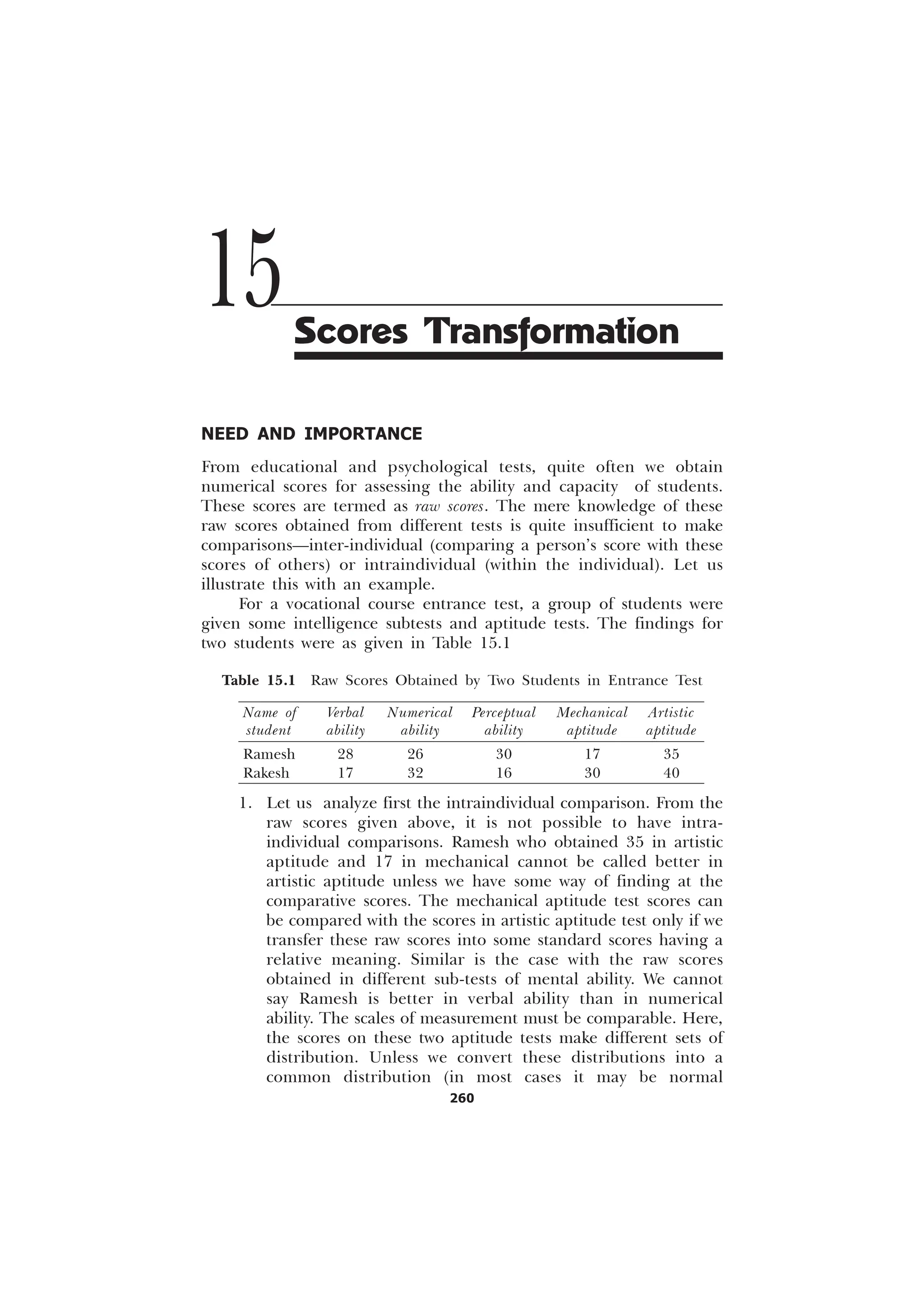 260
NEED AND IMPORTANCE
From educational and psychological tests, quite often we obtain
numerical scores for assessing the ability and capacity of students.
These scores are termed as raw scores. The mere knowledge of these
raw scores obtained from different tests is quite insufficient to make
comparisons—inter-individual (comparing a person’s score with these
scores of others) or intraindividual (within the individual). Let us
illustrate this with an example.
For a vocational course entrance test, a group of students were
given some intelligence subtests and aptitude tests. The findings for
two students were as given in Table 15.1
Table 15.1 Raw Scores Obtained by Two Students in Entrance Test
Name of Verbal Numerical Perceptual Mechanical Artistic
student ability ability ability aptitude aptitude
Ramesh 28 26 30 17 35
Rakesh 17 32 16 30 40
1. Let us analyze first the intraindividual comparison. From the
raw scores given above, it is not possible to have intra-
individual comparisons. Ramesh who obtained 35 in artistic
aptitude and 17 in mechanical cannot be called better in
artistic aptitude unless we have some way of finding at the
comparative scores. The mechanical aptitude test scores can
be compared with the scores in artistic aptitude test only if we
transfer these raw scores into some standard scores having a
relative meaning. Similar is the case with the raw scores
obtained in different sub-tests of mental ability. We cannot
say Ramesh is better in verbal ability than in numerical
ability. The scales of measurement must be comparable. Here,
the scores on these two aptitude tests make different sets of
distribution. Unless we convert these distributions into a
common distribution (in most cases it may be normal
15Scores Transformation
 