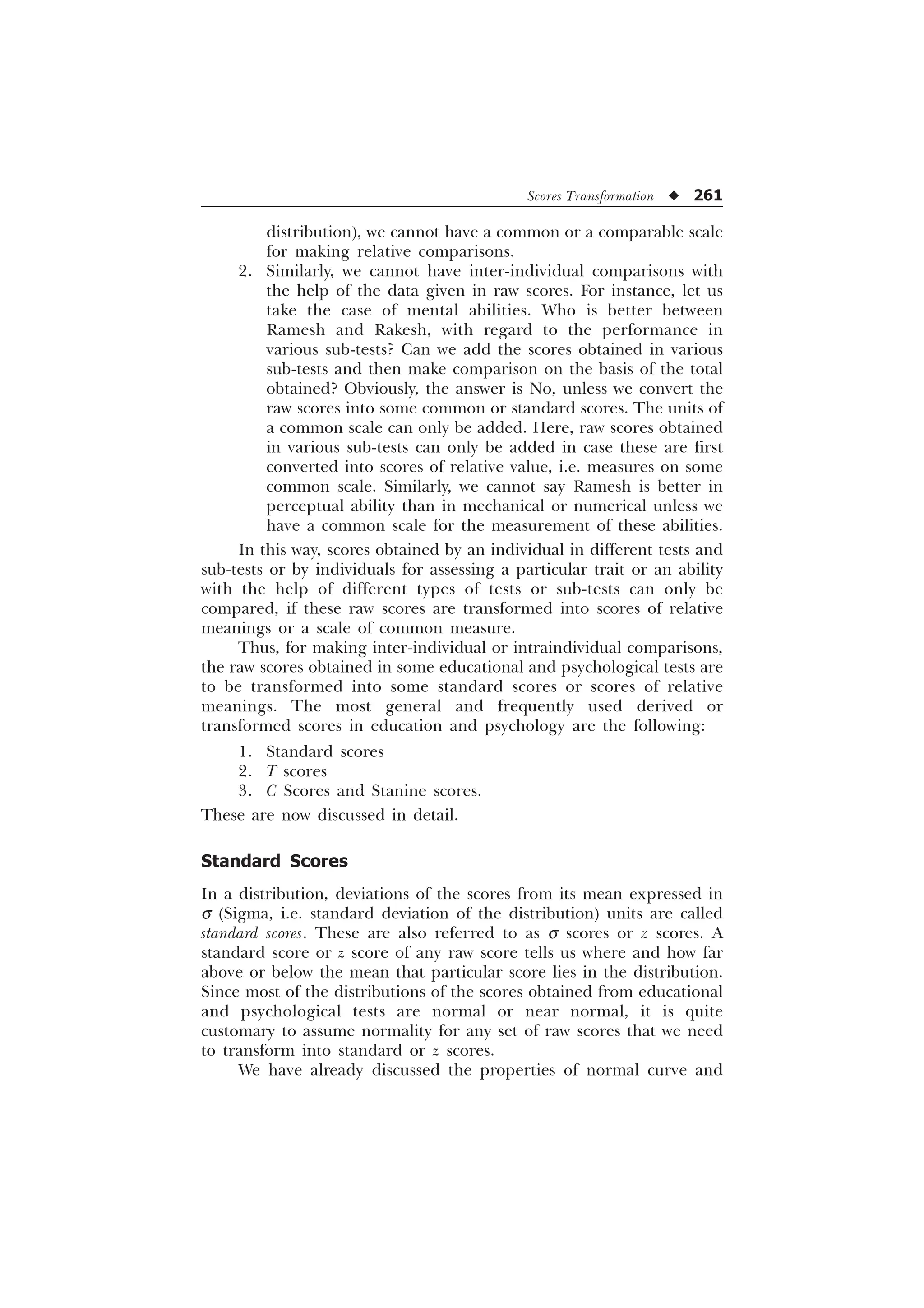 Scores Transformation u 261
distribution), we cannot have a common or a comparable scale
for making relative comparisons.
2. Similarly, we cannot have inter-individual comparisons with
the help of the data given in raw scores. For instance, let us
take the case of mental abilities. Who is better between
Ramesh and Rakesh, with regard to the performance in
various sub-tests? Can we add the scores obtained in various
sub-tests and then make comparison on the basis of the total
obtained? Obviously, the answer is No, unless we convert the
raw scores into some common or standard scores. The units of
a common scale can only be added. Here, raw scores obtained
in various sub-tests can only be added in case these are first
converted into scores of relative value, i.e. measures on some
common scale. Similarly, we cannot say Ramesh is better in
perceptual ability than in mechanical or numerical unless we
have a common scale for the measurement of these abilities.
In this way, scores obtained by an individual in different tests and
sub-tests or by individuals for assessing a particular trait or an ability
with the help of different types of tests or sub-tests can only be
compared, if these raw scores are transformed into scores of relative
meanings or a scale of common measure.
Thus, for making inter-individual or intraindividual comparisons,
the raw scores obtained in some educational and psychological tests are
to be transformed into some standard scores or scores of relative
meanings. The most general and frequently used derived or
transformed scores in education and psychology are the following:
1. Standard scores
2. T scores
3. C Scores and Stanine scores.
These are now discussed in detail.
Standard Scores
In a distribution, deviations of the scores from its mean expressed in
s (Sigma, i.e. standard deviation of the distribution) units are called
standard scores. These are also referred to as s scores or z scores. A
standard score or z score of any raw score tells us where and how far
above or below the mean that particular score lies in the distribution.
Since most of the distributions of the scores obtained from educational
and psychological tests are normal or near normal, it is quite
customary to assume normality for any set of raw scores that we need
to transform into standard or z scores.
We have already discussed the properties of normal curve and
 