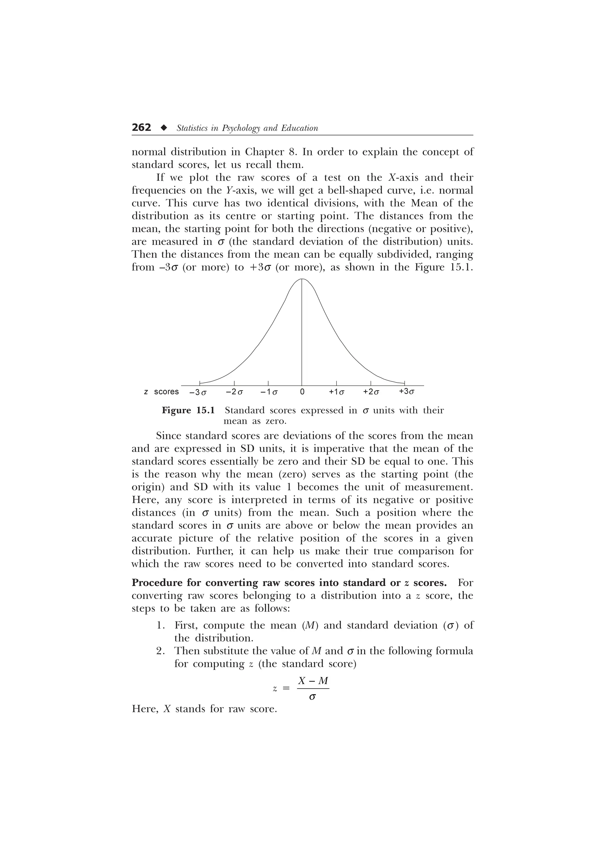 262 u Statistics in Psychology and Education
normal distribution in Chapter 8. In order to explain the concept of
standard scores, let us recall them.
If we plot the raw scores of a test on the X-axis and their
frequencies on the Y-axis, we will get a bell-shaped curve, i.e. normal
curve. This curve has two identical divisions, with the Mean of the
distribution as its centre or starting point. The distances from the
mean, the starting point for both the directions (negative or positive),
are measured in s (the standard deviation of the distribution) units.
Then the distances from the mean can be equally subdivided, ranging
from –3s (or more) to +3s (or more), as shown in the Figure 15.1.
Since standard scores are deviations of the scores from the mean
and are expressed in SD units, it is imperative that the mean of the
standard scores essentially be zero and their SD be equal to one. This
is the reason why the mean (zero) serves as the starting point (the
origin) and SD with its value 1 becomes the unit of measurement.
Here, any score is interpreted in terms of its negative or positive
distances (in s units) from the mean. Such a position where the
standard scores in s units are above or below the mean provides an
accurate picture of the relative position of the scores in a given
distribution. Further, it can help us make their true comparison for
which the raw scores need to be converted into standard scores.
Procedure for converting raw scores into standard or z scores. For
converting raw scores belonging to a distribution into a z score, the
steps to be taken are as follows:
1. First, compute the mean (M) and standard deviation (s ) of
the distribution.
2. Then substitute the value of M and s in the following formula
for computing z (the standard score)
z =
; 0
T

Here, X stands for raw score.
Figure 15.1 Standard scores expressed in s units with their
mean as zero.
–3s –2s –1s +3s
0 +1s +2s
z scores
 