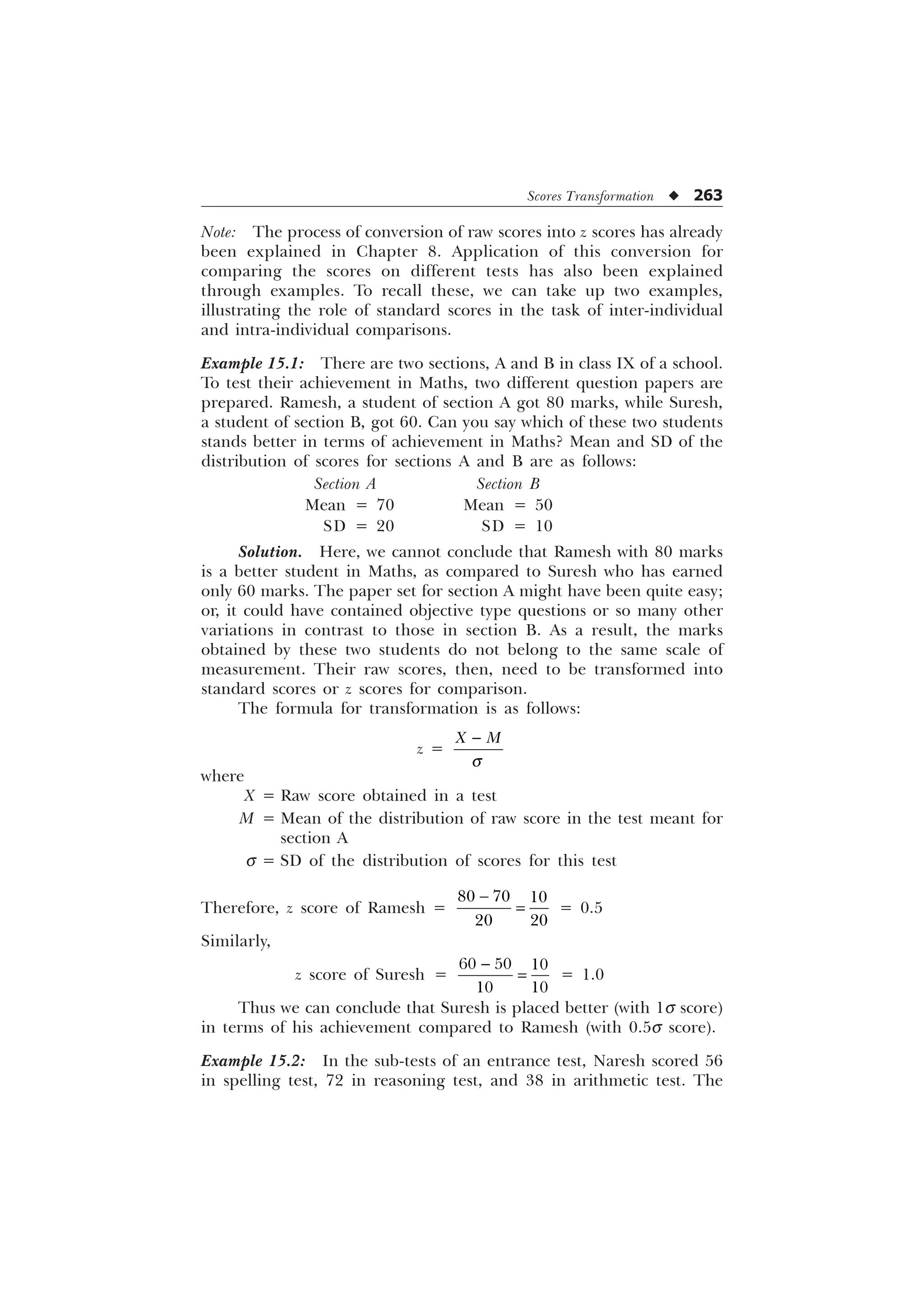 Scores Transformation u 263
Note: The process of conversion of raw scores into z scores has already
been explained in Chapter 8. Application of this conversion for
comparing the scores on different tests has also been explained
through examples. To recall these, we can take up two examples,
illustrating the role of standard scores in the task of inter-individual
and intra-individual comparisons.
Example 15.1: There are two sections, A and B in class IX of a school.
To test their achievement in Maths, two different question papers are
prepared. Ramesh, a student of section A got 80 marks, while Suresh,
a student of section B, got 60. Can you say which of these two students
stands better in terms of achievement in Maths? Mean and SD of the
distribution of scores for sections A and B are as follows:
Section A Section B
Mean = 70 Mean = 50
SD = 20 SD = 10
Solution. Here, we cannot conclude that Ramesh with 80 marks
is a better student in Maths, as compared to Suresh who has earned
only 60 marks. The paper set for section A might have been quite easy;
or, it could have contained objective type questions or so many other
variations in contrast to those in section B. As a result, the marks
obtained by these two students do not belong to the same scale of
measurement. Their raw scores, then, need to be transformed into
standard scores or z scores for comparison.
The formula for transformation is as follows:
z =
; 0
T

where
X = Raw score obtained in a test
M = Mean of the distribution of raw score in the test meant for
section A
s = SD of the distribution of scores for this test
Therefore, z score of Ramesh =
  
 

= 0.5
Similarly,
z score of Suresh =
  
 

= 1.0
Thus we can conclude that Suresh is placed better (with 1s score)
in terms of his achievement compared to Ramesh (with 0.5s score).
Example 15.2: In the sub-tests of an entrance test, Naresh scored 56
in spelling test, 72 in reasoning test, and 38 in arithmetic test. The
 