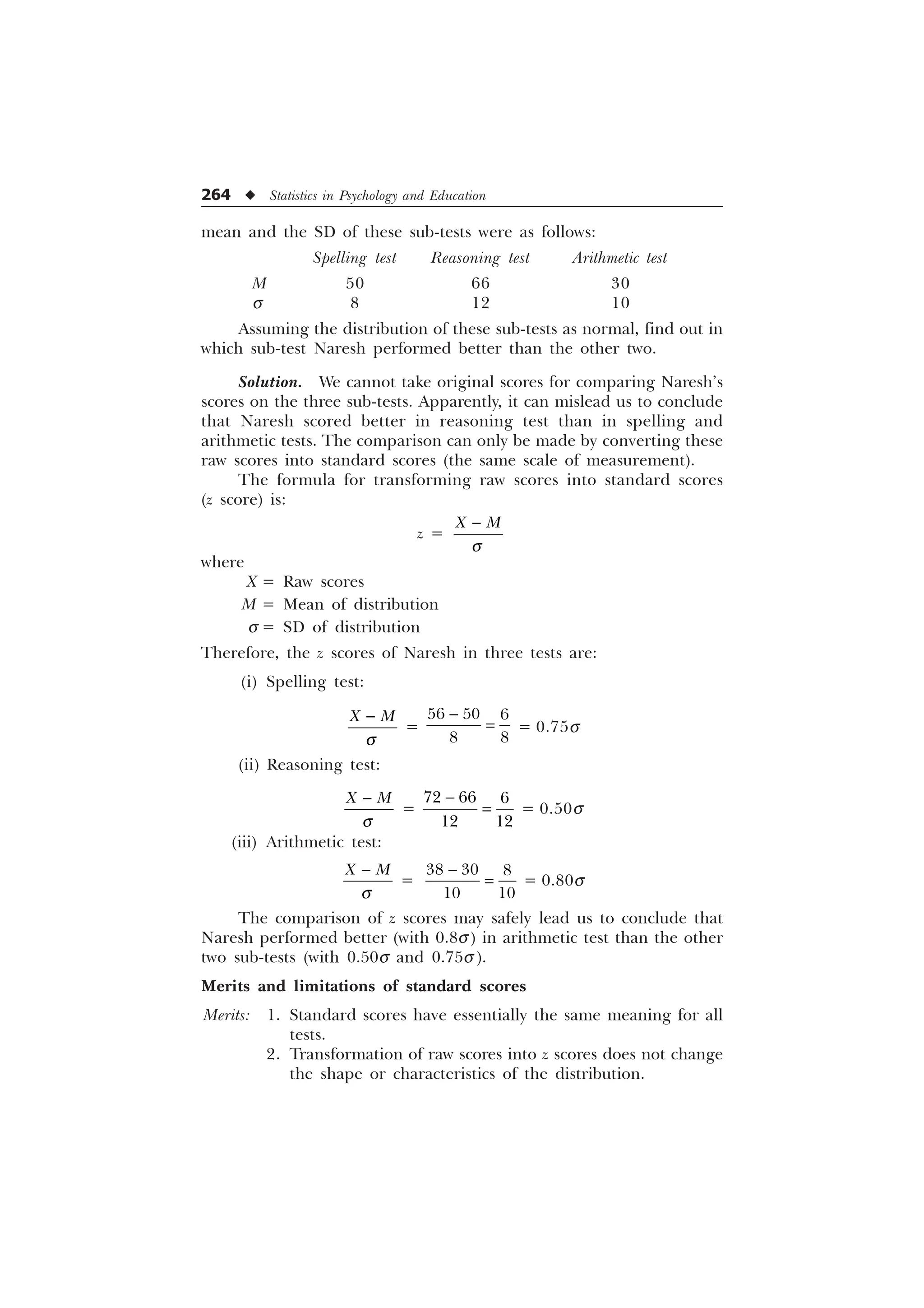 264 u Statistics in Psychology and Education
mean and the SD of these sub-tests were as follows:
Spelling test Reasoning test Arithmetic test
M 50 66 30
s 8 12 10
Assuming the distribution of these sub-tests as normal, find out in
which sub-test Naresh performed better than the other two.
Solution. We cannot take original scores for comparing Naresh’s
scores on the three sub-tests. Apparently, it can mislead us to conclude
that Naresh scored better in reasoning test than in spelling and
arithmetic tests. The comparison can only be made by converting these
raw scores into standard scores (the same scale of measurement).
The formula for transforming raw scores into standard scores
(z score) is:
z =
; 0
T

where
X = Raw scores
M = Mean of distribution
s = SD of distribution
Therefore, the z scores of Naresh in three tests are:
(i) Spelling test:
; 0
T

=

  
 
= 0.75s
(ii) Reasoning test:
; 0
T

=
  
 

= 0.50s
(iii) Arithmetic test:
; 0
T

=
  
 

= 0.80s
The comparison of z scores may safely lead us to conclude that
Naresh performed better (with 0.8s) in arithmetic test than the other
two sub-tests (with 0.50s and 0.75s ).
Merits and limitations of standard scores
Merits: 1. Standard scores have essentially the same meaning for all
tests.
2. Transformation of raw scores into z scores does not change
the shape or characteristics of the distribution.
 