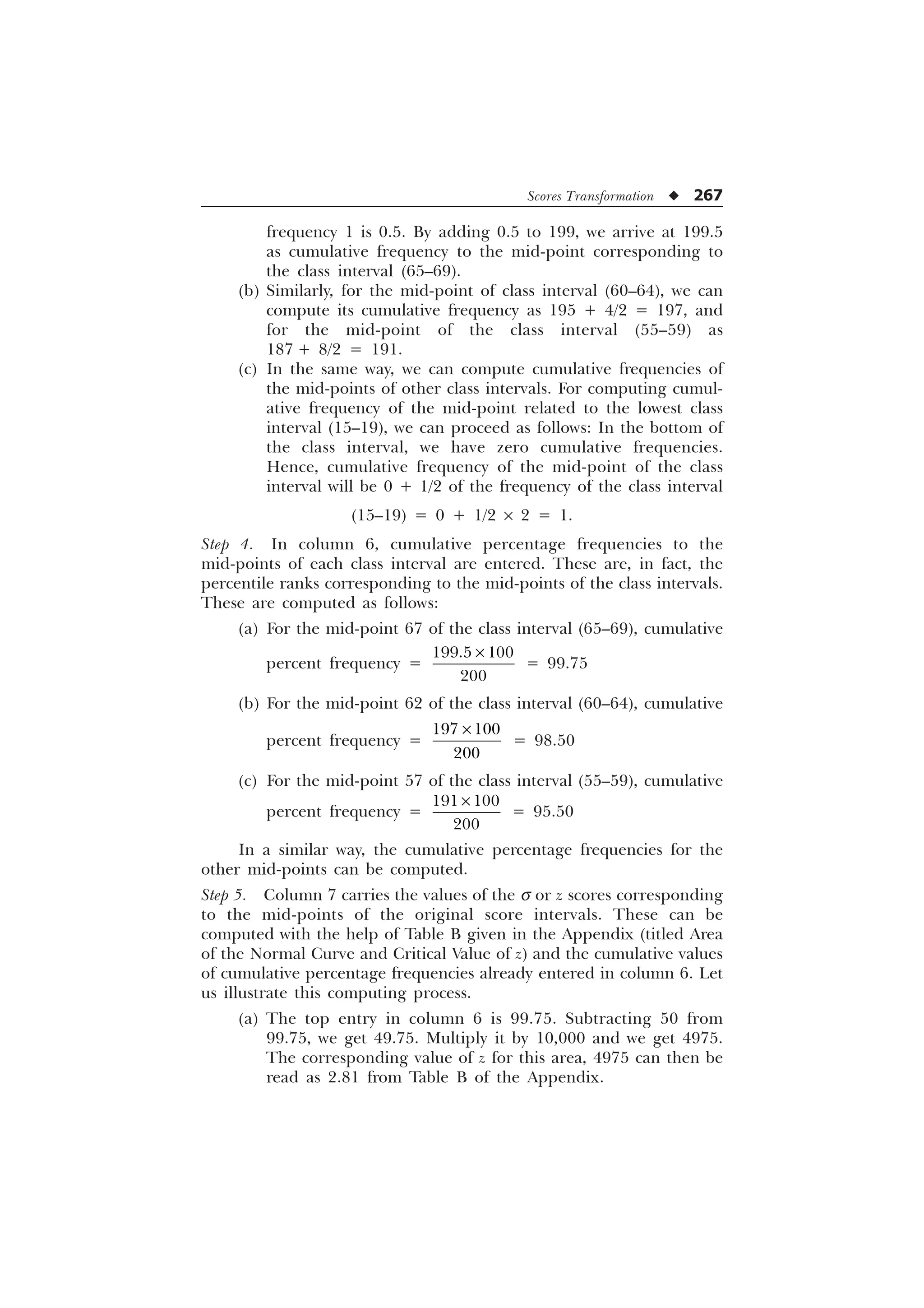 Scores Transformation u 267
frequency 1 is 0.5. By adding 0.5 to 199, we arrive at 199.5
as cumulative frequency to the mid-point corresponding to
the class interval (65–69).
(b) Similarly, for the mid-point of class interval (60–64), we can
compute its cumulative frequency as 195 + 4/2 = 197, and
for the mid-point of the class interval (55–59) as
187 + 8/2 = 191.
(c) In the same way, we can compute cumulative frequencies of
the mid-points of other class intervals. For computing cumul-
ative frequency of the mid-point related to the lowest class
interval (15–19), we can proceed as follows: In the bottom of
the class interval, we have zero cumulative frequencies.
Hence, cumulative frequency of the mid-point of the class
interval will be 0 + 1/2 of the frequency of the class interval
(15–19) = 0 + 1/2 ´ 2 = 1.
Step 4. In column 6, cumulative percentage frequencies to the
mid-points of each class interval are entered. These are, in fact, the
percentile ranks corresponding to the mid-points of the class intervals.
These are computed as follows:
(a) For the mid-point 67 of the class interval (65–69), cumulative
percent frequency =
 

–
= 99.75
(b) For the mid-point 62 of the class interval (60–64), cumulative
percent frequency =
 

–
= 98.50
(c) For the mid-point 57 of the class interval (55–59), cumulative
percent frequency =
 

–
= 95.50
In a similar way, the cumulative percentage frequencies for the
other mid-points can be computed.
Step 5. Column 7 carries the values of the s or z scores corresponding
to the mid-points of the original score intervals. These can be
computed with the help of Table B given in the Appendix (titled Area
of the Normal Curve and Critical Value of z) and the cumulative values
of cumulative percentage frequencies already entered in column 6. Let
us illustrate this computing process.
(a) The top entry in column 6 is 99.75. Subtracting 50 from
99.75, we get 49.75. Multiply it by 10,000 and we get 4975.
The corresponding value of z for this area, 4975 can then be
read as 2.81 from Table B of the Appendix.
 