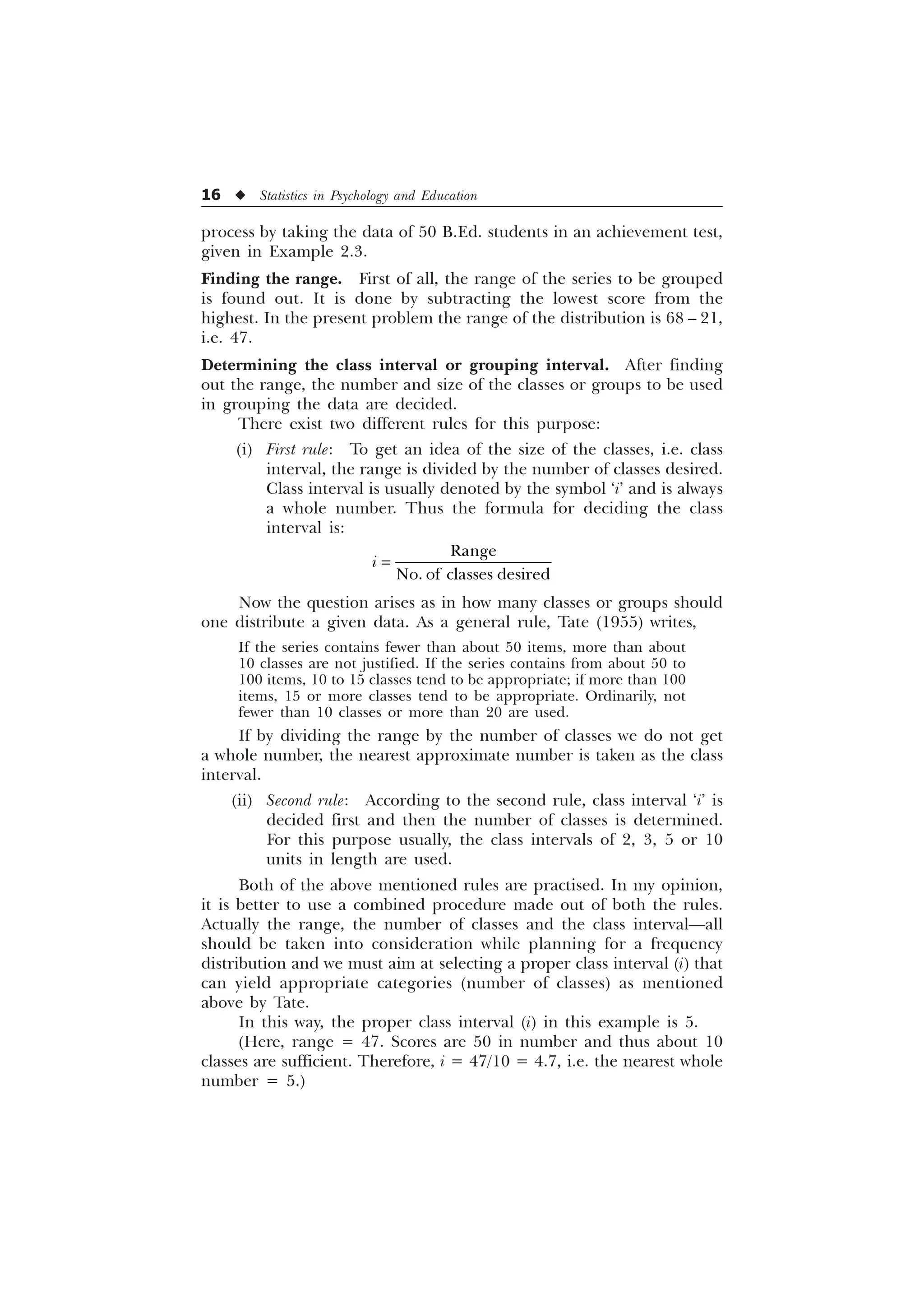 16 u Statistics in Psychology and Education
process by taking the data of 50 B.Ed. students in an achievement test,
given in Example 2.3.
Finding the range. First of all, the range of the series to be grouped
is found out. It is done by subtracting the lowest score from the
highest. In the present problem the range of the distribution is 68 – 21,
i.e. 47.
Determining the class interval or grouping interval. After finding
out the range, the number and size of the classes or groups to be used
in grouping the data are decided.
There exist two different rules for this purpose:
(i) First rule: To get an idea of the size of the classes, i.e. class
interval, the range is divided by the number of classes desired.
Class interval is usually denoted by the symbol ‘i’ and is always
a whole number. Thus the formula for deciding the class
interval is:
5DQJH
1R RI FODVVHV GHVLUHG
L
Now the question arises as in how many classes or groups should
one distribute a given data. As a general rule, Tate (1955) writes,
If the series contains fewer than about 50 items, more than about
10 classes are not justified. If the series contains from about 50 to
100 items, 10 to 15 classes tend to be appropriate; if more than 100
items, 15 or more classes tend to be appropriate. Ordinarily, not
fewer than 10 classes or more than 20 are used.
If by dividing the range by the number of classes we do not get
a whole number, the nearest approximate number is taken as the class
interval.
(ii) Second rule: According to the second rule, class interval ‘i’ is
decided first and then the number of classes is determined.
For this purpose usually, the class intervals of 2, 3, 5 or 10
units in length are used.
Both of the above mentioned rules are practised. In my opinion,
it is better to use a combined procedure made out of both the rules.
Actually the range, the number of classes and the class interval—all
should be taken into consideration while planning for a frequency
distribution and we must aim at selecting a proper class interval (i) that
can yield appropriate categories (number of classes) as mentioned
above by Tate.
In this way, the proper class interval (i) in this example is 5.
(Here, range = 47. Scores are 50 in number and thus about 10
classes are sufficient. Therefore, i = 47/10 = 4.7, i.e. the nearest whole
number = 5.)
 