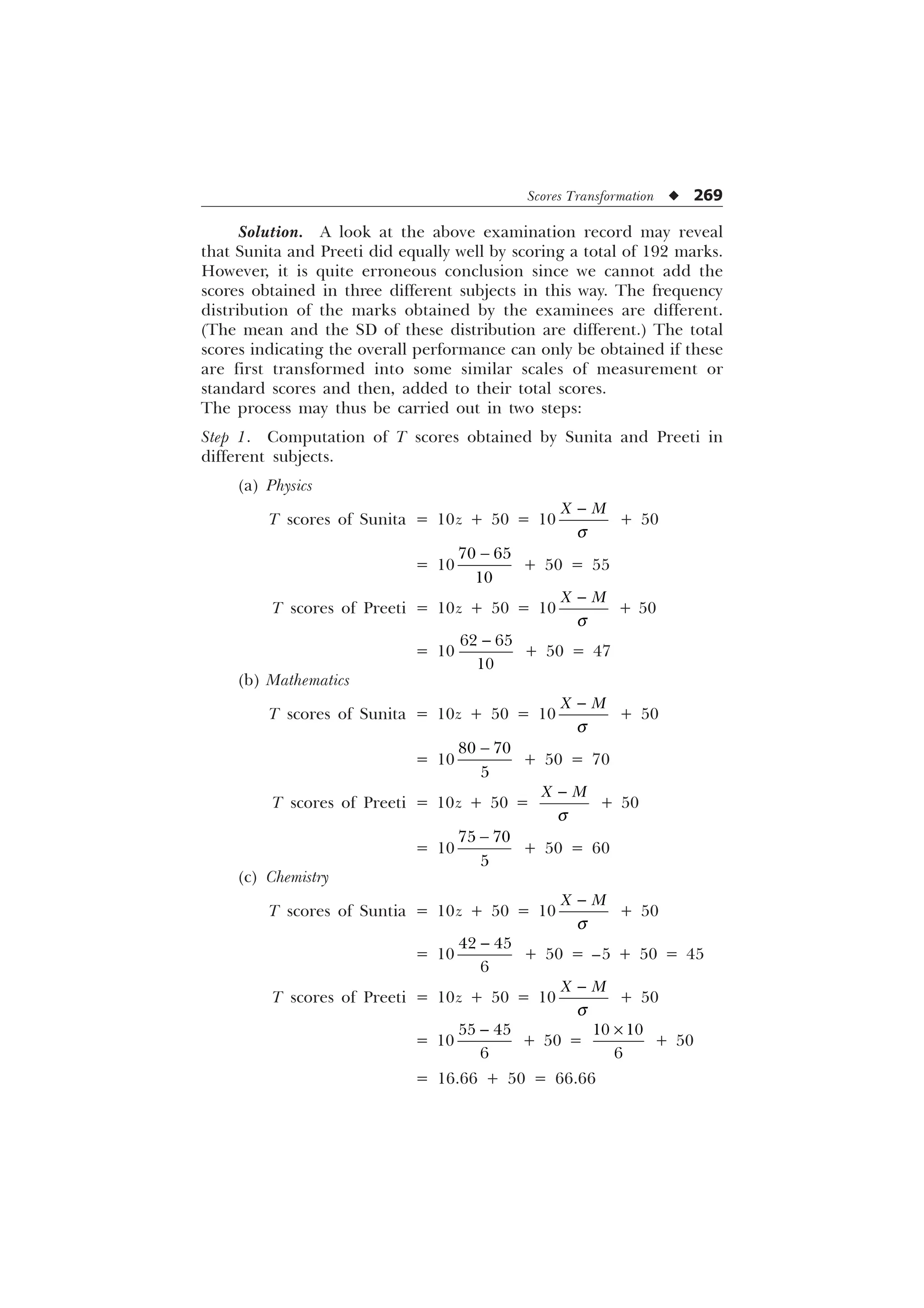 Scores Transformation u 269
Solution. A look at the above examination record may reveal
that Sunita and Preeti did equally well by scoring a total of 192 marks.
However, it is quite erroneous conclusion since we cannot add the
scores obtained in three different subjects in this way. The frequency
distribution of the marks obtained by the examinees are different.
(The mean and the SD of these distribution are different.) The total
scores indicating the overall performance can only be obtained if these
are first transformed into some similar scales of measurement or
standard scores and then, added to their total scores.
The process may thus be carried out in two steps:
Step 1. Computation of T scores obtained by Sunita and Preeti in
different subjects.
(a) Physics
T scores of Sunita = 10z + 50 = 10
; 0
T

+ 50
= 10
 


+ 50 = 55
T scores of Preeti = 10z + 50 = 10
; 0
T

+ 50
= 10
 


+ 50 = 47
(b) Mathematics
T scores of Sunita = 10z + 50 = 10
; 0
T

+ 50
= 10
 


+ 50 = 70
T scores of Preeti = 10z + 50 =
; 0
T

+ 50
= 10
 


+ 50 = 60
(c) Chemistry
T scores of Suntia = 10z + 50 = 10
; 0
T

+ 50
= 10
 


+ 50 = –5 + 50 = 45
T scores of Preeti = 10z + 50 = 10
; 0
T

+ 50
= 10
 


+ 50 =
 

–
+ 50
= 16.66 + 50 = 66.66
 