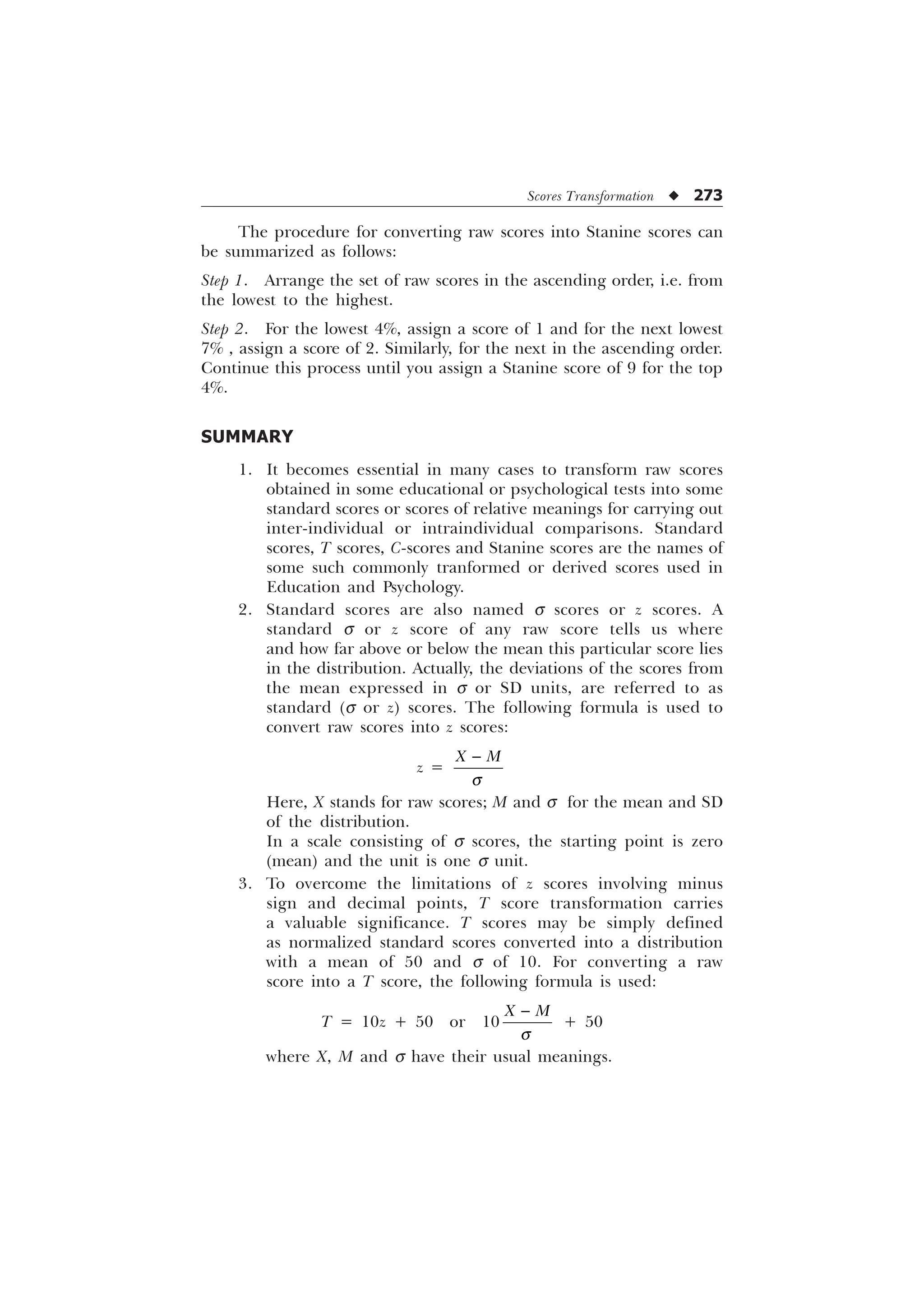 Scores Transformation u 273
The procedure for converting raw scores into Stanine scores can
be summarized as follows:
Step 1. Arrange the set of raw scores in the ascending order, i.e. from
the lowest to the highest.
Step 2. For the lowest 4%, assign a score of 1 and for the next lowest
7% , assign a score of 2. Similarly, for the next in the ascending order.
Continue this process until you assign a Stanine score of 9 for the top
4%.
SUMMARY
1. It becomes essential in many cases to transform raw scores
obtained in some educational or psychological tests into some
standard scores or scores of relative meanings for carrying out
inter-individual or intraindividual comparisons. Standard
scores, T scores, C-scores and Stanine scores are the names of
some such commonly tranformed or derived scores used in
Education and Psychology.
2. Standard scores are also named s scores or z scores. A
standard s or z score of any raw score tells us where
and how far above or below the mean this particular score lies
in the distribution. Actually, the deviations of the scores from
the mean expressed in s or SD units, are referred to as
standard (s or z) scores. The following formula is used to
convert raw scores into z scores:
z =
; 0
T

Here, X stands for raw scores; M and s for the mean and SD
of the distribution.
In a scale consisting of s scores, the starting point is zero
(mean) and the unit is one s unit.
3. To overcome the limitations of z scores involving minus
sign and decimal points, T score transformation carries
a valuable significance. T scores may be simply defined
as normalized standard scores converted into a distribution
with a mean of 50 and s of 10. For converting a raw
score into a T score, the following formula is used:
T = 10z + 50 or 10
; 0
T

+ 50
where X, M and s have their usual meanings.
 