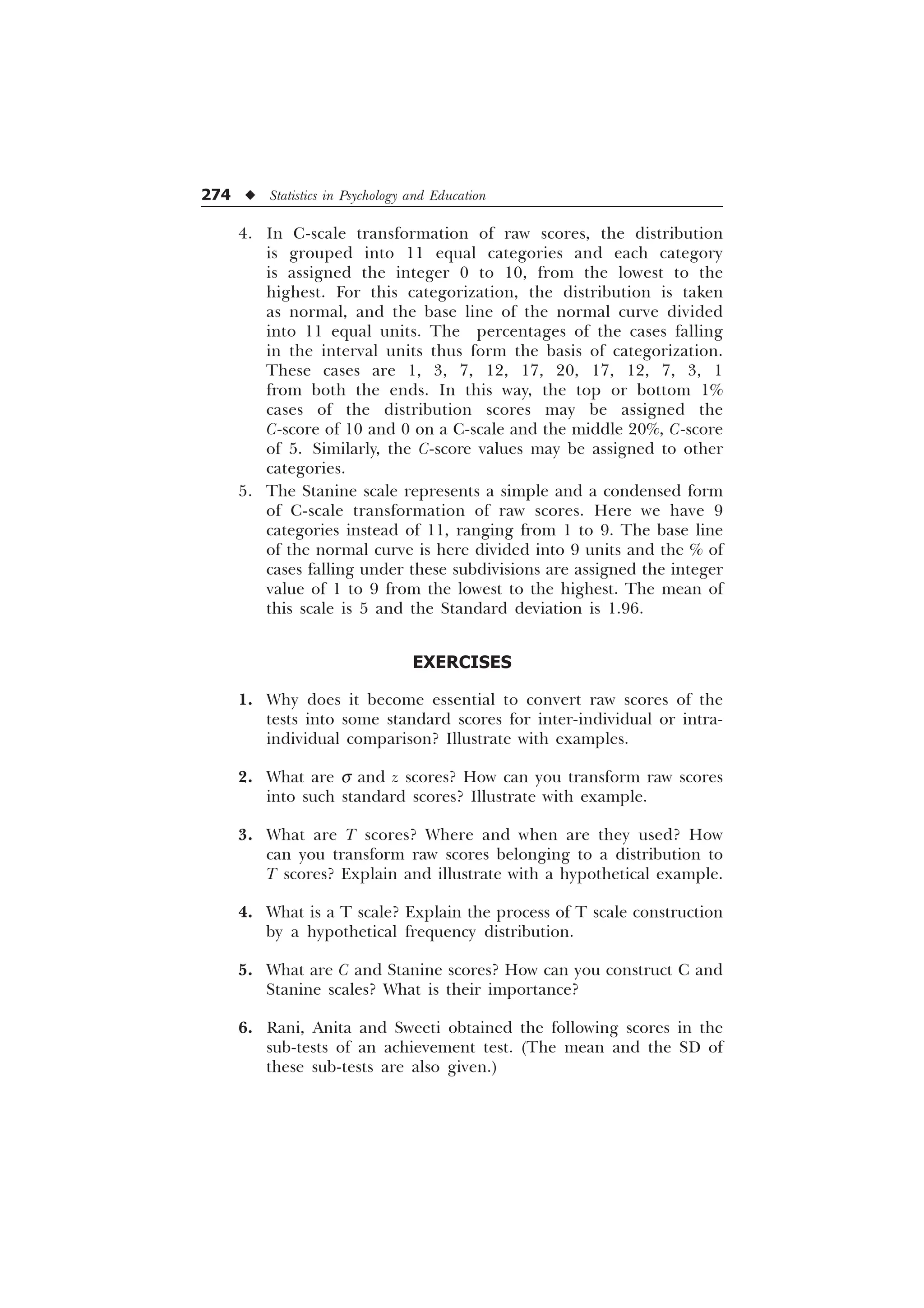 274 u Statistics in Psychology and Education
4. In C-scale transformation of raw scores, the distribution
is grouped into 11 equal categories and each category
is assigned the integer 0 to 10, from the lowest to the
highest. For this categorization, the distribution is taken
as normal, and the base line of the normal curve divided
into 11 equal units. The percentages of the cases falling
in the interval units thus form the basis of categorization.
These cases are 1, 3, 7, 12, 17, 20, 17, 12, 7, 3, 1
from both the ends. In this way, the top or bottom 1%
cases of the distribution scores may be assigned the
C-score of 10 and 0 on a C-scale and the middle 20%, C-score
of 5. Similarly, the C-score values may be assigned to other
categories.
5. The Stanine scale represents a simple and a condensed form
of C-scale transformation of raw scores. Here we have 9
categories instead of 11, ranging from 1 to 9. The base line
of the normal curve is here divided into 9 units and the % of
cases falling under these subdivisions are assigned the integer
value of 1 to 9 from the lowest to the highest. The mean of
this scale is 5 and the Standard deviation is 1.96.
EXERCISES
1. Why does it become essential to convert raw scores of the
tests into some standard scores for inter-individual or intra-
individual comparison? Illustrate with examples.
2. What are s and z scores? How can you transform raw scores
into such standard scores? Illustrate with example.
3. What are T scores? Where and when are they used? How
can you transform raw scores belonging to a distribution to
T scores? Explain and illustrate with a hypothetical example.
4. What is a T scale? Explain the process of T scale construction
by a hypothetical frequency distribution.
5. What are C and Stanine scores? How can you construct C and
Stanine scales? What is their importance?
6. Rani, Anita and Sweeti obtained the following scores in the
sub-tests of an achievement test. (The mean and the SD of
these sub-tests are also given.)
 