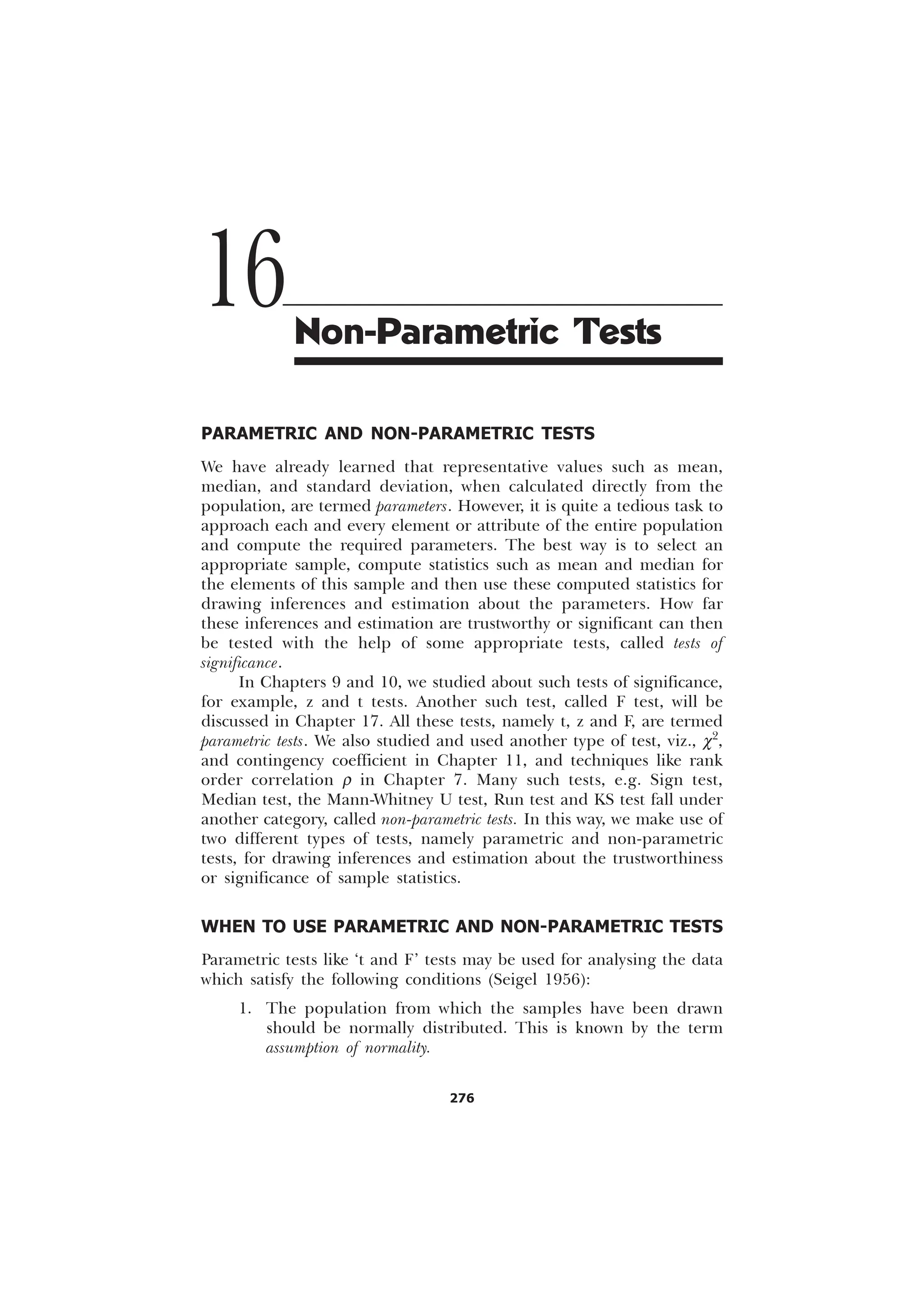 276
PARAMETRIC AND NON-PARAMETRIC TESTS
We have already learned that representative values such as mean,
median, and standard deviation, when calculated directly from the
population, are termed parameters. However, it is quite a tedious task to
approach each and every element or attribute of the entire population
and compute the required parameters. The best way is to select an
appropriate sample, compute statistics such as mean and median for
the elements of this sample and then use these computed statistics for
drawing inferences and estimation about the parameters. How far
these inferences and estimation are trustworthy or significant can then
be tested with the help of some appropriate tests, called tests of
significance.
In Chapters 9 and 10, we studied about such tests of significance,
for example, z and t tests. Another such test, called F test, will be
discussed in Chapter 17. All these tests, namely t, z and F, are termed
parametric tests. We also studied and used another type of test, viz., c2
,
and contingency coefficient in Chapter 11, and techniques like rank
order correlation r in Chapter 7. Many such tests, e.g. Sign test,
Median test, the Mann-Whitney U test, Run test and KS test fall under
another category, called non-parametric tests. In this way, we make use of
two different types of tests, namely parametric and non-parametric
tests, for drawing inferences and estimation about the trustworthiness
or significance of sample statistics.
WHEN TO USE PARAMETRIC AND NON-PARAMETRIC TESTS
Parametric tests like ‘t and F’ tests may be used for analysing the data
which satisfy the following conditions (Seigel 1956):
1. The population from which the samples have been drawn
should be normally distributed. This is known by the term
assumption of normality.
16Non-Parametric Tests
 