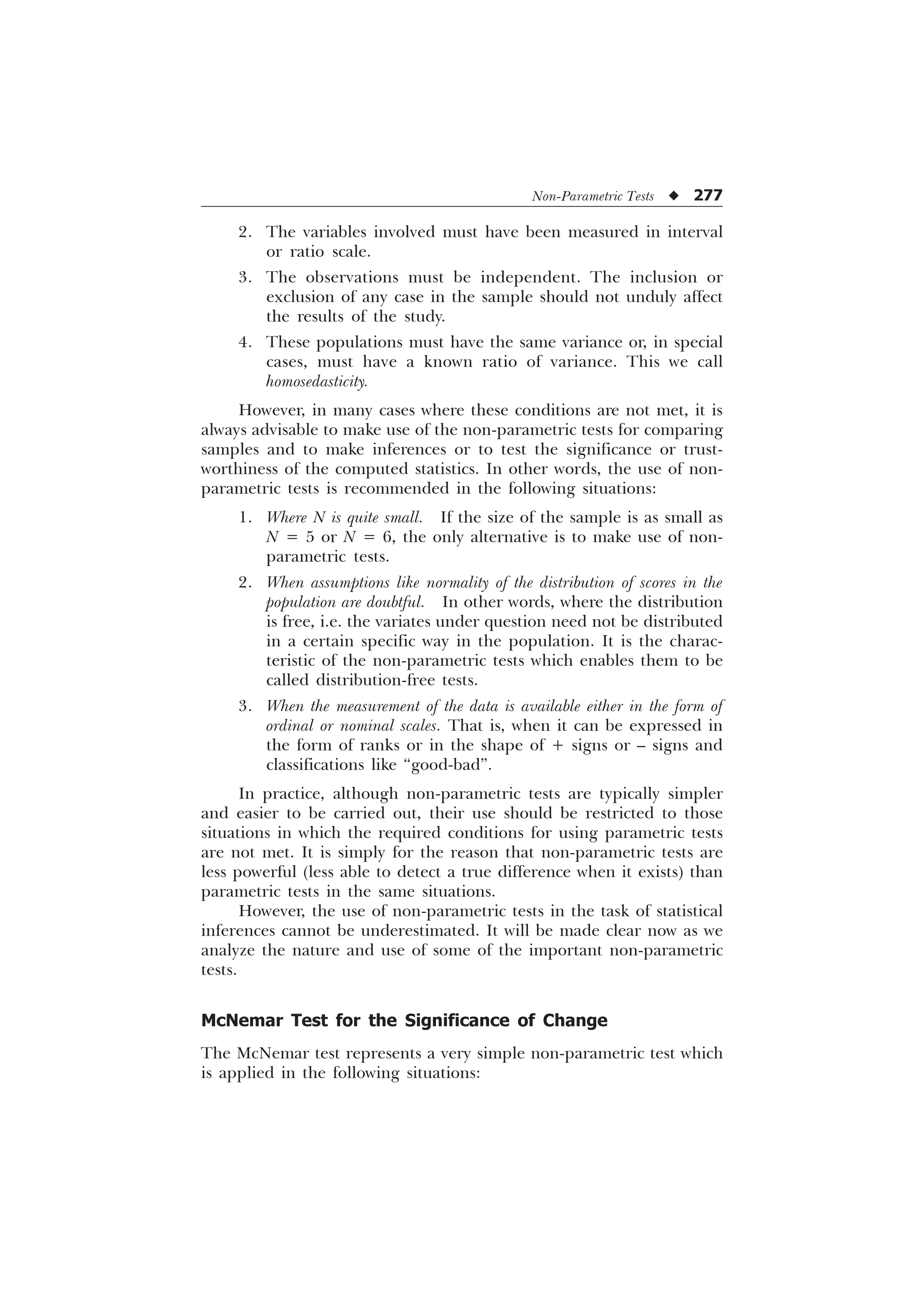 Non-Parametric Tests u 277
2. The variables involved must have been measured in interval
or ratio scale.
3. The observations must be independent. The inclusion or
exclusion of any case in the sample should not unduly affect
the results of the study.
4. These populations must have the same variance or, in special
cases, must have a known ratio of variance. This we call
homosedasticity.
However, in many cases where these conditions are not met, it is
always advisable to make use of the non-parametric tests for comparing
samples and to make inferences or to test the significance or trust-
worthiness of the computed statistics. In other words, the use of non-
parametric tests is recommended in the following situations:
1. Where N is quite small. If the size of the sample is as small as
N = 5 or N = 6, the only alternative is to make use of non-
parametric tests.
2. When assumptions like normality of the distribution of scores in the
population are doubtful. In other words, where the distribution
is free, i.e. the variates under question need not be distributed
in a certain specific way in the population. It is the charac-
teristic of the non-parametric tests which enables them to be
called distribution-free tests.
3. When the measurement of the data is available either in the form of
ordinal or nominal scales. That is, when it can be expressed in
the form of ranks or in the shape of + signs or – signs and
classifications like “good-bad”.
In practice, although non-parametric tests are typically simpler
and easier to be carried out, their use should be restricted to those
situations in which the required conditions for using parametric tests
are not met. It is simply for the reason that non-parametric tests are
less powerful (less able to detect a true difference when it exists) than
parametric tests in the same situations.
However, the use of non-parametric tests in the task of statistical
inferences cannot be underestimated. It will be made clear now as we
analyze the nature and use of some of the important non-parametric
tests.
McNemar Test for the Significance of Change
The McNemar test represents a very simple non-parametric test which
is applied in the following situations:
 