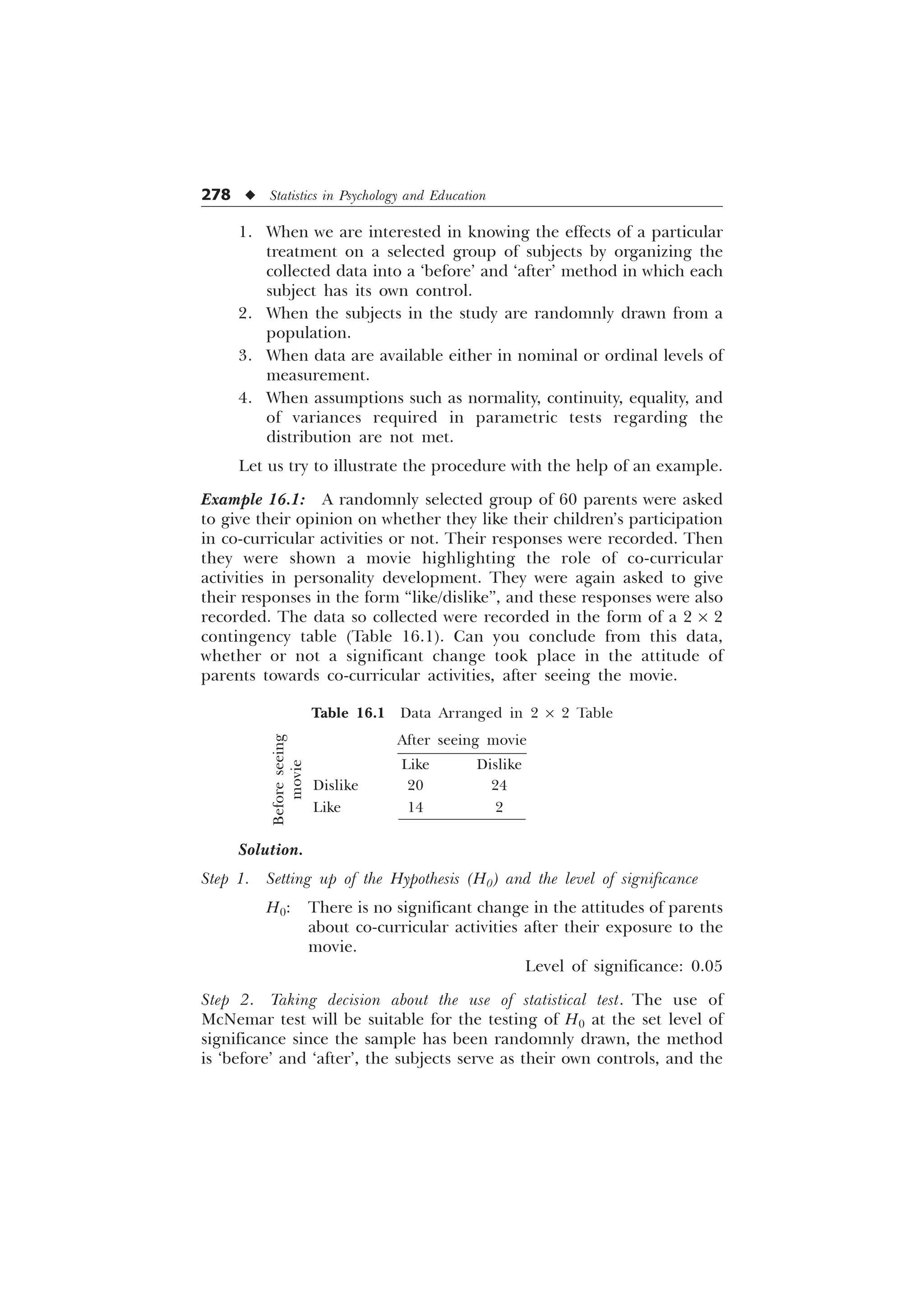 278 u Statistics in Psychology and Education
1. When we are interested in knowing the effects of a particular
treatment on a selected group of subjects by organizing the
collected data into a ‘before’ and ‘after’ method in which each
subject has its own control.
2. When the subjects in the study are randomnly drawn from a
population.
3. When data are available either in nominal or ordinal levels of
measurement.
4. When assumptions such as normality, continuity, equality, and
of variances required in parametric tests regarding the
distribution are not met.
Let us try to illustrate the procedure with the help of an example.
Example 16.1: A randomnly selected group of 60 parents were asked
to give their opinion on whether they like their children’s participation
in co-curricular activities or not. Their responses were recorded. Then
they were shown a movie highlighting the role of co-curricular
activities in personality development. They were again asked to give
their responses in the form “like/dislike”, and these responses were also
recorded. The data so collected were recorded in the form of a 2 ´ 2
contingency table (Table 16.1). Can you conclude from this data,
whether or not a significant change took place in the attitude of
parents towards co-curricular activities, after seeing the movie.
Table 16.1 Data Arranged in 2 ´ 2 Table
After seeing movie
Like Dislike
Dislike 20 24
Like 14 2
Solution.
Step 1. Setting up of the Hypothesis (H0) and the level of significance
H0: There is no significant change in the attitudes of parents
about co-curricular activities after their exposure to the
movie.
Level of significance: 0.05
Step 2. Taking decision about the use of statistical test. The use of
McNemar test will be suitable for the testing of H0 at the set level of
significance since the sample has been randomnly drawn, the method
is ‘before’ and ‘after’, the subjects serve as their own controls, and the
Before
seeing
movie
 