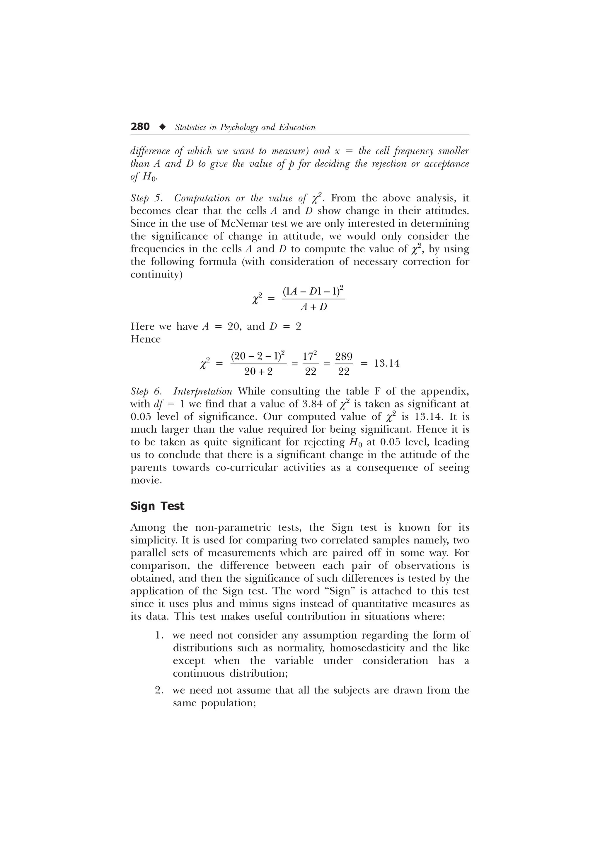 280 u Statistics in Psychology and Education
difference of which we want to measure) and x = the cell frequency smaller
than A and D to give the value of p for deciding the rejection or acceptance
of H0.
Step 5. Computation or the value of c2
. From the above analysis, it
becomes clear that the cells A and D show change in their attitudes.
Since in the use of McNemar test we are only interested in determining
the significance of change in attitude, we would only consider the
frequencies in the cells A and D to compute the value of c2
, by using
the following formula (with consideration of necessary correction for
continuity)
c2
=

  
$ '
$ '
 

Here we have A = 20, and D = 2
Hence
c2
=
 

 
    
   
= 13.14
Step 6. Interpretation While consulting the table F of the appendix,
with df = 1 we find that a value of 3.84 of c2
is taken as significant at
0.05 level of significance. Our computed value of c2
is 13.14. It is
much larger than the value required for being significant. Hence it is
to be taken as quite significant for rejecting H0 at 0.05 level, leading
us to conclude that there is a significant change in the attitude of the
parents towards co-curricular activities as a consequence of seeing
movie.
Sign Test
Among the non-parametric tests, the Sign test is known for its
simplicity. It is used for comparing two correlated samples namely, two
parallel sets of measurements which are paired off in some way. For
comparison, the difference between each pair of observations is
obtained, and then the significance of such differences is tested by the
application of the Sign test. The word “Sign” is attached to this test
since it uses plus and minus signs instead of quantitative measures as
its data. This test makes useful contribution in situations where:
1. we need not consider any assumption regarding the form of
distributions such as normality, homosedasticity and the like
except when the variable under consideration has a
continuous distribution;
2. we need not assume that all the subjects are drawn from the
same population;
 