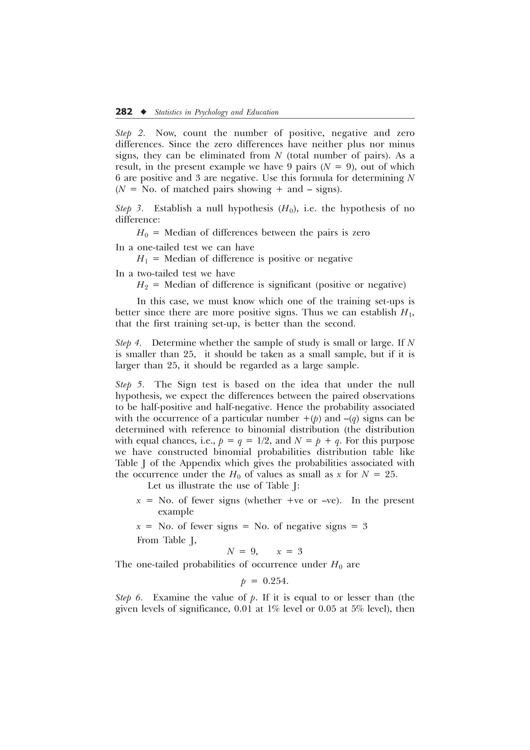 282 u Statistics in Psychology and Education
Step 2. Now, count the number of positive, negative and zero
differences. Since the zero differences have neither plus nor minus
signs, they can be eliminated from N (total number of pairs). As a
result, in the present example we have 9 pairs (N = 9), out of which
6 are positive and 3 are negative. Use this formula for determining N
(N = No. of matched pairs showing + and – signs).
Step 3. Establish a null hypothesis (H0), i.e. the hypothesis of no
difference:
H0 = Median of differences between the pairs is zero
In a one-tailed test we can have
H1 = Median of difference is positive or negative
In a two-tailed test we have
H2 = Median of difference is significant (positive or negative)
In this case, we must know which one of the training set-ups is
better since there are more positive signs. Thus we can establish H1,
that the first training set-up, is better than the second.
Step 4. Determine whether the sample of study is small or large. If N
is smaller than 25, it should be taken as a small sample, but if it is
larger than 25, it should be regarded as a large sample.
Step 5. The Sign test is based on the idea that under the null
hypothesis, we expect the differences between the paired observations
to be half-positive and half-negative. Hence the probability associated
with the occurrence of a particular number +(p) and –(q) signs can be
determined with reference to binomial distribution (the distribution
with equal chances, i.e., p = q = 1/2, and N = p + q. For this purpose
we have constructed binomial probabilities distribution table like
Table J of the Appendix which gives the probabilities associated with
the occurrence under the H0 of values as small as x for N = 25.
Let us illustrate the use of Table J:
x = No. of fewer signs (whether +ve or –ve). In the present
example
x = No. of fewer signs = No. of negative signs = 3
From Table J,
N = 9, x = 3
The one-tailed probabilities of occurrence under H0 are
p = 0.254.
Step 6. Examine the value of p. If it is equal to or lesser than (the
given levels of significance, 0.01 at 1% level or 0.05 at 5% level), then
 
